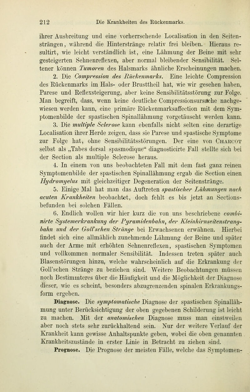 ihrer Ausbreitung und eine vorherrschende Localisation in den Seiten- strängen, während die Hinterstränge relativ frei bleiben. Hieraus re- sultirt, wie leicht verständlich ist, eine Lähmung der Beine mit sehr gesteigerten Sehnenreflexen, aber normal bleibender Sensibilität. Sel- tener können Tumoren des Halsmarks ähnliche Erscheinungen machen. 2. Die Compression des Rückenmarks. Eine leichte Compression des Eückenmarks im Hals- oder Brusttheil hat, wie wir gesehen haben, Parese und Eeflexsteigerung, aber keine Sensibilitätsstörung zur Folge. Man begreift, dass, wenn keine deutliche Compressionsursache nachge- wiesen werden kann, eine primäre Rückenmarksaffection mit dem Sym- ptomenbilde der spastischen Spinallähmung vorgetäuscht werden kann. 3. Die multiple Sclerose kann ebenfalls nicht selten eine derartige Localisation ihrer Herde zeigen, dass sie Parese und spastische Symptome zur Polge hatj ohne Sensibihtätsstörungen. Der eine von Chaecot selbst als „Tabes dorsal spasmodique diagnosticirte Fall stellte sich bei der Section als multiple Sclerose heraus. 4. Li einem von uns beobachteten Fall mit dem fast ganz reinen Symptomenbilde der spastischen Spinallähmung ergab die Section einen Hydromyelus mit gleichzeitiger Degeneration der Seitenstränge. 5. Einige Mal hat man das Auftreten spastischer Lähmimgen nach acuten Krankheiten beobachtet, doch fehlt es bis jetzt an Sections- befunden bei solchen Fällen. 6. Endlich wollen wir hier kurz die von uns beschiiebeue combi- nirte Systemerkrankung der Pyramidenbahn^ der Kleinhirnseitenstrang- bahn und der GoU'schen Stränge bei Erwachsenen erwähnen. Hierbei findet sich eine allmählich zunehmende Lähmung der Beine und später auch der Arme mit erhöhten Sehnenreflexen, spastischen Symptomen und vollkommen normaler Sensibilität. Indessen treten später auch Blasenstörungen hinzu, welche wahrscheinüch auf die Erkrankung der GoU'schen Stränge zu beziehen sind. Weitere Beobachtungen müssen noch Bestimmteres über die Häufigkeit und die Möglichkeit der Diagnose dieser, wie es scheint, besonders abzugrenzenden spinalen Erkrankungs- form ergeben. Diagnose. Die symptomatische Diagnose der spastischen Spinalläh- mung unter Berücksichtigung der oben gegebenen Schilderung ist leicht zu machen. Mit der anatomischen Diagnose muss man einstweilen aber noch stets sehr zurückhaltend sein. Nur der weitere Verlauf der Krankheit kann gewisse Anhaltspunkte geben, wobei die oben genannten Krankheitszustände in erster Linie in Betracht zu ziehen sind. Prognose. Die Prognose der meisten Fälle, welche das SA^mptomen-