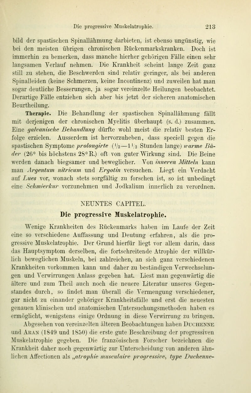 bild der spastischen Spinallälimung darbieten, ist ebenso ungünstig, wie bei den meisten übrigen chronischen Rückenmarkskranken. Doch ist immerhin zu bemerken, dass manche hierher gehörigen Fälle einen sehr langsamen Verlauf nehmen. Die Krankheit scheint lange Zeit ganz still zu stehen, die Beschwerden sind relativ geringer, als bei anderen Spinalleiden (keine Schmerzen, keine Incontinenz) und zuweilen hat man sogar deutliche Besserungen, ja sogar vereinzelte Heilungen beobachtet. Derartige Fälle entziehen sich aber bis jetzt der sicheren anatomischen Beurtheilung. Therapie. Die Behandlung der spastischen Spinallähmung fällt mit derjenigen der chronischen Myelitis überhaupt (s. d.) zusammen. Eine galvanische Behandlung dürfte wohl meist die relativ besten Er- folge erzielen. Ausserdem ist hervorzuheben, dass speciell gegen die spastischen Sj^mptome jrrolojiglrte ('/2—\^ii Stunden lange) warme Bä- der (26'* bis höchstens 28'*R.) oft von guter Wirkung sind. Die Beine werden danach biegsamer und beweglicher. Von inneren Mitteln kann man Argentum nitricum und Ergotin versuchen. Liegt ein Verdacht auf Lues vor, wonach stets sorgfältig zu forschen ist, so ist unbedingt eine Schmierkur vorzunehmen und Jodkalium innerlich zu verordnen. NEUNTES CAPITEL. Die progressiye Muskelatrophie. Wenige Krankheiten des Rückenmarks haben im Laufe der Zeit eine so verschiedene Auffassung und Deutung erfahren, als die pro- gressive Muskelatrophie. Der Grand hierfür liegt vor allem darin, dass das Hauptsymptom derselben, die fortschreitende Atrophie der willldir- lich beweglichen Muskeln, bei zahlreichen, an sich ganz verschiedenen Krankheiten vorkommen kann und daher zu beständigen Verwechselun- gen und Verwirrungen Anlass gegeben hat. Liest man gegenwärtig die ältere und zum Theil auch noch die neuere Literatur unseres Gegen- standes durch, so findet man überall die Vermengung verschiedener, gar nicht zu einander gehöriger Krankheitsfälle und erst die neuesten genauen klinischen und anatomischen TJntersuchungsmethoden haben es ermöglicht, wenigstens einige Ordnung in diese Verwirrung zu bringen. Abgesehen von vereinzelten älteren Beobachtungen haben Duchenne und Aran (1849 und 1850) die erste gute Beschreibung der progressiven Muskelatrophie gegeben. Die französischen Forscher bezeichnen die Krankheit daher noch gegenwärtig zur Unterscheidung von anderen ähn- lichen Afifectionen als „atrophie musculaire progressive^ type Duchenne-