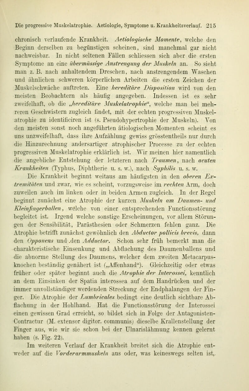 chronisch verlaufende Krankheit. Aetiologische Momente, welche den Beginn derselben zu begünstigen scheinen, sind manchmal gar nicht nachweisbar. In nicht seltenen Fällen schliessen sich aber die ersten SjTnptome an eine ühermässicje Anstrengung der Muskeln an. So sieht man z. B. nach anhaltendem Dreschen, nach anstrengendem Waschen imd ähnlichen schweren körperlichen Arbeiten die ersten Zeichen der Muskelschwäche auftreten. Eine hereditäre Disposition wird von den meisten Beobachtern als häufig angegeben. Indessen ist es sehr zweifelhaft, ob die „hereditäre Muskelatrophie^\ welche man bei meh- reren Geschwistern zugleich findet, mit der echten progressiven Muskel- atrophie zu identificiren ist (s. Pseudohypertrophie der Muskeln). Yon den meisten sonst noch angeführten ätiologischen Momenten scheint es uns unzweifelhaft, dass ihre Aufzählung gewiss grösstentheils nur durch die Hinzurechnung andersartiger atrophischer Processe zu der echten progressiven Muskelatrophie erklärlich ist. Wir meinen hier namenthch die angebliche Entstehung der letzteren nach Traumen, nach acuten Krankheiten (Tvphus. Diphtherie u. s. w.), nach Syphilis u. s. w. Die Krankheit beginnt weitaus am häufigsten in den oberen Ex- tremitäten und zwar, wie es scheint, vorzugsweise im rechten Arm, doch zuweilen auch im linken oder in beiden Armen zugleich. In der Eegel beginnt zunächst eine Atrophie der kurzen Muskeln am Daumen- und Kleinßngerballen, welche von einer entsprechenden Eunctionsstörung begleitet ist. Irgend welche sonstige Erscheinungen, vor aUem Störun- gen der Sensibilität, Parästhesien oder Schmerzen fehlen ganz. Die Atrophie betrifft zunächst gewöhnlich den Abductor pollicis brevis, dann den Opponens und .den Adductor. Schon sehr früh bemerkt man die charakteristische Einsenkung und Abflachung des Daumenballens und die abnorme Stellung des Daumens, welcher dem zweiten Metacarpus- knochen beständig genähert ist („Afi'enhand). Gleichzeitig oder etwas früher oder später beginnt auch die Atrophie der Interossei, kenntlich an dem Einsinken der Spatia interossea auf dem Handrücken und der immer unvollständiger werdenden Streckung der Endphalangen der Fin- ger. Die Atrophie der Lumbricales bedingt eine deutlich sichtbare Ab- flachung in der Hohlhand. Hat die Functionsstörung der Interossei einen gewissen Grad erreicht, so bildet sich in Folge der Antagonisten- Contractur (M. extensor digitor. communis] dieselbe Krallenstellung der Finger aus, wie wir sie schon bei der Ulnarislähmung kennen gelernt haben (s. Fig. 22). Im weiteren Verlauf der Krankheit breitet sich die Atrophie ent- weder auf die Vorderarmmuskeln aus oder, was keineswegs selten ist,