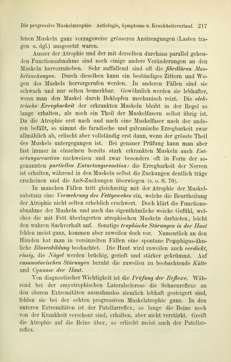 lenen Muskeln ganz vorzugsweise grösseren Anstrengungen (Lasten tra- gen u. dgl.) ausgesetzt waren. Ausser der Atrophie und der mit derselben durchaus parallel gehen- den Functionsabnahme sind noch einige andere Veränderungen an den Muskeln hervorzuheben. Sehr auffallend sind oft die ßbrülären Mus- kelzuckimgen. Durch dieselben kann ein beständiges Zittern und Wo- gen des Muskels hervorgerufen werden. In anderen Fällen sind sie schwach und nur selten bemerkbar. Gewöhnlich werden sie lebhafter, wenn man den Muskel durch Beklopfen mechanisch reizt. Die elek- tn'sche En^egbarkeü der erkrankten Muskeln bleibt in der Regel so lange erhalten, als noch ein Theil der Muskelfasern selbst übrig ist. Da die Atrophie erst nach und nach eine Muskelfaser nach der ande- ren befällt, so nimmt die faradische und galvanische Erregbarkeit zwar allmählich ab, erlischt aber vollständig erst dann, wenn der grösste Theil des Muskels untergegangen ist. Bei genauer Prüfung kann man aber fast immer in einzelnen bereits stark erkrankten Muskeln auch FmU artungsreaction nachweisen und zwar besonders oft in Form der so- genannten fartiellen Entartungsreaction: die Erregbarkeit der Nerven ist erhalten, während in den Muskeln selbst die Zuckungen deuthch träge erscheinen und die AnS-Zuckungen überwiegen (s. o. S. 70). In manchen Fällen tritt gleichzeitig mit der Atrophie der Muskel- substanz eine Vermehrung des Fettgewebes ein, welche die Beurtheilung der Atrophie nicht selten erheblich erschwert. Doch klärt die Functions- abnahme der Muskeln und auch das eigenthümliche weiche Gefühl, wel- ches die mit Fett überlagerten atrophischen Muskeln darbieten, leicht den wahren Sachverhalt auf. Sonstige trophische Stönmgen in der Haut fehlen meist ganz, kommen aber zuweilen doch vor. Namentlich an den Händen hat man in vereinzelten Fällen eine spontane Pe^iphigus-ähn- liche Blasenbildung beobachtet. Die Haut wird zuweilen auch verdickt, rissig, die Nägel werden brüchig, gerieft und stärker gekrümmt. Auf vasomotorischen Störungen beruht die zuweilen zu beobachtende Kälte und Cyanose der Haut. Von diagnostischer Wichtigkeit ist die Prüfung der Reßexe. Wäh- rend bei der amyotrophischen Lateralsclerose die Sehnenreflexe an den oberen Extremitäten ausnahmslos ziemlich lebhaft gesteigert sind, fehlen sie bei der echten progressiven Muskelatrophie ganz. In den unteren Extremitäten ist der Patellarreflcx, so lange die Beine noch von der Krankheit verschont sind, erhalten, aber nicht verstärkt. Greift die Atrophie auf die Beine über, so erlischt meist auch der Patellar- reflex.