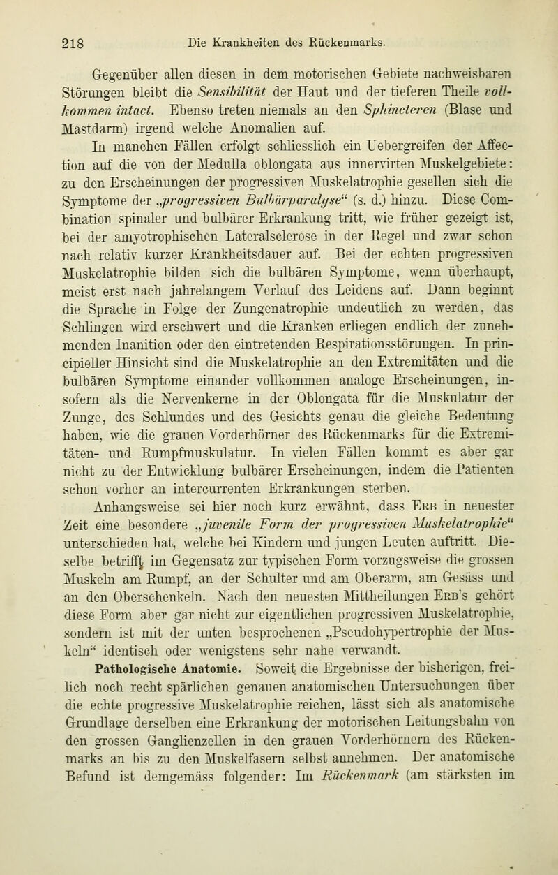 Gegenüber allen diesen in dem motorischen Gebiete nachweisbaren Störungen bleibt die Sensibilität der Haut und der tieferen Theile voll- kommen intact. Ebenso treten niemals an den Sphincteren (Blase und Mastdarm) irgend welche Anomalien auf. In manchen Fällen erfolgt schliesslich ein Uebergreifen der Affec- tion auf die von der Medulla oblongata aus innervirten Muskelgebiete: zu den Erscheinungen der progressiven Muskelatrophie gesellen sich die Symptome der ^^progressiven Bulhärparalyse^^ (s. d.) hinzu. Diese Com- bination spinaler und bulbärer Erkrankung tritt, wie früher gezeigt ist, bei der amyotrophischen Lateralsclerose in der Eegel und zwar schon nach relativ kurzer Krankheitsdauer auf. Bei der echten progressiven Muskelatrophie bilden sich die bulbären Symptome, wenn überhaupt, meist erst nach jahrelangem Yerlauf des Leidens auf. Dann beginnt die Sprache in Eolge der Zungenatrophie undeuthch zu werden, das Schlingen wird erschwert und die Kranken erliegen endlich der zuneh- menden Inanition oder den eintretenden Eespirationsstörungen. In prin- cipieller Hinsicht sind die Muskelatrophie an den Extremitäten und die bulbären Symptome einander vollkommen analoge Erscheinungen, in- sofern als die Xervenkeme in der Oblongata für die Muskulatur der Zunge, des Schlundes und des Gesichts genau die gleiche Bedeutung haben, wie die grauen Yorderhömer des Rückenmarks für die Extremi- täten- und Rumpfmuskulatur. In vielen Fällen kommt es aber gar nicht zu der Entwicklung bulbärer Erscheinungen, indem die Patienten schon vorher an intercurrenten Erkrankungen sterben. Anhangsweise sei hier noch kurz erwähnt, dass Erb in neuester Zeit eine besondere ,,juvenile Form der progressiven Muskelatrophie^'' unterschieden hat, welche bei Kindern und jungen Leuten auftritt. Die- selbe betriff^ im Gegensatz zur ty|3ischen Form vorzugsweise die grossen Muskeln am Rumpf, an der Schulter und am Oberarm, am Gesäss und an den Oberschenkeln. Xach den neuesten Mittheilungen Erb's gehört diese Form aber gar nicht zur eigentlichen progressiven Muskelatrophie, sondern ist mit der unten besprochenen ,,Pseudoh}-pertrophie der Mus- keln identisch oder wenigstens sehr nahe verwandt. Pathologische Anatomie. Soweit die Ergebnisse der bisherigen, frei- lich noch recht spärhchen genauen anatomischen Untersuchungen über die echte progressive Muskelatrophie reichen, lässt sich als anatomische Grundlage derselben eine Erkrankung der motorischen Leitungsbahu von den grossen Ganglienzellen in den grauen Yorderhörnern des Rücken- marks an bis zu den Muskelfasern selbst annehmen. Der anatomische Befund ist demgemäss folgender: Im Rückenmark (am stärksten im