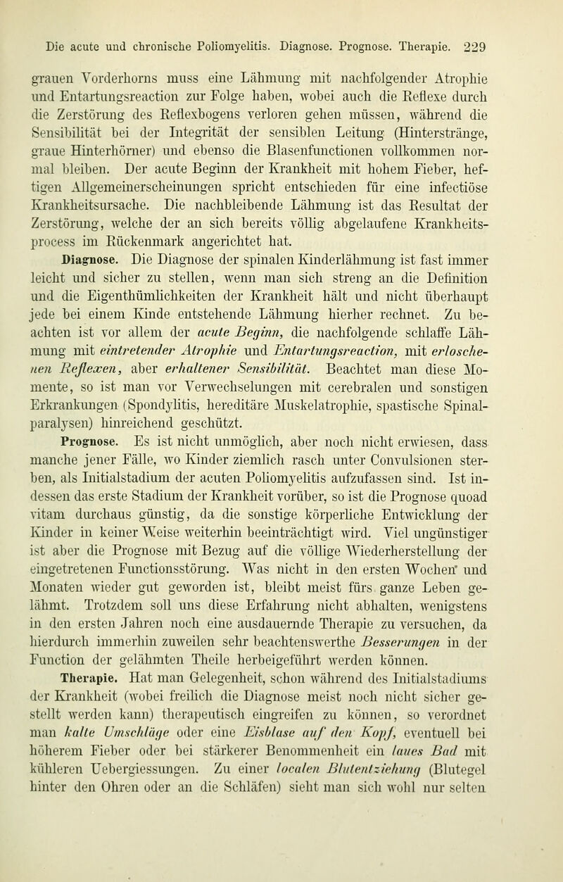 grauen Vorderhorns muss eine Lähmung mit nachfolgender Atrophie und Entartungsreaction zur Folge haben, wohei auch die Reflexe durch die Zerstörung des Reflexbogens verloren gehen müssen, während die Sensibilität bei der Integrität der sensiblen Leitung (Hinterstränge, graue Hinterhömer) und ebenso die Blasenfunctionen vollkommen nor- mal bleiben. Der acute Beginn der Krankheit mit hohem Fieber, hef- tigen Allgemeinerscheinungen spricht entschieden für eine infectiöse Krankheitsursache. Die nachbleibende Lähmung ist das Resultat der Zerstörung, welche der an sich bereits völlig abgelaufene Krankheits- process im Rückenmark angerichtet hat. Diagnose. Die Diagnose der spinalen Kinderlähmung ist fast immer leicht und sicher zu stellen, wenn man sich streng an die Definition und die Eigenthümlichkeiten der Krankheit hält und nicht überhaupt jede bei einem Kinde entstehende Lähmung hierher rechnet. Zu be- achten ist vor allem der acute Beginn, die nachfolgende schlaffe Läh- mung mit eintretender Atrophie und Entartungsreaction, mit erlosche- nen Reflexen, aber erhaltener Sensibilität. Beachtet man diese Mo- mente, so ist man vor Verwechselungen mit cerebralen und sonstigen Erkrankungen (Spondylitis, hereditäre Muskelatrophie, spastische Spinal- paralysen) hinreichend geschützt. Prognose. Es ist nicht unmöglich, aber noch nicht erwiesen, dass manche jener Fälle, wo Kinder ziemlich rasch unter Convulsionen ster- ben, als Initialstadium der acuten Poliomyelitis aufzufassen sind. Ist in- dessen das erste Stadium der Krankheit vorüber, so ist die Prognose quoad vitam durchaus günstig, da die sonstige körperliche Entwicklung der Kinder in keiner Weise weiterhin beeinträchtigt wird. Viel ungünstiger ist aber die Prognose mit Bezug auf die völlige Wiederherstellung der eingetretenen Functionsstörung. Was nicht in den ersten Wochen' und Monaten wieder gut geworden ist, bleibt meist fürs ganze Leben ge- lähmt. Trotzdem soll uns diese Erfahrung nicht abhalten, wenigstens in den ersten Jahren noch eine ausdauernde Therapie zu versuchen, da hierdurch immerhin zuweilen sehr beachtenswerthe Besserungen in der Function der gelähmten Theile herbeigeführt werden können. Therapie. Hat man Gelegenheit, schon während des Initialstadiums der Ki'ankheit (wobei freilich die Diagnose meist noch nicht sicher ge- stellt werden kann) therapeutisch eingreifen zu können, so verordnet man kalte Umschlüge oder eine Eisblase auf den KopJ, eventuell bei höherem Fieber oder bei stärkerer Benommenheit ein laues Bad mit kühleren Uebergiessungen. Zu einer localen Blutentziehwig (Blutegel hinter den Ohren oder an die Schläfen) sieht man sich wolil nur selten