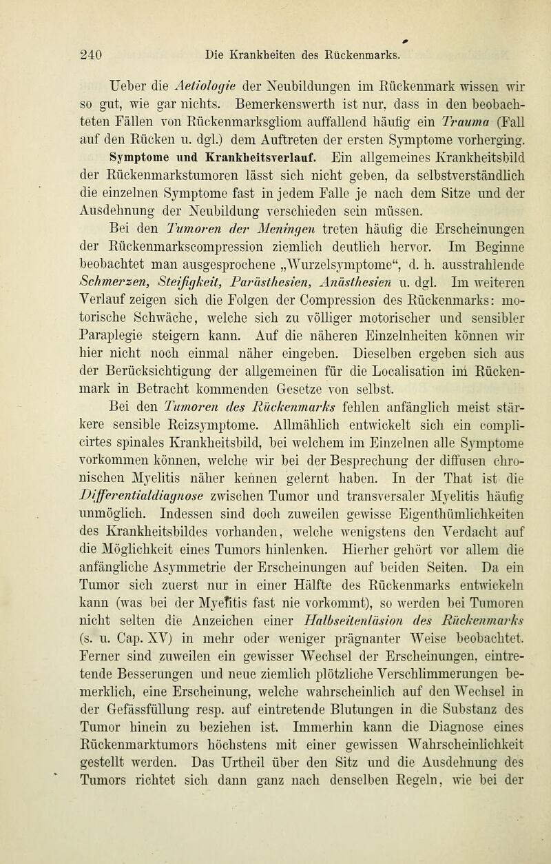 UelDer die Aetiologie der Neubildungen im Eückenmark wissen wir so gut, wie gar nichts. Bemerkenswerte ist nur, dass in den beobacli- teten Fällen von Rückenmarksgliom auffallend häufig ein Trauma (Fall auf den Eücken u. dgl.) dem Auftreten der ersten Symptome vorherging. Symptome und KrankheitsTerlauf. Ein allgemeines Krankheitshild der Eückenmarkstumoren lässt sich nicht geben, da selbstverständlich die einzelnen Symptome fast in jedem Falle je nach dem Sitze und der Ausdehnung der Neubildung verschieden sein müssen. Bei den Tumoren der Meningen treten häufig die Erscheinungen der Eückenmarkscompression ziemlich deutlich hervor. Im Beginne beobachtet man ausgesprochene „WurzelsjTiiptome, d. h. ausstrahlende Schmerzen, Steifigkeit, Farhsthesien, Anästhesien u. dgl. Im weiteren Verlauf zeigen sich die Folgen der Compression des Eückenmarks: mo- torische Schwäche, welche sich zu völliger motorischer und sensibler Paraplegie steigern kann. Auf die näheren Einzelnheiten können wir hier nicht noch einmal näher eingeben. Dieselben ergeben sich aus der Berücksichtigung der allgemeinen für die Localisation im Eücken- mark in Betracht kommenden Gesetze von selbst. Bei den Tumoren des Rückenmarks fehlen anfänglich meist stär- kere sensible Eeizsjanptome. Allmählich entwickelt sich ein compli- cirtes spinales Krankheitsbild, bei welchem im Einzelnen alle Symptome vorkommen können, welche wir bei der Besprechung der diffusen chro- nischen Myelitis näher kennen gelernt haben. In der That ist die Differentialdiagnose zwischen Tumor und transversaler Myelitis häufig unmöglich. Indessen sind doch zuweilen gewisse Eigenthümlichkeiten des Krankheitsbildes vorhanden, welche wenigstens den Verdacht auf die Möglichkeit eines Tumors hinlenken. Hierher gehört vor allem die anfängliche Asjnnmetrie der Erscheinungen auf beiden Seiten. Da ein Tumor sich zuerst nur in einer Hälfte des Eückenmarks entwickeln kann (was bei der Myefitis fast nie vorkommt), so werden bei Tumoren nicht selten die Anzeichen einer Halbseitenlüsion des Rückenmarks (s. u. Cap. XV) in mehr oder weniger prägnanter Weise beobachtet. Ferner sind zuweilen ein gewisser Wechsel der Erscheinungen, eintre- tende Besserungen und neue ziemlich plötzliche Verschlimmerungen be- merklich, eine Erscheinung, welche wahrscheinlich auf den Wechsel in der GefässfüUung resp. auf eintretende Blutungen in die Substanz des Tumor hinein zu beziehen ist. Immerhin kann die Diagnose eines Eückenmarktumors höchstens mit einer gewissen Wahrscheinlichkeit gestellt werden. Das Urtheil über den Sitz und die Ausdehnung des Tumors richtet sich dann ganz nach denselben Eegeln, wie bei der