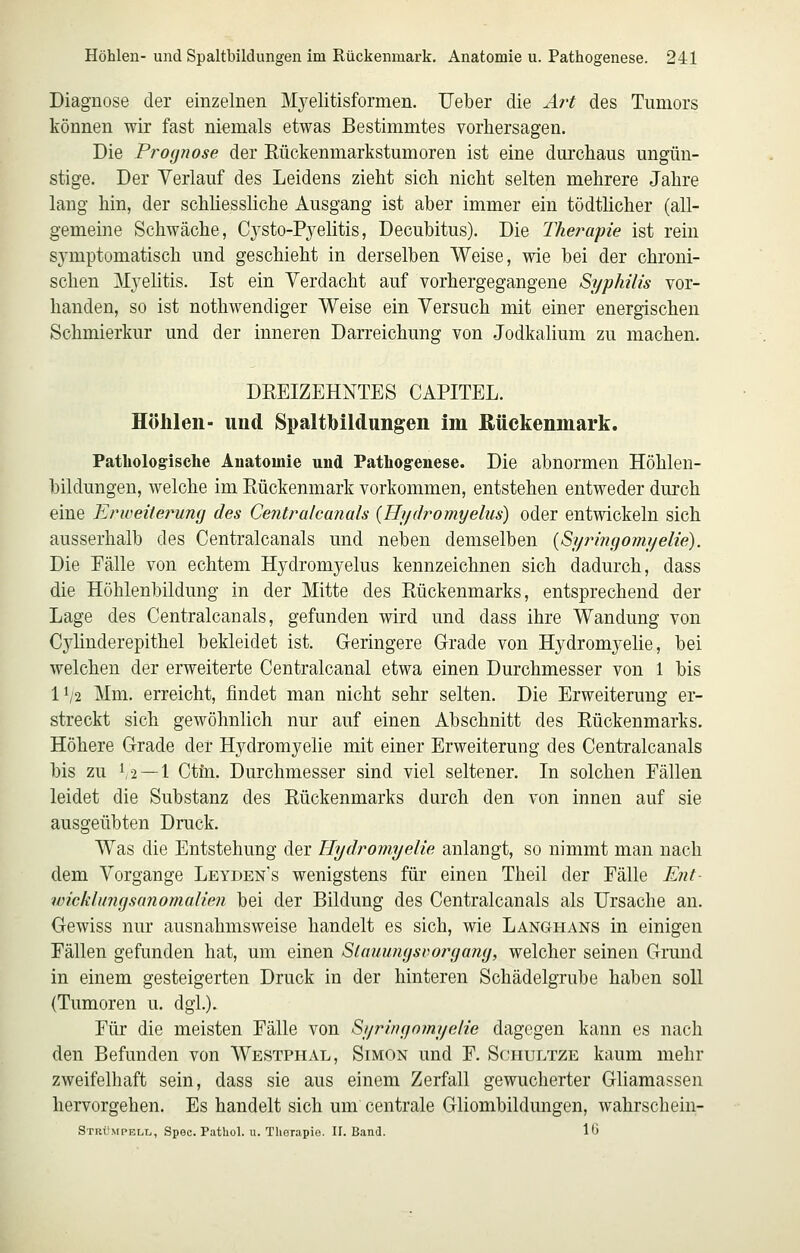 Diagnose der einzelnen Mj^elitisformen. Ueber die Ä7't des Tumors können wir fast niemals etwas Bestimmtes vorhersagen. Die Pro(jnose der Eückenmarkstumoren ist eine durchaus ungün- stige. Der Verlauf des Leidens zieht sich nicht selten mehrere Jahre lang hin, der schliessliche Ausgang ist aber immer ein tödtlicher (all- gemeine Schwäche, Cysto-Pyelitis, Decubitus). Die Therapie ist rein symptomatisch und geschieht in derselben Weise, wie bei der chroni- schen Myelitis. Ist ein Verdacht auf vorhergegangene Syphilis vor- handen, so ist nothwendiger Weise ein Versuch mit einer energischen Schmierkur und der inneren Darreichung von Jodkalium zu machen. DREIZEHNTES CAPITEL. Höhlen- und Spaltbildungen im Rückenmark. Pathologische Anatomie und Pathogenese. Die abnormen Höhlen- bildungen, welche im Eückenmark vorkommen, entstehen entweder dm'ch eine Erweitei^ung des Centralcanals {Hydromyehis) oder entwickeln sich ausserhalb des Centralcanals und neben demselben {Syringomi/elie). Die Fälle von echtem Hydromyelus kennzeichnen sich dadurch, dass die Höhlenbildung in der Mitte des Rückenmarks, entsprechend der Lage des Centralcanals, gefunden wird und dass ihre Wandung von Cylinderepithel bekleidet ist. Geringere Grade von Hydromyelie, bei welchen der erweiterte Centralcanal etwa einen Durchmesser von 1 bis 11/2 Mm. erreicht, findet man nicht sehr selten. Die Erweiterung er- streckt sich gewöhnlich nur auf einen Abschnitt des Rückenmarks. Höhere Grade der Hydromyelie mit einer Erweiterung des Centralcanals bis zu V2 —1 Ctfn. Durchmesser sind viel seltener. In solchen Fällen leidet die Substanz des Rückenmarks durch den von innen auf sie ausgeübten Druck. Was die Entstehung der Hydromyelie anlangt, so nimmt man nach dem Vorgange Leyden's wenigstens für einen Theil der Fälle Ent- wicklmufsanoinalien bei der Bildung des Centralcanals als Ursache an. Gewiss nur ausnahmsweise handelt es sich, wie Langhans in einigen Fällen gefunden hat, um einen Slauumjsvorijamj, welcher seinen Grund in einem gesteigerten Druck in der hinteren Schädelgrube haben soll (Tumoren u. dgi.). Für die meisten Fälle von Syrinfiomyelie dagegen kann es nach den Befunden von Westphal, Simon und F. Schultze kaum mehr zweifelhaft sein, dass sie aus einem Zerfall gewucherter Gliamassen hervorgehen. Es handelt sich um centrale Gliombildungen, wahrschein- Stkümpbll, Spec. Pathol. u. Therapio. II. Band. 10