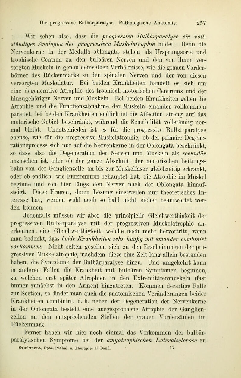 Wir sehen also, dass die progressive Bulbürparalyse ein voll- ständiges Analogon der progressiven Muskelatrophie bildet. Denn die Nervenkerne in der Medulla oblongata stehen als Ursprungsorte und trophische Centren zu den bulhären Nerven und den von ihnen ver- sorgten Muskeln in genau demselben Verhältnisse, wie die grauen Vorder- hömer des Rückenmarks zu den spinalen Nerven und der von diesen versorgten Muskulatur. Bei beiden Krankheiten handelt es sich um eine degenerative Atrophie des trophisch-motorischen Centrums und der hinzugehörigen Nerven und Muskeln. Bei beiden Krankheiten gehen die Atrophie und die Functionsabnahme der Muskeln einander vollkommen parallel, bei beiden Krankheiten endlich ist die Affection streng auf das motorische Gebiet beschränkt, während die Sensibihtät vollständig nor- mal bleibt. Unentschieden ist es für die progressive Bulbärparalj^se ebenso, wie für die progressive Muskelatrophie, ob der primäre Degene- rationsprocess sich nur auf die Nervenkerne in der Oblongata beschränkt, so dass also die Degeneration der Nerven und Muskeln als seeundär anzusehen ist, oder ob der ganze Abschnitt der motorischen Leitungs- bahn von der Ganglienzelle an bis zur Muskelfaser gleichzeitig erkrankt, oder ob endlich, wie Friedeeich behauptet hat, die Atrophie im Muskel beginne und von hier längs den Nerven nach der Oblongata hinauf- steigt. Diese Fragen, deren Lösung einstweilen nur theoretisches Li- teresse hat, werden wohl auch so bald nicht sicher beantwortet wer- den können. Jedenfalls müssen wir aber die principielle Gleichwerthigkeit der progressiven Bulbärparalyse mit der progressiven Muskelatrophie an- erkennen, eine Gleichwerthigkeit, welche noch mehr hervortritt, wenn man bedenkt, dass beide Krankheiten sehr häufig mit einander comhinirt vorkommen. Nicht selten gesellen sich zu den Erscheinungen der pro- gressiven Muskelatrophie, 'nachdem diese eine Zeit lang allein bestanden haben, die Symptome der Bulbärparalyse hinzu. Und umgekelu't kann in anderen Fällen die Krankheit mit bulbären SjTiiptomen beginnen, zu welchen erst später Atrophien in den Extremitätenmuskeln (fast immer zunächst in den Armen) hinzutreten. Kommen derartige Fälle zur Section, so findet man auch die anatomischen Veränderungen beider Krankheiten combinirt, d. h. neben der Degeneration der Nervenkeme in der Oblongata besteht eine ausgesprochene Atrophie der Ganglien- zellen an den entsprechenden Stellen der grauen Vordersäulen im Rückenmark. Femer haben wir hier noch einmal das Vorkommen der bulbär- paralytischen Symptome bei der amyotrophischen Lateralsclerose zu Strümpell, Spec. Pathol. n. Therapie. II. Band. 17