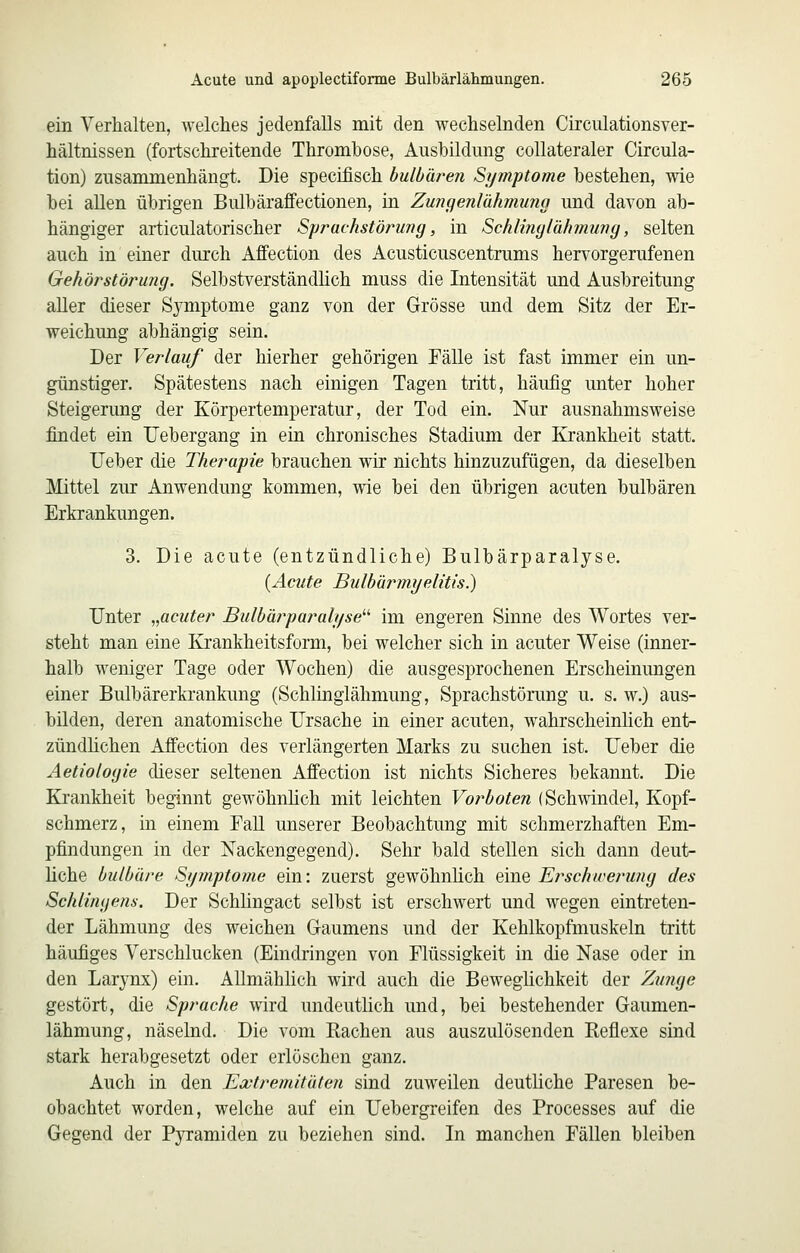 ein Verhalten, welches jedenfalls mit den wechselnden Circulationsver- hältnissen (fortschreitende Thrombose, Ausbildung collateraler Circula- tion) zusammenhängt. Die specifisch bulbäreri Symptome bestehen, wie bei allen übrigen Bulbäraffectionen, in Zungenlähmwig und davon ab- hängiger articulatorischer Sj)rachstöru7ig, in Schlinglähmung, selten auch in einer durch Affection des Acusticuscentrums hervorgerufenen Gehör Störung. Selbstverständlich muss die Intensität und Ausbreitung aller dieser Symptome ganz von der Grösse und dem Sitz der Er- weichung abhängig sein. Der Verlauf der hierher gehörigen Fälle ist fast immer ein un- günstiger. Spätestens nach einigen Tagen tritt, häufig unter hoher Steigerung der Körpertemperatur, der Tod ein. Nur ausnahmsweise findet ein Uebergang in ein chronisches Stadium der Krankheit statt. lieber die Therapie brauchen wir nichts hinzuzufügen, da dieselben Mittel zur Anwendung kommen, wie bei den übrigen acuten bulbären Erkrankungen. 3. Die acute (entzündliche) Bulbärparalyse. {Acute Bulbürmyelitis.) Unter „acuter Bulbärparalyse'''' im engeren Sinne des Wortes ver- steht man eine Krankheitsform, bei welcher sich in acuter Weise (inner- halb weniger Tage oder Wochen) die ausgesprochenen Erscheinungen einer Bulbärerkrankung (Schlinglähmung, Sprachstörung u. s. w.) aus- bilden, deren anatomische Ursache in einer acuten, wahrscheinlich ent- zündhchen Affection des verlängerten Marks zu suchen ist. Ueber die Aetiologie dieser seltenen Affection ist nichts Sicheres bekannt. Die Krankheit beginnt gewöhnhch mit leichten Vorboten (Schwindel, Kopf- schmerz, in einem Fall unserer Beobachtung mit schmerzhaften Em- pfindungen in der Nackengegend). Sehr bald stellen sich dann deut- liche bulbäre Symptome ein: zuerst gewöhnlich eine Erschwerung des Schlingens. Der Schhngact selbst ist erschwert und wegen eintreten- der Lähmung des weichen Gaumens und der Kehlkopfmuskeln tritt häufiges Verschlucken (Eindringen von Flüssigkeit in die Nase oder in den Larynx) ein. Allmählich wird auch die Beweglichkeit der Zuiige gestört, die Sprache wird undeutlich und, bei bestehender Gaumen- lähmung, näselnd. Die vom Rachen aus auszulösenden Reflexe sind stark herabgesetzt oder erlöschen ganz. Auch in den Extremitäten sind zuweilen deutliche Paresen be- obachtet worden, welche auf ein Uebergreifen des Processes auf die Gegend der Pyramiden zu beziehen sind. In manchen Fällen bleiben