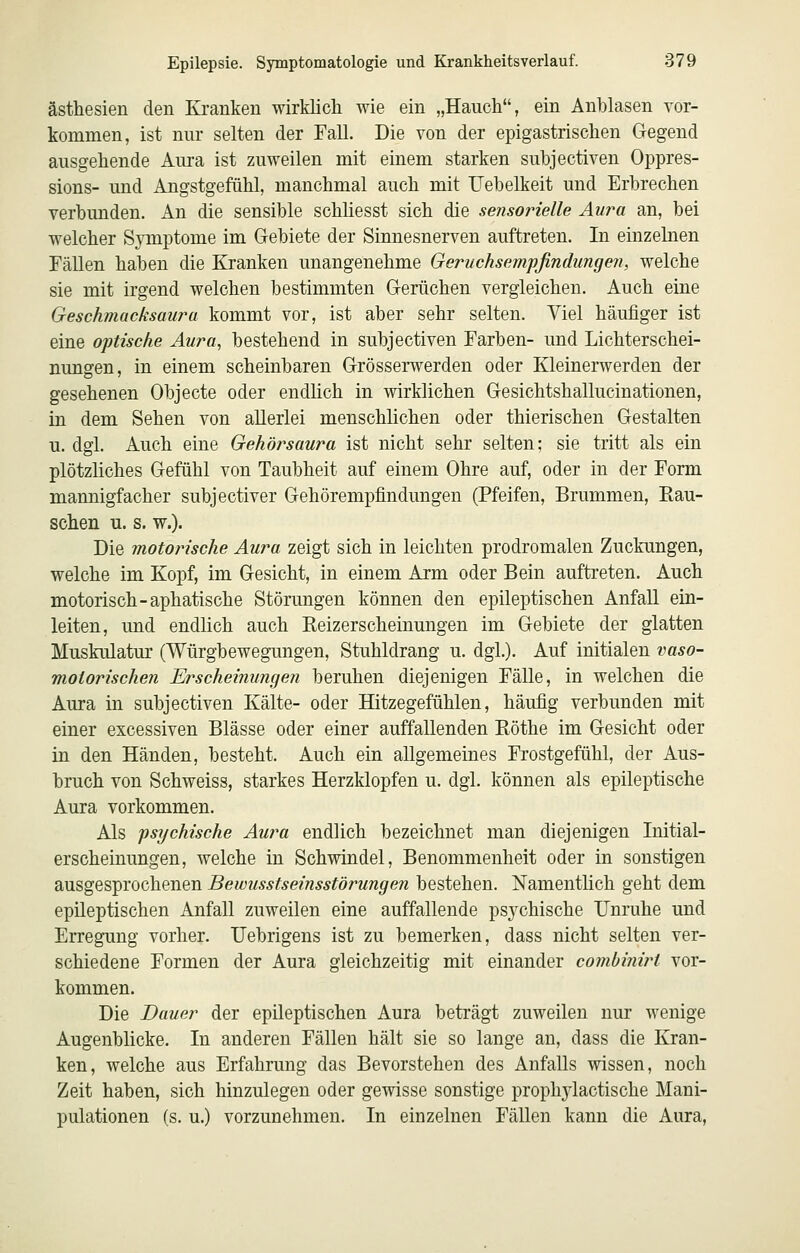 ästhesien den Ki-anken wirklich wie ein „Hauch, ein Anblasen vor- kommen, ist nur selten der Fall. Die von der epigastrischen Gegend ausgehende Aura ist zuweilen mit einem starken subjectiven Oppres- sions- und Angstgefühl, manchmal auch mit Uehelkeit und Erbrechen verbunden. An die sensible schüesst sich die sensorielle Aura an, bei welcher Symptome im Gebiete der Sinnesnerven auftreten. In einzelnen Fällen haben die Ejanken unangenehme Geruchsempfindungeji, welche sie mit irgend welchen bestimmten Gerüchen vergleichen. Auch eine Geschmacksaura kommt vor, ist aber sehr selten. Viel häufiger ist eine optische Aura, bestehend in subjectiven Farben- und Lichterschei- nungen, in einem scheinbaren Grösserwerden oder Kleinerwerden der gesehenen Objecte oder endlich in wirklichen Gesichtshallucinationen, in dem Sehen von allerlei menschlichen oder thierischen Gestalten u. dgl. Auch eine Gehörsaura ist nicht sehr selten; sie tritt als ein plötzliches Gefühl von Taubheit auf einem Ohre auf, oder in der Form mannigfacher subjectiver Gehörempfindungen (Pfeifen, Brummen, Kau- schen u. s. w.). Die motorische Aura zeigt sich in leichten prodromalen Zuckungen, welche im Kopf, im Gesicht, in einem Arm oder Bein auftreten. Auch motorisch-aphatische Störungen können den epileptischen Anfall ein- leiten, und endlich auch Keizerscheinungen im Gebiete der glatten Muskulatur (Würgbewegungen, Stuhldrang u. dgl.). Auf initialen vaso- motorischen Erscheinungen beruhen diejenigen Fälle, in welchen die Aura in subjectiven Kälte- oder Hitzegefühlen, häufig verbunden mit einer excessiven Blässe oder einer auffallenden Röthe im Gesicht oder in den Händen, besteht. Auch ein allgemeines Frostgefühl, der Aus- bruch von Schweiss, starkes Herzklopfen u. dgl. können als epileptische Aura vorkommen. Als psychische Au?'a endlich bezeichnet man diejenigen Initial- erscheinungen, welche in Schwindel, Benommenheit oder in sonstigen ausgesprochenen Bewusstseinsstörungen bestehen. Namentlich geht dem epileptischen Anfall zuweilen eine auffallende psychische Unruhe und Erregung vorher. Uebrigens ist zu bemerken, dass nicht selten ver- schiedene Formen der Aura gleichzeitig mit einander combinirt vor- kommen. Die Bauer der epileptischen Aura beträgt zuweilen nur wenige Augenblicke. In anderen Fällen hält sie so lange an, dass die Kran- ken, welche aus Erfahrung das Bevorstehen des Anfalls wissen, noch Zeit haben, sich hinzulegen oder gewisse sonstige prophjdactische Mani- pulationen (s. u.) vorzunehmen. In einzelnen Fällen kann die Aura,