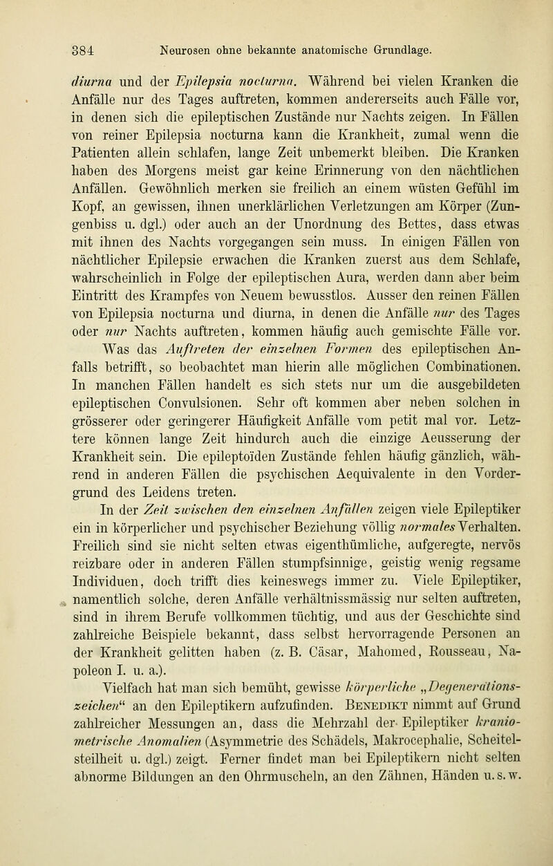 diurna und der Epilepsia nocLurnn. Während bei vielen Kranken die Anfälle nur des Tages auftreten, kommen andererseits auch Fälle vor, in denen sich die epileptischen Zustände nur Nachts zeigen. In Fällen von reiner Epilepsia nocturna kann die Krankheit, zumal wenn die Patienten allein schlafen, lange Zeit unbemerkt bleiben. Die Kranken haben des Morgens meist gar keine Erinnerung von den nächtlichen Anfällen. Gewöhnlich merken sie freilich an einem wüsten Grefühl im Kopf, an gewissen, ihnen unerklärlichen Yerletzungen am Körper (Zun- genbiss u. dgl.) oder auch an der Unordnung des Bettes, dass etwas mit ihnen des Nachts vorgegangen sein muss. In einigen Fällen von nächtlicher Epilepsie erwachen die Kranken zuerst aus dem Schlafe, wahrscheinlich in Folge der epileptischen Aura, werden dann aber beim Eintritt des Krampfes von Neuem bewusstlos. Ausser den reinen Fällen von Epilepsia nocturna und diurna, in denen die Anfälle nur des Tages oder nur Nachts auftreten, kommen häufig auch gemischte FäUe vor. Was das Auftreten der einzelnen Formen des epileptischen An- falls betrifft, so beobachtet man hierin alle möglichen Combinationen. In manchen Fällen handelt es sich stets nur um die ausgebildeten epileptischen Convulsionen. Sehr oft kommen aber neben solchen in grösserer oder geringerer Häufigkeit Anfälle vom petit mal vor. Letz- tere können lange Zeit hindurch auch die einzige Aeusserung der Krankheit sein. Die epileptoiden Zustände fehlen häufig gänzlich, wäh- rend in anderen Fällen die psychischen Aequivalente in den Vorder- grund des Leidens treten. In der Zeit zwischen den einzelnen Anßdlen zeigen viele Epileptiker ein in körperlicher und psychischer Beziehung völlig ;?or7wo/e.s Verhalten. Freilich sind sie nicht selten etwas eigenthümliche, aufgeregte, nervös reizbare oder in anderen Fällen stumpfsinnige, geistig wenig regsame Individuen, doch trifft dies keineswegs immer zu. Viele Epileptiker, namentlich solche, deren Anfälle verhältnissmässig nur selten auftreten, sind in ihrem Berufe vollkommen tüchtig, und aus der Geschichte sind zahlreiche Beispiele bekannt, dass selbst hervorragende Personen an der Krankheit gelitten haben (z.B. Cäsar, Mahomed, Rousseau, Na- poleon I. u. a.). Vielfach hat man sich bemüht, gewisse körperliche ,JJe(jenerätions- zeichen' an den Epileptikern aufzufinden. Benedikt nimmt auf Grund zahlreicher Messungen an, dass die Mehrzahl der-Epileptiker kranio- metrische Anomalien (Asymmetrie des Schädels, Makrocephalie, Scheitel- steilheit u. dgl.) zeigt. Ferner findet man bei Epileptikern nicht selten abnorme Bildungen an den Ohrmuscheln, an den Zähnen, Händen u.s.w.