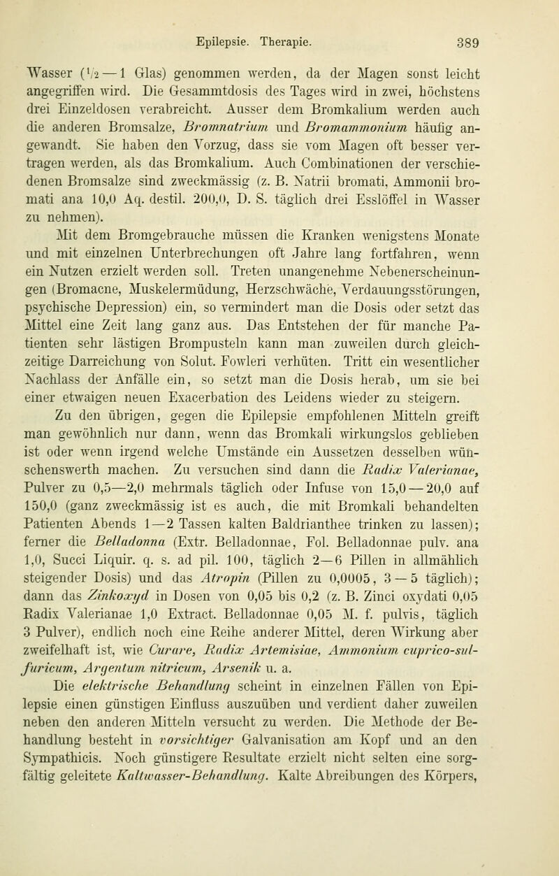 Wasser (V2 — 1 Glas) genommen werden, da der Magen sonst leicht angegriffen wird. Die Gesammtdosis des Tages wird in zwei, höchstens drei Einzeldosen verabreicht. Ausser dem Bromkalium werden auch die anderen Bromsalze, Bromnatriuni und Bromammonium häufig an- gewandt. Sie haben den Vorzug, dass sie vom Magen oft besser ver- tragen werden, als das Bromkalium. Auch Combinationen der verschie- denen Bromsalze sind zweckmässig (z. B. Xatrii bromati, Ammonii bro- mati ana 10,0 Aq. destil. 200,0, D. S. täghch drei Esslöffel in Wasser zu nehmen). ]\Iit dem Bromgebrauche müssen die liranken wenigstens Monate und mit einzelnen Unterbrechungen oft Jahre lang fortfahren, wenn ein iSTutzen erzielt werden soll. Treten unangenehme Nebenerscheinun- gen (Bromacne, Muskelermüdung, Herzschwäche, Verdauungsstörungen, psychische Depression) ein, so vermindert man die Dosis oder setzt das jVIittel eine Zeit lang ganz aus. Das Entstehen der für manche Pa- tienten sehr lästigen Brompusteln kann man zuweilen durch gleich- zeitige Darreichung von Solut. Fowleri verhüten. Tritt ein wesentlicher Nachlass der Anfälle ein, so setzt man die Dosis herab, um sie bei einer etwaigen neuen Exacerbation des Leidens wieder zu steigern. Zu den übrigen, gegen die Epilepsie empfohlenen Mitteln greift man gewöhnlich nur dann, wenn das Bromkali wirkungslos geblieben ist oder wenn irgend welche Umstände ein Aussetzen desselben wün- schenswerth machen. Zu versuchen sind dann die Radix Va/etnanae, Pulver zu 0,5—2,0 mehrmals täglich oder Infuse von 15,0 — 20,0 auf 150,0 (ganz zweckmässig ist es auch, die mit Bromkali behandelten Patienten Abends 1—2 Tassen kalten Baldrianthee trinken zu lassen); femer die Belladonna (Extr. Belladonnae, Fol. Belladonnae pulv. ana 1,0, Succi Liquir. q. s. ad pil. 100, täglich 2—6 Pillen in allmählich steigender Dosis) und das Atropin (Pillen zu 0,0005,3 — 5 täglich); dann das Zinkoxyd in Dosen von 0,05 bis 0,2 (z. B. Zinci oxydati 0,05 Eadix Valerianae 1,0 Extract. Belladonnae 0,05 M. f. pulvis, täglich 3 Pulver), endlich noch eine Reihe anderer ]\Iittel, deren Wirkung aber zweifelhaft ist, wie Curare, Radix Artemisiae, Ammonium ciiprico-sul- furicum, Argeyitum nitricum, Arsenik u. a. Die elektrische Behandlunc) scheint in einzelnen Fällen von Epi- lepsie einen günstigen Einfluss auszuüben und verdient daher zuweilen neben den anderen Mitteln versucht zu werden. Die Methode der Be- handlung besteht in vorsichtiger Galvanisation am Kopf und an den Sympathicis. Noch günstigere Resultate erzielt nicht selten eine sorg- fältig geleitete Kaltwasser-Behandlung. Kalte Abreibungen des Körpers,