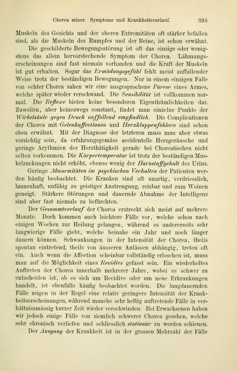 Muskeln des Gesichts und der oberen Extremitäten oft stärker befallen sind, als die Muskeln des Rumpfes und der Beine, ist schon erwähnt. Die geschilderte Bewegungsstörung ist oft das einzige oder wenig- stens das allein hervorstechende Symptom der Chorea. Lähmungs- erscheinungen sind fast niemals vorhanden und die Kraft der Muskeln ist gut erhalten. Sogar das Ermüdungsgefühl fehlt meist auffallender Weise trotz der beständigen Bewegungen. Nur in einem einzigen Falle von echter Chorea sahen wir eine ausgesprochene Parese eines Armes, welche später wieder verschwand. Die Sensibilität ist vollkommen nor- mal. Die Reßexe bieten keine besonderen Eigenthümlichkeiten dar. Zuweilen, aber keineswegs constant, findet man einzelne Punkte der Wirbelsäule gegen Druck auffnllend empfindlich. Die Complicationen der Chorea mit Gelenkaffectionen und Herzklappenfehleim sind schon oben erwähnt. Mit der Diagnose der letzteren muss man aber etwas vorsichtig sein, da erfahrungsgemäss accidentelle Herzgeräusche und geringe Arythmien der Herzthätigkeit gerade bei Choreatischen nicht selten vorkommen. Die Körpertemperatur ist trotz der beständigen Mus- kelzuckungen nicht erhöht, ebenso wenig der Harnstoffgehalt des Urins. Geringe Abnormitäten im psychischen Verhalten der Patienten wer- den häufig beobachtet. Die Kranken sind oft unartig, verdriesslich, launenhaft, unfähig zu geistiger Anstrengung, reizbar und zum Weinen geneigt. Stärkere Störungen und dauernde Abnahme der Intelligenz sind aber fast niemals zu befürchten. Der Gesammtverlauf der Chorea erstreckt sich meist auf mehrere Monate. Doch kommen auch leichtere Fälle vor, welche schon nach einigen Wochen zur Heilung gelangen, während es andererseits sehr langwierige Fälle giebt, welche beinahe ein Jahr und noch länger dauern können. Schwankungen in der Intensität der Chorea, theils spontan eintretend, theils von äusseren Anlässen abhängig, treten oft ein. Auch wenn die Affection scheinbar vollständig erloschen ist, muss man auf die Möglichkeit eines Recidivs gefasst sein. Ein wiederholtes Auftreten der Chorea innerhalb mehrerer Jahre, wobei es schwer zu entscheiden ist, ob es sich um Eecidive oder um neue Erkrankungen handelt, ist ebenfalls häufig beobachtet worden. Die langdauernden Fälle zeigen in der Regel eine relativ geringere Intensität der Krank- heitserscheinungen, während manche sehr heftig auftretende Fälle in ver- hältnissmässig kurzer Zeit wieder verschwinden. Bei Erwachsenen haben wir jedoch einige Fälle von ziemlich schwerer Chorea gesehen, welche sehr chronisch verliefen und schliesslich stationär zu werden schienen. Der Ausgang der Krankheit ist in der grossen Mehrzahl der Fälle