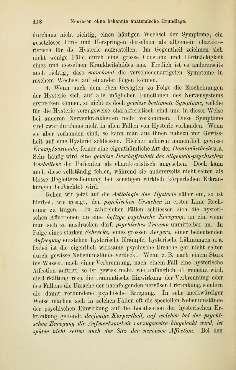 durchaus nicht richtig, einen häufigen Wechsel der Symptome, ein gesetzloses Hin- und Herspringen derselben als allgemein charakte- ristisch für die Hysterie aufzustellen. Im Gegentheil zeichnen sich nicht wenige Fälle durch eine grosse Constanz und Hartnäckigkeit eines und desselben Krankheitsbildes aus. Freihch ist es andererseits auch richtig, dass manchmal die verschiedenartigsten Symptome in raschem Wechsel auf einander folgen können, 4. Wenn auch dem eben Gesagten zu Folge die Erscheinungen der Hysterie sich auf alle möglichen Functionen des Nervensystems erstrecken können, so giebt es doch gewisse bestimmte Symptome, welche für die Hysterie vorzugsweise charakteristisch sind und in dieser Weise bei anderen Nervenkrankheiten nicht vorkommen. Diese Symptome sind zwar durchaus nicht in allen Fällen von Hysterie vorhanden. Wenn sie aber vorhanden sind, so kann man aus ihnen nahezu mit Gewiss- heit auf eine Hysterie schliessen. Hierher gehören namentlich gewisse Kramffzustände, ferner eine eigenthümliche Art d£>Y Hemia7iästhesieVi.di. Sehr häufig wird eine gewisse Beschaffenheit des allgemein-psychischen Verhaltens der Patienten als charakteristisch angesehen. Doch kann auch diese vollständig fehlen, während sie andererseits nicht selten als blosse Begleiterscheinung bei sonstigen wirklich körperlichen Erkran- kungen beobachtet wird. Gehen wir jetzt auf die Aetiologie der Hysterie näher ein, so ist hierbei, wie gesagt, den psychischen Ursachen in erster Linie Rech- nung zu tragen. In zahlreichen Fällen schliessen sich die hysteri- schen Affectionen an eine heftige psychische Ei^regiing, an ein, wenn man sich so ausdrücken darf, psychisches Trauma unmittelbar an. In Folge eines starken Schrecks, eines grossen Aergers, einer bedeutenden Aufregung entstehen hysterische Krämpfe, hysterische Lähmungen u. a. Dabei ist die eigentlich wirksame psychische Ursache gar nicht selten durch gewisse Nebenumstände verdeckt. Wenn z. B. nach einem Sturz ins Wasser, nach einer Verbrennung, nach einem Fall eine hysterische Affection auftritt, so ist gewiss nicht, wie anfänglich oft gemeint wird, die Erkältung resp. die traumatische Einwirkung der Verbrennung oder des FaUens die Ursache der nachfolgenden nervösen Erkrankung, sondern die damit verbundene psychische Erregung. In sehr merkwürdiger Weise machen sich in solchen Fällen oft die speciellen Nebenumstände der psychischen Einwirkung auf die LocaUsation der hysterischen Er- krankung geltend: derjenige Körpertheil, auf welchen bei der psychi- schen Erregung die Aufmerksamkeit voi^zugsweise hingelenkt wird, ist später nicht selten auch der Sitz der nervösen Affectio?i. Bei den