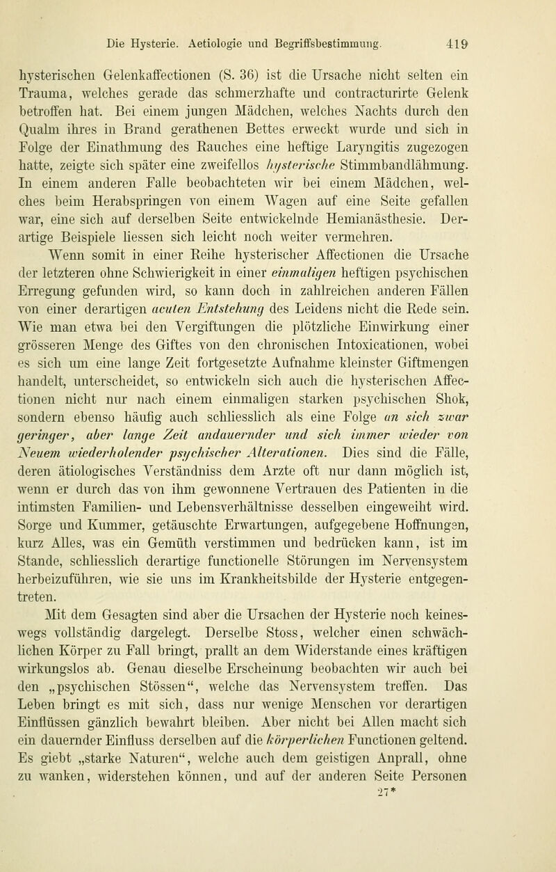 hysterischen Gelenkaffectionen (S. 36) ist die Ursache nicht selten ein Trauma, welches gerade das schmerzhafte und contracturirte Gelenk betroffen hat. Bei einem jungen Mädchen, welches Nachts durch den Qualm ihres in Brand gerathenen Bettes erweckt wurde und sich in Folge der Einathmung des Rauches eine heftige Laryngitis zugezogen hatte, zeigte sich später eine zweifellos hysterische Stimmbandlähmung. In einem anderen Falle beobachteten wir bei einem Mädchen, wel- ches beim Herabspringen von einem Wagen auf eine Seite gefallen war, eine sich auf derselben Seite entwickelnde Hemianästhesie. Der- artige Beispiele liessen sich leicht noch weiter vermehren. Wenn somit in einer Reihe hysterischer Affectionen die Ursache der letzteren ohne Schwierigkeit in einer eirimaligen heftigen psychischen Erregung gefunden wird, so kann doch in zahlreichen anderen Fällen von einer derartigen acuten Entstehung des Leidens nicht die Rede sein. Wie man etwa bei den Vergiftungen die plötzliche Einwirkung einer grösseren Menge des Giftes von den chronischen Intoxicationen, wobei es sich um eine lange Zeit fortgesetzte Aufnahme kleinster Giftmengen handelt, unterscheidet, so entwickeln sich auch die hysterischen Affec- tionen nicht nur nach einem einmaligen starken psychischen Shok, sondern ebenso häufig auch schliesslich als eine Folge an sich sivar geringer, aber lange Zeit andauernder und sich immer wieder von Neuem wiederholender psychischer Alterationen. Dies sind die Fälle, deren ätiologisches Yerständniss dem Arzte oft nur dann möglich ist, wenn er durch das von ihm gewonnene Vertrauen des Patienten in die intimsten Familien- und Lebensverhältnisse desselben eingeweiht wird. Sorge und Kummer, getäuschte Erwartungen, aufgegebene Hoflhungen, kurz Alles, was ein Gemüth verstimmen und bedrücken kann, ist im Stande, schhesslich derartige functionelle Störungen im Nervensystem herbeizuführen, wie sie uns im Krankheitsbilde der Hysterie entgegen- treten. Mit dem Gesagten sind aber die Ursachen der Hysterie noch keines- wegs vollständig dargelegt. Derselbe Stoss, welcher einen schwäch- lichen Körper zu Fall bringt, prallt an dem Widerstände eines kräftigen wirkungslos ab. Genau dieselbe Erscheinung beobachten wir auch bei den „psychischen Stössen, welche das Nervensystem treffen. Das Leben bringt es mit sich, dass nur wenige Menschen vor derartigen Einflüssen gänzlich bewahrt bleiben. Aber nicht bei Allen macht sich ein dauernder Einfluss derselben auf die körperlichen Functionen geltend. Es giebt „starke Naturen, welche auch dem geistigen Anprall, ohne zu wanken, widerstehen können, und auf der anderen Seite Personen