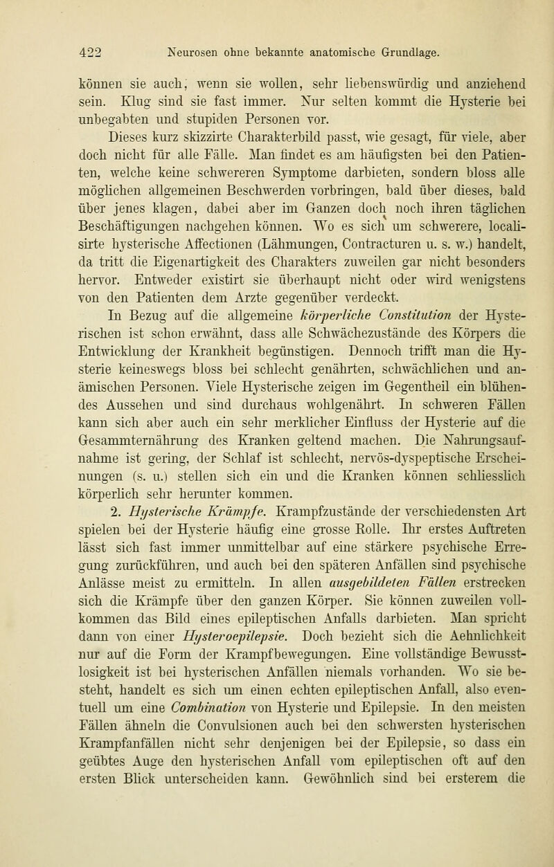 können sie auch, wenn sie wollen, sehr liebenswürdig und anziehend sein. Klug sind sie fast immer. Nur selten kommt die Hysterie bei unbegabten und stupiden Personen vor. Dieses kurz sMzzirte Charakterbild passt, wie gesagt, für viele, aber doch nicht für alle Fälle. Man findet es am häufigsten bei den Patien- ten, welche keine schwereren Symptome darbieten, sondern bloss alle möghchen allgemeinen Beschwerden vorbringen, bald über dieses, bald über jenes klagen, dabei aber im Ganzen doch noch ihren tägüchen Beschäftigungen nachgehen können. Wo es sich um schwerere, locah- sirte hysterische Affectionen (Lähmungen, Contracturen u. s. w.) handelt, da tritt die Eigenartigkeit des Charakters zuweilen gar nicht besonders hervor. Entweder existirt sie überhaupt nicht oder wird wenigstens von den Patienten dem Arzte gegenüber verdeckt. In Bezug auf die allgemeine körperliche Constitution der Hyste- rischen ist schon erwähnt, dass aUe Schwächezustände des Körpers die Entwicklung der Krankheit begünstigen. Dennoch trifft man die Hy- sterie keineswegs bloss bei schlecht genährten, schwächlichen und an- ämischen Personen. Viele Hysterische zeigen im Gegentheil ein blühen- des Aussehen und sind dm'chaus wohlgenährt. In schweren EäUen kann sich aber auch ein sehr merklicher Einfluss der Hysterie auf die Gresammternährung des Kranken geltend machen. Die ISTahrungsauf- nahme ist gering, der Schlaf ist schlecht, nervös-dyspeptische Erschei- nungen (s. u.) stellen sich ein und die Kranken können schliesslich körperhch sehr herunter kommen. 2. Hysterische Krämpje. Krampfzustände der verschiedensten Art spielen bei der Hysterie häufig eine grosse Eolle. Ihr erstes Auftreten lässt sich fast immer unmittelbar auf eine stärkere psychische Erre- gung zurückführen, und auch bei den späteren Anfällen sind psychische Anlässe meist zu ermitteln. In allen ausgebildeten Fällen erstrecken sich die Krämpfe über den ganzen Körper. Sie können zuweilen voll- kommen das Bild eines epileptischen Anfalls darbieten. Man spricht dann von einer Hysteroepilepsie. Doch bezieht sich die Aehnlichkeit nur auf die Eorm der Krampfbewegungen. Eine vollständige Bewusst- losigkeit ist bei hysterischen Anfällen niemals vorhanden. Wo sie be- steht, handelt es sich um einen echten epileptischen Anfall, also even- tuell um eine Comhination von Hysterie und Epilepsie. In den meisten EäUen ähneln die Convulsionen auch bei den schwersten hysterischen KrampfanfäUen nicht sehr denjenigen bei der Epilepsie, so dass ein geübtes Auge den hysterischen Anfall vom epileptischen oft auf den ersten Blick unterscheiden kann. Grewöhnlich sind bei ersterem die