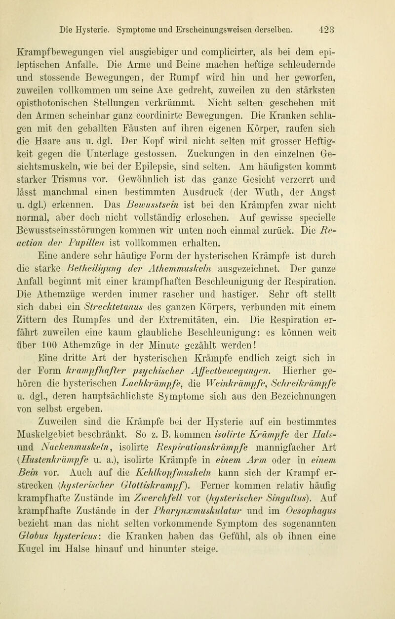 Kjampfbewegungen viel ausgiebiger und complicirter, als bei dem epi- leptischen Anfalle. Die Arme und Beine machen heftige schleudernde und stossende Bewegungen, der Rumpf wird hin und her geworfen, zuweilen vollkommen um seine Axe gedreht, zuweilen zu den stärksten opisthotonischen Stellungen verkrümmt. Mcht selten geschehen mit den Armen scheinbar ganz coordinirte Bewegungen. Die Kranken schla- gen mit den geballten Fäusten auf ihren eigenen Körper, raufen sich die Haare aus u. dgi. Der Kopf wird nicht selten mit grosser Heftig- keit gegen die Unterlage gestossen. Zuckungen in den einzelnen Ge- sichtsmuskeln, wie bei der Epilepsie, sind selten. Am häufigsten kommt starker Trismus vor. Gewöhnlich ist das ganze Gesicht verzerrt und lässt manchmal einen bestimmten Ausdruck (der Wuth, der Angst u. dgl.) erkennen. Das Bewusstseiii ist bei den Krämpfen zwar nicht normal, aber doch nicht vollständig erloschen. Auf gewisse specielle Bewusstseinsstörungen kommen wir unten noch einmal zurück. Die Re- uction der Pupillen ist vollkommen erhalten. Eine andere sehr häufige Form der hysterischen Krämpfe ist durch die starke Betheiligimg der Athemmiiskeln ausgezeichnet. Der ganze Anfall beginnt mit einer krampfhaften Beschleunigung der Respiration. Die Athemzüge werden immer rascher und hastiger. Sehr oft stellt sich dabei ein Strecktetanus des ganzen Körpers, verbunden mit einem Zittern des Rumpfes und der Extremitäten, ein. Die Respiration er- fährt zuweilen eine kaum glaubliche Beschleunigung: es können weit über 100 Athemzüge in der Minute gezählt werden! Eine dritte Art der hysterischen Krämpfe endlich zeigt sich in der Form krampfhafter psychischer Affectbewegungm. Hierher ge- hören die hysterischen Lachkrämpfe, die Weinkränipfe, Schreikrämpfe u. dgl., deren hauptsächlichste Symptome sich aus den Bezeichnungen von selbst ergeben. Zuweilen sind die Krämpfe bei der Hysterie auf ein bestimmtes Muskelgebiet beschränkt. So z. B. kommen isolirte Krämpfe der Hals- und Nacken?nuskel?i, isolirte Respirationskrämpfe mannigfacher Art {Hustenkrämpfe u. a.), isolirte Krämpfe in einem Arm oder in einem Bein vor. Auch auf die Kehlkopfmuskeln kann sich der Krampf er- strecken {hysterischer Glottiskrampf). Ferner kommen relativ häufig krampfhafte Zustände im Zwerchfell vor {hysterischer Singultus). Auf krampfhafte Zustände in der Pharynxmuskulatur und im Oesophagus bezieht man das nicht selten vorkommende Symptom des sogenannten Globus hystericus: die Kranken haben das Gefühl, als ob ihnen eine Kugel im Halse hinauf und hinunter steige.