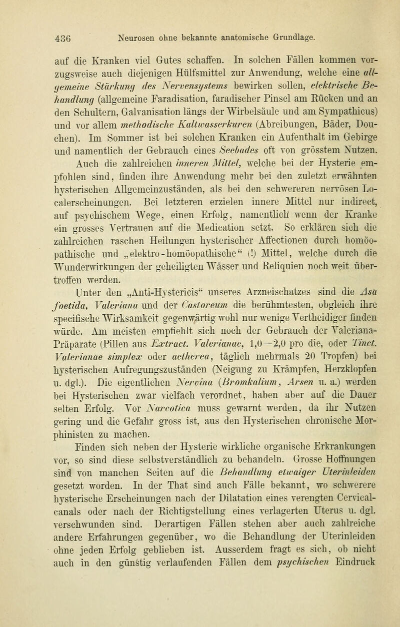 auf die Kranken nel Gutes schaffen. In solchen Fällen kommen vor- zugsweise auch diejenigen Hülfsmittel zur Anwendung, welche eine uU- (jemeine Stärkung des Nervensystems bewirken sollen, elektrische Be- handlung (allgemeine Faradisation, faradischer Pinsel am Kücken und an den Schultern, Galvanisation längs der Wirbelsäule und am Sjmpathicus) und vor allem methodische Kaltwasserkuren (Abreibungen, Bäder, Dou- chen). Im Sommer ist bei solchen Kranken ein Aufenthalt im Gebirge und namenthch der Gebrauch eines Seebades oft von grösstem Nutzen. Auch die zahlreichen inneren Mittel, welche bei der Hysterie em- pfohlen sind, finden ihre Anwendung mehr bei den zuletzt erwähnten hysterischen Allgemeinzuständen, als bei den schwereren nervösen Lo- calerscheinungen. Bei letzteren erzielen innere Mittel nm* indirect, auf psychischem Wege, einen Erfolg, namentlich wenn der Kranke ein grosses Vertrauen auf die Medication setzt. So erklären sich die zahkeichen raschen Heilungen hysterischer Affectionen durch homöo- pathische und „elektro-homöopathische (!) Mittel, welche durch die Wunderwirkungen der geheiligten Wässer und Eehquien noch weit über- troffen werden. Unter den „Anti-Hystericis unseres Arzneischatzes sind die Asä foetida, Valeriana und der Castoreum die berühmtesten, obgleich ihre specifische Wirksamkeit gegenwärtig wohl nur wenige Yertheidiger finden würde. Am meisten empfiehlt sich noch der Gebrauch der Yaleriana- Präparate fPiUen aus Extract. Valeria?iae, 1,0—2,0 pro die, oder 2i?ict. Valerimiae simplex oder aetherea, täghch mehrmals 20 Tropfen) bei hysterischen Aufregungszuständen (Xeigung zu Krämpfen, Herzklopfen u. dgl.). Die eigentlichen Xervina {Bromkalium, Arsen u. a.) werden bei Hysterischen zwar vielfach verordnet, haben aber auf die Dauer selten Erfolg. Yor Narcotica muss gewarnt werden, da ihr Nutzen gering und die Gefahr gross ist, aus den Hysterischen chronische Mor- phinisten zu machen. Finden sich neben der Hysterie wirkliche organische Erkrankungen vor, so sind diese selbstverständhch zu behandeln. Grosse Hoffnungen sind von manchen Seiten auf die Behandlung etwaiger Uterinleiden gesetzt worden. In der That sind auch Fälle bekannt, wo schwerere hysterische Erscheinungen nach der Dilatation eines verengten Cervical- canals oder nach der Pdchtigstellimg eines verlagerten Uterus u. dgl. verschwunden sind. Derartigen FäUen stehen aber auch zahli-eiche andere Erfahrungen gegenüber, wo die Behandlung der Uterinleiden ohne jeden Erfolg gebheben ist. Ausserdem fragt es sich, ob nicht auch in den günstig verlaufenden Fällen dem psychischen Eindruck