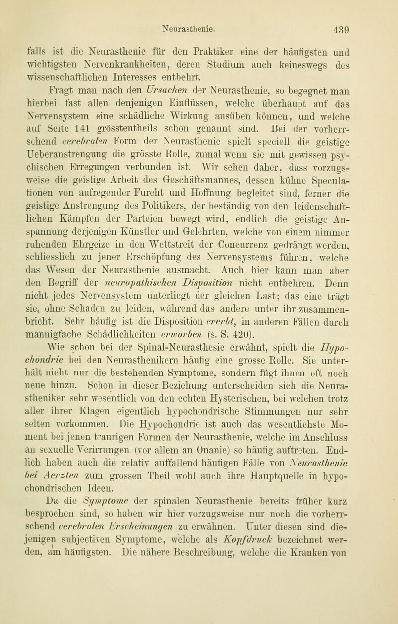 falls ist die Neurasthenie für den Praktiker eine der häufigsten und wichtigsten Xervenkrankheiten, deren Studium auch keineswegs des wissenschaftlichen Interesses entbehrt. Fragt man nach den Ursachen der Neurasthenie, so begegnet man hierbei fast allen denjenigen Einflüssen, welche überhaupt auf das Nervensystem eine schädliche Wirkung ausüben können, und welche auf Seite 141 gTösstentheils schon genannt sind. Bei der vorherr- schend cerebralen Form der Neurasthenie spielt speciell die geistige Ueberanstrengung die grösste Rolle, zumal wenn sie mit gewissen ps}^- chischen Erregungen verbunden ist. Wir sehen daher, dass vorzugs- weise die geistige Arbeit des Geschäftsmannes, dessen kühne Specula- tionen von aufregender Furcht und Hoffnung begleitet sind, ferner die . geistige Anstrengung des Politikers, der beständig von den leidenschaft- lichen Kämpfen der Parteien bewegt wird, endlich die geistige An- spannung derjenigen Künstler und Gelehrten, welche von einem nimmer ruhenden Ehrgeize in den Wettstreit der Concurrenz gedrängt werden, schliessüch zu jener Erschöpfung des Nervensystems führen, welche das Wesen der Neurasthenie ausmacht. Auch hier kann man aber den Begriff der neuropathischen Disposition nicht entbehren. Denn nicht jedes Nervensystem unterliegt der gleichen Last; das eine trägt sie, ohne Schaden zu leiden, während das andere unter ihr zusammen- bricht. Sehr häufig ist die Disposition ererbt, in anderen Fällen durch mannigfache Schädlichkeiten erworben (s. S. 420). Wie schon bei der Spinal-Neurasthesie erwähnt, spielt die Hypo- chondrie bei den Neurasthenikern häufig eine grosse Rolle. Sie unter- hält nicht nm* die bestehenden Symptome, sondern fügt ihnen oft noch neue hinzu. Schon in dieser Beziehung unterscheiden sich die Neura- stheniker sehr wesentlich von den echten Hysterischen, bei welchen trotz aller ihrer Klagen eigentlich hypochondrische Stimmungen nur sehr selten vorkommen. Die Hypochondrie ist auch das wesentlichste Mo- ment bei jenen traurigen Formen der Neurasthenie, welche im Anschluss an sexuelle Verirrungen (vor allem an Onanie) so häufig auftreten. End- lich haben auch die relativ auffallend häufigen Fälle von Neurasthenie bei Aerzten zum gTossen Theil wohl auch ihre Hauptquelle in hypo- chondrischen Ideen. Da die Symptome der spinalen Neurasthenie bereits früher kurz besprochen sind, so haben wir hier vorzugsweise nur noch die vorherr- schend cerebralen Erscheinungen zu erwähnen. Unter diesen sind die- jenigen subjectiven Symptome, welche als Kopf druck bezeichnet wer- den, am häufigsten. Die nähere Beschreibung, welche die Kranken von