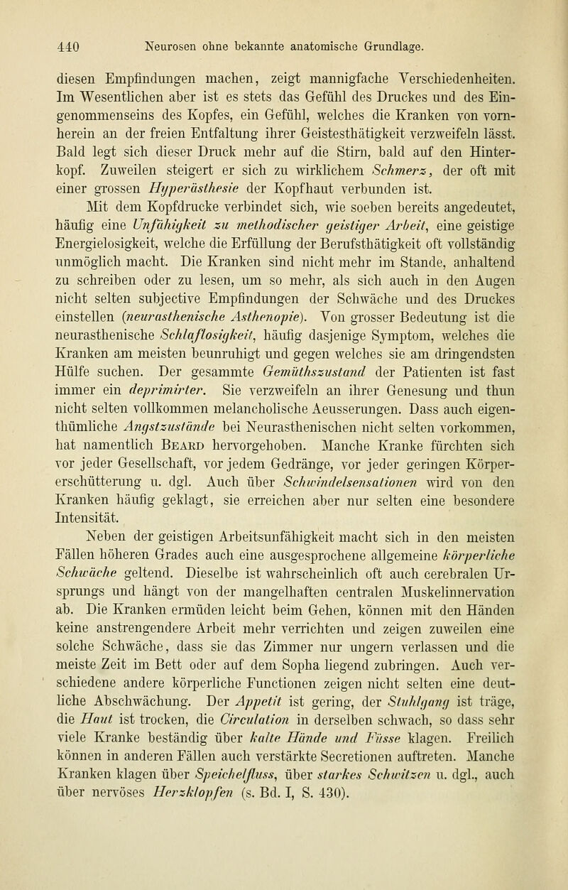 diesen Empfindungen machen, zeigt mannigfache Verschiedenheiten. Im Wesenthchen aber ist es stets das Gefühl des Druckes und des Ein- genommenseins des Kopfes, ein Gefühl, welches die Kranken von vorn- herein an der freien Entfaltung ihrer Geistesthätigkeit verzweifeln lässt. Bald legt sich dieser Druck mehr auf die Stirn, bald auf den Hinter- kopf. Zuweilen steigert er sich zu wirklichem Schmerz, der oft mit einer grossen Hypej^ästhesie der Kopfhaut verbunden ist. Mit dem Kopfdrucke verbindet sich, wie soeben bereits angedeutet, häufig eine Unfähigkeit zu methodischer geistiger Arbeit^ eine geistige Energielosigkeit, welche die Erfüllung der Berufsthätigkeit oft vollständig unmöglich macht. Die Kranken sind nicht mehr im Stande, anhaltend zu schreiben oder zu lesen, um so mehr, als sich auch in den Augen nicht selten subjective Empfindungen der Schwäche und des Druckes einstellen {neurasthenische Asthenopie). Von grosser Bedeutung ist die neurasthenische Schlaflosigkeit^ häufig dasjenige Symptom, welches die Kranken am meisten beunruhigt und gegen welches sie am dringendsten Hülfe suchen. Der gesammte Gemüthszustand der Patienten ist fast immer ein deprimirter. Sie verzweifeln an ihrer Genesung und thun nicht selten vollkommen melancholische Aeusserungen. Dass auch eigen- thümliche Angstzustände bei ISTeurasthenischen nicht selten vorkommen, hat namentlich Beaed hervorgehoben. Manche Kranke fürchten sich vor jeder Gesellschaft, vor jedem Gedränge, vor jeder geringen Körper- erschütterung u. dgl. Auch über Schwindelsensationen wird von den Kranken häufig geklagt, sie erreichen aber nur selten eine besondere Intensität. Neben der geistigen Arbeitsunfähigkeit macht sich in den meisten Fällen höheren Grades auch eine ausgesprochene allgemeine körperliche Schwäche geltend. Dieselbe ist wahrscheinlich oft auch cerebralen Ur- sprungs und hängt von der mangelhaften centralen Muskelinnervation ab. Die Kranken ermüden leicht beim Gehen, können mit den Händen keine anstrengendere Arbeit mehr verrichten und zeigen zuweilen eine solche Schwäche, dass sie das Zimmer nur ungern verlassen und die meiste Zeit im Bett oder auf dem Sopha liegend zubringen. Auch ver- schiedene andere körperliche Functionen zeigen nicht selten eine deut- liche Abschwächung. Der Appetit ist gering, der Stuhlgang ist träge, die Haut ist trocken, die Circulation in derselben schwach, so dass sehr viele Kranke beständig über kalte Hände und Fiisse klagen. Freilich können in anderen Fällen auch verstärkte Secretionen auftreten. Manche Kranken klagen über Sp eich elftuss, über starkes Schwitzen u. dgl., auch über nervöses Herzklopfen (s. Bd. I, S. 430).