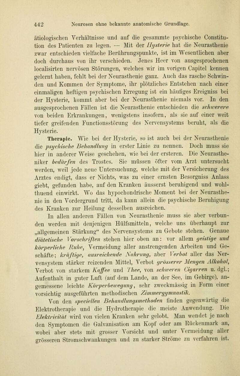 ätiologisctien Verhältnisse und auf die gesammte psychisclie Constitu- tion des Patienten zu legen. — Mit der Hysterie hat die Neurasthenie zwar entschieden vielfache Berührungspunkte, ist im Wesenthchen aber doch durchaus von ihr verschieden. Jenes Heer von ausgesprochenen localisirten nervösen Störungen, welches wir im vorigen Capitel kennen gelernt haben, fehlt bei der Neurasthenie ganz. Auch das rasche Schwin- den und Kommen der Symptome, ihr plötzliches Entstehen nach einer einmaligen heftigen psychischen Erregung ist ein häufiges Ereigniss bei der Hysterie, kommt aber bei der Neurasthenie niemals vor. In den ausgesprochenen Fällen ist die Neurasthenie entschieden die schwerere von beiden Erkrankungen, wenigstens insofern, als sie auf einer weit tiefer greifenden Eunctionsstörung des Nervensystems beruht, als die Hysterie. Therapie. Wie bei der Hysterie, so ist auch bei der Neurasthenie die psychische Behandlung in erster Linie zu nennen. Doch muss sie hier in anderer Weise geschehen, wie bei der ersteren. Die Neurasthe- niker bedürfen des Trostes. Sie müssen öfter vom Arzt untersucht werden, weil jede neue Untersuchung, welche mit der Yersicherung des Arztes endigt, dass er Nichts, was zu einer ernsten Besorgniss Anlass giebt, gefunden habe, auf den Kranken äusserst beruhigend und wohl- thuend einwirkt. Wo das hypochondrische Moment bei der Neurasthe- nie in den Vordergrund tritt, da kann allein die psychische Beruhigung des Kranken zur Heilung desselben ausreichen. In allen anderen Eällen von Neurasthenie muss sie aber verbun- den werden mit denjenigen Hülfsmitteln, welche uns überhaupt zur „allgemeinen Stärkung des Nervensystems zu Gebote stehen. Grenaue diätetische Vorschriften stehen hier oben an: vor allem geistige und körperliche Ruhe^ Vermeidung aller anstrengenden Arbeiten und Ge- schäfte; kräftige, ausreichende Nahrung, aber Verbot aller das Ner- vensystem stärker reizenden Mittel, Verbot grösserer Mengen Alkohol, Verbot von starkem Kaffee und Thee, von schweren Cigarren u. dgl.; Aufenthalt in guter Luft (auf dem Lande, an der See, im Gebirge), an- gemessene leichte Köjyef^bewegung, sehr zweckmässig in Form einer vorsichtig ausgeführten methodischen Zimmergymnastik. Von den speciellen Behandlungsmethoden finden gegenwärtig die Elektrotherapie und die Hydrotherapie die meiste Anwendung. Die Elektricität wird von vielen Kranken sehr gelobt. Man wendet je nach den Symptomen die Galvanisation am Kopf oder am Rückenmark an, wobei aber stets mit grosser Vorsicht und unter Vermeidung aller grösseren Stromschwankungen und zu starker Ströme zu verfahren ist.