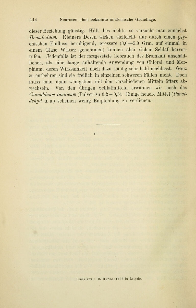 dieser Beziehung günstig. Hilft dies nichts, so versucht man zunächst Bromkalium. Kleinere Dosen wirken vielleicht nur durch einen psy- chischen Einfluss beruhigend, grössere (3,0—5,0 G-rm. auf einmal in einem Glase Wasser genommen) können aher sicher Schlaf hervor- rufen. Jedenfalls ist der fortgesetzte Gehrauch des Bromkali unschäd- hcher, als eine lange anhaltende Anwendung von Chloral und Mor- phium, deren Wirksamkeit noch dazu häufig sehr bald nachlässt. Ganz zu entbehren sind sie freilich in einzelnen schweren Fällen nicht. Doch muss man dann wenigstens mit den verschiedenen Mitteln öfters ab- wechseln. Von den übrigen Schlafmitteln erwähnen wir noch das Cannabinum tanniciim (Pulver zu 0,2 — 0,5). Einige neuere Mittel {Pm^al- dehyd u. a.) scheinen wenig Empfehlung zu verdienen. Druct von T. B. HirscLfeld in. Leipzig;.