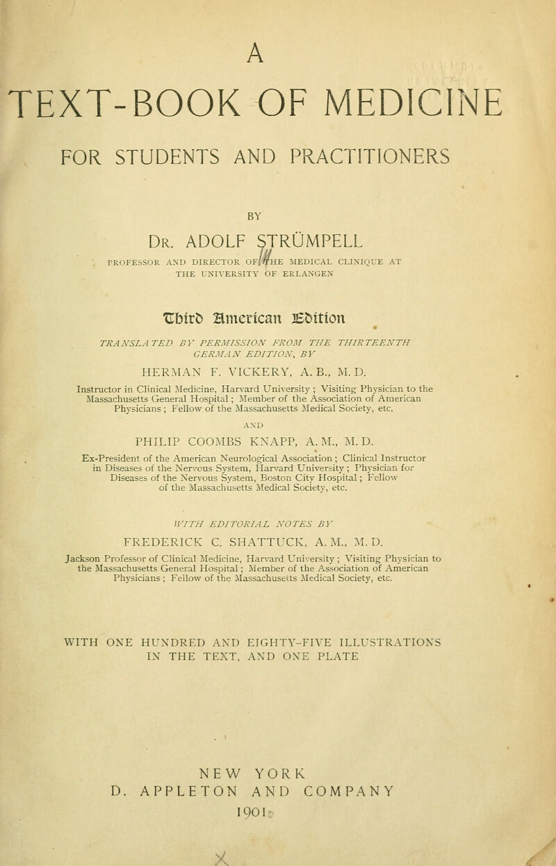 A TEXT-BOOK OF MEDICINE FOR STUDENTS AND PRACTITIONERS BY Dr. ADOLF STRUMPELL PROFESSOR AND DIRECTOR OF/'flfHE MEDICAL CLINIQUE AT THE UNIVERSITY OF ERLANGEN Ublrb Hmerican BDition « TRANSLATED BY PERMISSION FROM THE THIRTEENTH GERMAN EDITION, BY HERMAN F. VICKERY, A. B., M. D. Instructor in Clinical ^Medicine, Harvard University ; Visiting Physician to the Massachusetts General Hospital; Member of the Association of American Physicians ; Fellow of the Massachusetts Jledical Society, etc. AND PHILIP COOMBS KNAPP, A.M., M. D. Ex-President of the American Neurological Association ; Chnical Instructor in Diseases of the Nen'ous System, Han/ard University ; Physician for Diseases of the Nervous System, Boston City Hospital; Fellow of the Massachusetts Medical Society, etc. WITH EDITORIAL NOTES BY FREDERICK C. SHATTUCK, A. M., M. D. Jackson Professor of Clinical Medicine, Harvard University ; Visiting Physician to the Massachusetts General Hospital; Member of the Association of American Physicians ; Fellow of the Massachusetts Medical Society, etc. WITH ONE HUNDRED AND EIGHTY-FIVE ILLUSTRATIONS IN THE TEXT, AND ONE PLATE NEW YORK D. APPLETON AND COMPANY 1901: >c
