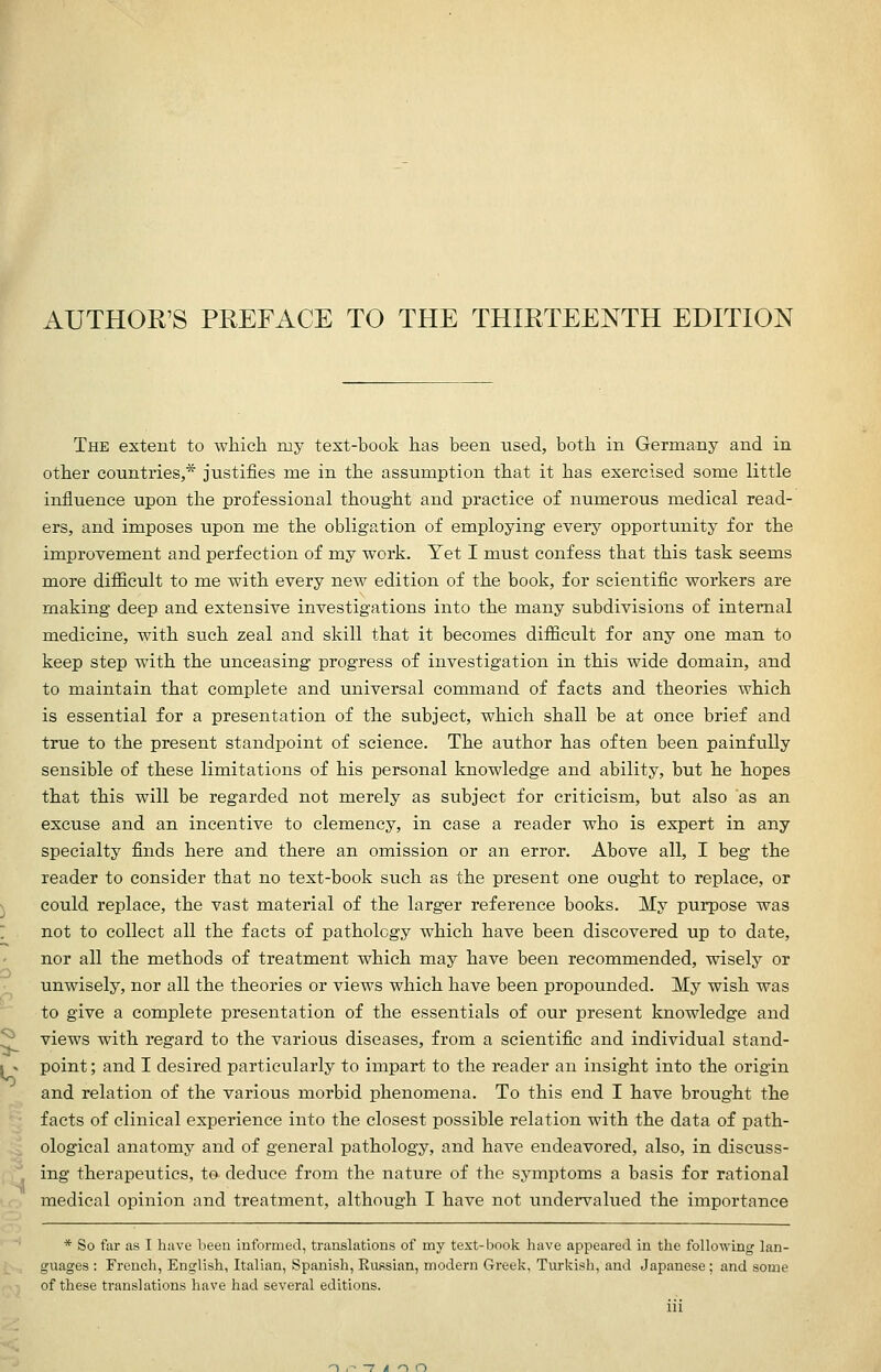 AUTHOR'S PREFACE TO THE THIRTEENTH EDITION The extent to which my text-book has been used, both in Germany and in other countries,* justifies me in the assumption that it has exercised some little influence upon the professional thought and practice of numerous medical read- ers, and imposes iipon me the obligation of employing everj'- opportunity for the improvement and perfection of my work. Yet I must confess that this task seems more difficult to me with every new edition of the book, for scientific workers are making deep and extensive investigations into the many subdivisions of internal medicine, with such zeal and skill that it becomes difficult for any one man to keep step with the unceasing progress of investigation in this wide domain, and to maintain that complete and universal command of facts and theories which is essential for a presentation of the subject, which shall be at once brief and true to the present standpoint of science. The author has often been painfully sensible of these limitations of his personal knowledge and ability, but he hopes that this will be regarded not merely as subject for criticism, but also as an excuse and an incentive to clemency, in case a reader who is expert in any specialty finds here and there an omission or an error. Above all, I beg the reader to consider that no text-book such as the present one ought to replace, or could replace, the vast material of the larger reference books. My purpose was not to collect all the facts of pathology which have been discovered up to date, nor all the methods of treatment which may have been recommended, wisely or unwisely, nor all the theories or views which have been propounded. My wish was to give a complete presentation of the essentials of our present knowledge and views with regard to the various diseases, from a scientific and individual stand- point ; and I desired particularly to impart to the reader an insight into the origin and relation of the various morbid phenomena. To this end I have brought the facts of clinical experience into the closest possible relation with the data of path- ological anatomy and of general pathology, and have endeavored, also, in discuss- ing therapeutics, to deduce from the nature of the symptoms a basis for rational medical opinion and treatment, although I have not undervalued the importance * So far as I have been informed, translations of my text-book have appeared in the following lan- guages : French, English, Italian, Spanish, Russian, modern Greek, Turkish, and Japanese; and some of these translations have had several editions.