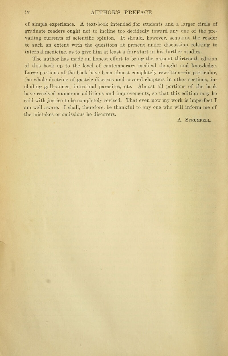 iy AUTHOE'S PEEFACE of simple experience. A text-book intended for students and a larger circle of graduate readers ought not to incline too decidedly toward any one of tlie pre- vailing currents of scientific opinion. It should, however, acquaint the reader to such an extent with the questions at present under discussion relating to internal medicine, as to give him at least a fair start in his further studies. The author has made an honest effort to bring the present thirteenth edition of this book up to the level of contemporary medical thought and knowledge. Large portions of the book have been almost completely rewritten—in particular, the whole doctrine of gastric diseases and several chapters in other sections, in- cluding gall-stones, intestinal parasites, etc. Almost all portions of the book have received numerous additions and improvements, so that this edition may be said with justice to be completely revised. That even now my work is imperfect I am well aware. I shall, therefore, be thankful to any one who will inform me of the mistakes or omissions he discovers. A. Strumpell.