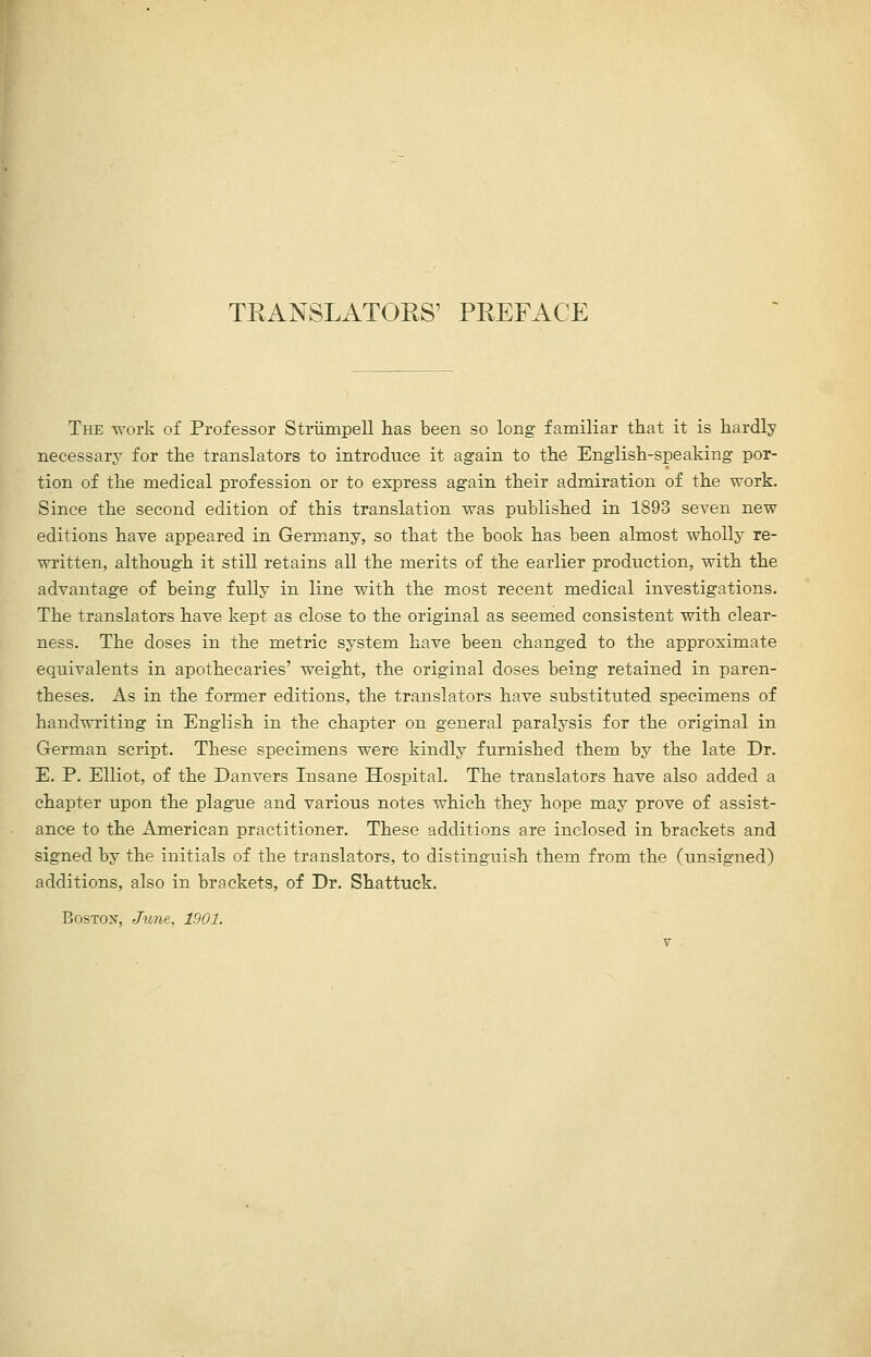 TEANSLATORS' PREFACE The work of Professor Striimpell has been so long familiar that it is hardly necessary for the translators to introduce it again to the English-speaking por- tion of the medical profession or to express again their admiration of the work. Since the second edition of this translation was published in 1893 seven new editions have appeared in Germany, so that the book has been almost wholly re- written, although it still retains all the merits of the earlier production, with the advantage of being ixdly in line with the most recent medical investigations. The translators have kept as close to the original as seemed consistent with clear- ness. The doses in the metric system have been changed to the approximate equivalents in apothecaries' weight, the original doses being retained in paren- theses. As in the former editions, the translators have substituted specimens of handwriting in English in the chapter on general paralysis for the original in German script. These specimens were kindly furnished them by the late Dr. E. P. Elliot, of the Danvers Insane Hospital. The translators have also added a chapter upon the plague and various notes which they hope may prove of assist- ance to the American practitioner. These additions are inclosed in brackets and signed by the initials of the translators, to distinguish them from the (unsigned) additions, also in brackets, of Dr. Shattuck. Boston, Jmie, 1901.