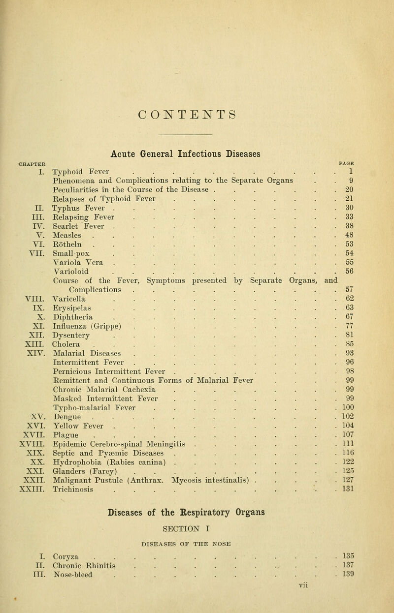 00l!TTE]:^TS by Separate Organs Acute General Infectious Diseases CHAPTER I. Typhoid Fever Phenomena and Complications relating to the Separate Organs Peculiarities in the Course of the Disease Kelapses of Typhoid Fever II. Typhus Fever . III. Relapsing Fever IV. Scarlet Fever V. Measles . VI. Rotheln . VII. Small-pox Variola Vera Varioloid Course of the Fever, Symptoms presented Complications VIII. Varicella IX. Erysipelas X. Diphtheria . . . XI. Influenza (Grippe) XII. Dysentery XIII. Cholera .... XIV. Malarial Diseases Intermittent Fever Pernicious Intermittent Fever Remittent and Continuous Forms of Chronic Malarial Cachexia Masked Intermittent Fever Typho-malarial Fever XV. Dengue .... XVI. Yellow Fever . XVn. Plague .... XVIII. Epidemic Cerebro-spinal Meningi XIX. Septic and Pysemic Diseases XX. Hydrophobia (Rabies canina) XXI. Glanders (Farcy) XXII. Malignant Pustule (Anthrax. Mycosis intestinalis) XXIII. Trichinosis itis Malarial Fever and FA&E 1 9 20 21 30 33 38 48 53 54 55 56 57 62 63 67 77 81 85 93 96 99 99 100 102 104 107 111 116 122 125 127 131 Diseases of the Respiratory Organs SECTION I DISEASES OF THE NOSE I. Coryza II. Chronic Rhinitis III. Nose-bleed 135 137 139