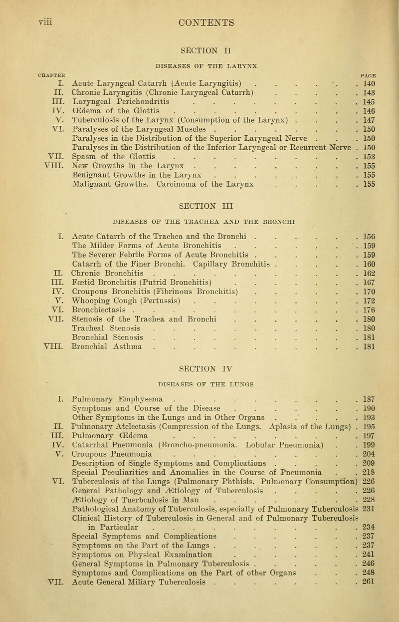 I. II. III. IV. V. VI. VII. VIII. SECTION n DISEASES OF THE LARYNX Acute Laryngeal Catarrh (Acute Laryngitis) Chronic Laryngitis (Chronic Lai-yngeal Catarrh) Laryngeal Perichondritis ..... CEdema of the Glottis ...... Tuberculosis of the Larynx (Consumption of the Larynx) Paralyses of the Laryngeal Muscles .... Paralyses in the Distribution of the Superior Laryngeal Nerve . Paralyses in the Distribution of the Inferior Laryngeal or Recurrent Nerve Spasm of the Glottis ......... New Growths in the Larynx ........ Benignant Growths in the Larynx ....... Malignant Growths. Carcinoma of the Larynx .... PAGE . 140 . 143 . 145 . 146 .147 . 150 . 150 . 150 . 153 . 155 . 155 . 155 SECTION III DISEASES OF THE TRACHEA AND THE BRONCHI I. Acute Catarrh of the Trachea and the Bronchi . The Milder Forms of Acute Bronchitis The Severer Pebrile Forms of Acute Bronchitis . Catarrh of the Finer Bronchi. Capillary Bronchitis II. Chronic Bronchitis m. Fcetid Bronchitis (Putrid Bronchitis) rV. Croupous Bronchitis (Fibrinous Bronchitis) ■ V. Whooping Cough (Pertussis) VT. Bronchiectasis .... VII. Stenosis of the Trachea and Bronchi Tracheal Stenosis Bronchial Stenosis VIII. Bronchial Asthma 156 159 159 160 162 167 170 172 176 180 180 181 181 II. ni. IV. V. VI. SECTION IV DISEASES OF THE LUXGS I. Pulmonary Emphysema .......... 187 Symptoms and Course of the Disease ....... 190 Other Symptoms in the Lungs and in Other Organs . .' . . . 193 Pulmonary Atelectasis (Compression of the Lungs. Aplasia of the Lungs) . 195 Pulmonary QDdema .......... 197 Catarrhal Pneumonia (Broncho-pneumonia. Lobular Pneumonia) . . 199 Croupous Pneumonia .......... 204 Description of Single Symptoms and Complications ..... 209 Special Peculiarities and Anomalies in the Course of Pneumonia . . 218 Tuberculosis of the Lungs (Pulmonary Phthisis. Pulmonary Consumption) 226 General Pathology and etiology of Tuberculosis ..... 226 etiology of Tiierbculosis in Man ........ 228 Pathological Anatomy of Tuberculosis, especially of Pulmonary Tuberculosis 231 Clinical History of Tuberculosis in General and of Pulmonary Tuberculosis in Particular ........... 234 VII. Special Symptoms and Complications Symptoms on the Part of the Lungs . Symptoms on Physical Examination General Symptoms in Pulmonary Tuberculosis Symptoms and Complications on the Part of other Organs Acute General Miliary Tuberculosis . . . . . 237 237 241 246 248 261