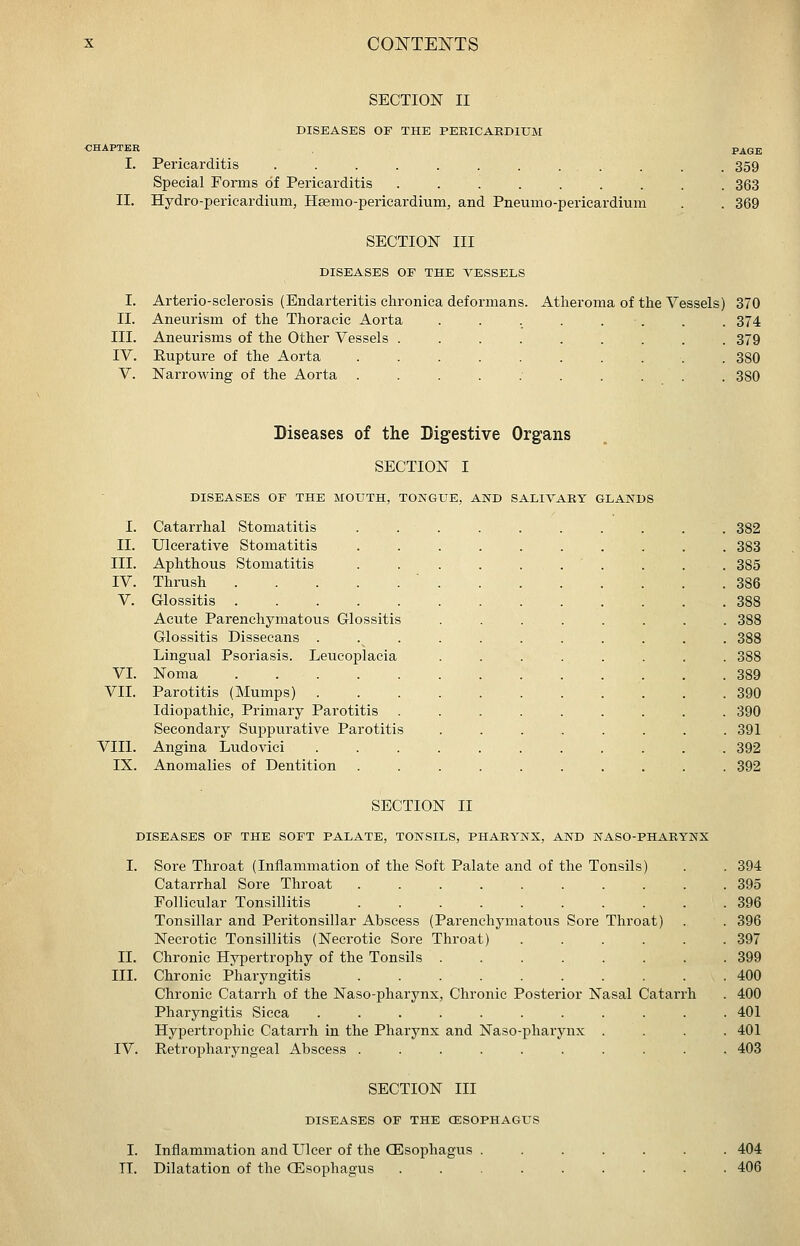 II. I. II. III. IV. V. SECTION II DISEASES OF THE PERICARDIUM Pericarditis . . . . . . . . . Special Forms of Pericarditis ....... Hydro-pericardium, Hsemo-pericardium, and Pneumo-pericardium SECTION III DISEASES OF THE VESSELS PAGE 359 363 369 Arterio-sclerosis (Endarteritis chronica deformans. Aneurism of the Thoracic Aorta Aneurisms of the Other Vessels .... Rupture of the Aorta ..... Narrowing of the Aorta ..... Atheroma of the Vessels) 370 .374 379 . 380 . . .380 Diseases of the Digestive Organs SECTION I DISEASES OF THE MOUTH, TONGUE, AND SALIVARY GLANDS I. Catarrhal Stomatitis II. Ulcerative Stomatitis III. Aphthous Stomatitis IV. Thrush .... V. Glossitis .... Acute Parenchymatous Glossitis Glossitis Dissecans . Lingual Psoriasis. Leucoplacia VI. Noma .... VII. Parotitis (Mumps) . Idiopathic, Primary Parotitis Secondary Suppurative Parotitis VIII. Angina Ludovici IX. Anomalies of Dentition 382 383 385 386 388 388 388 388 389 390 390 391 392 392 SECTION II DISEASES OF THE SOFT PALATE, TONSILS, PHARYNX, AND NASO-PHARYNX [. Sore Throat (Inflammation of the Soft Palate and of the Tonsils) . . 394 Catarrhal Sore Throat 395 Follicular Tonsillitis 396 Tonsillar and Peritonsillar Abscess (Parenchymatous Sore Throat) . . 396 Necrotic Tonsillitis (Necrotic Sore Throat) ...... 397 Chronic Hypertrophy of the Tonsils ........ 399 Chronic Pharyngitis .......... 400 Chronic Catarrh of the Naso-pharynx, Chronic Posterior Nasal Catarrh . 400 Pharyngitis Sicca ........... 401 Hypertrophic Catarrh in the Pharynx and Naso-pharynx .... 401 Retropharyngeal Abscess .......... 403 SECTION III DISEASES OF THE (ESOPHAGUS I. Inflammation and Ulcer of the CEsophagus ....... 404 TI. Dilatation of the Oilsophagus ......... 406 II. III. IV.