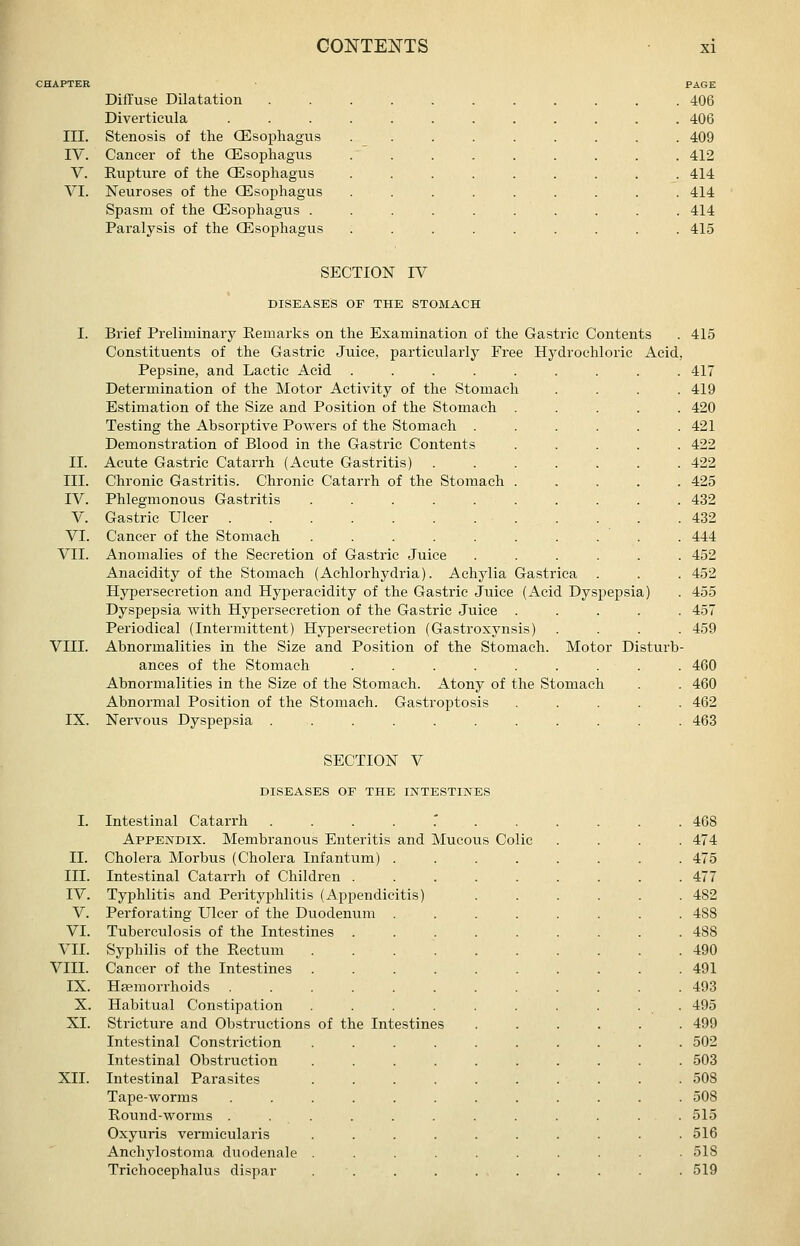 Diffuse Dilatation Diverticula III. Stenosis of the Oesophagus IV. Cancer of the CEsophagus V. Rupture of the CEsophagus VI. Neuroses of the CEsophagus Spasm of the CEsophagus . Paralysis of the CEsophagus PAGE 406 406 409 412 414 414 414 415 II. III. IV. V. VI. VII. VIII. SECTION IV DISEASES OF THE STOMACH IX. Brief Preliminary Remarks on the Examination of the Gastric Contents . 415 Constituents of the Gastric Juice, particularly Free Hydrochloric Acid, Pepsine, and Lactic Acid ......... 417 Determination of the Motor Activity of the Stomach .... 419 Estimation of the Size and Position of the Stomach ..... 420 Testing the Absorptive Powers of the Stomach ...... 421 Demonstration of Blood in the Gastric Contents ..... 422 Acute Gastric Catarrh (Acute Gastritis) . . . . . . . 422 Chronic Gastritis. Chronic Catarrh of the Stomach ..... 425 Phlegmonous Gastritis .......... 432 Gastric Ulcer 432 Cancer of the Stomach .......... 444 Anomalies of the Secretion of Gastric Juice ...... 452 Anacidity of the Stomach (Achlorhydria). Achylia Gastrica . . . 452 Hyjjersecretion and Hyperacidity of the Gastric Juice (Acid Dyspepsia) . 455 Dyspepsia with Hypersecretion of the Gastric Juice ..... 457 Periodical (Intermittent) Hypersecretion (Gastroxynsis) .... 459 Abnormalities in the Size and Position of the Stomach. Motor Disturb- ances of the Stomach ......... 460 Abnormalities in the Size of the Stomach. Atony of the Stomach . . 460 Abnormal Position of the Stomach. Gastroptosis ..... 462 Nervous Dysjjepsia ........... 463 SECTION V DISEASES OF THE INTESTINES II. III. IV. V. VI. VII. VIII. IX. X. XL XII. Intestinal Catarrh ....'... Appendix. Membranous Enteritis and Mucous Colic Cholera Morbus (Cholera Infantum) . Intestinal Catarrh of Children . Typhlitis and Perityphlitis (Appendicitis) Perforating Ulcer of the Duodenum . Tuberculosis of the Intestines Syphilis of the Rectum .... Cancer of the Intestines .... Heemorrhoids ...... Habitual Constipation .... Stricture and Obstructions of the Intestines Intestinal Constriction .... Intestinal Obstruction .... Intestinal Parasites .... Tape-worms ...... Round-worms . . . Oxyuris vennicularis .... Anchylostoma duodenale .... Trichocephalus dispar . . 474 475 477 482 488 488 490 491 493 495 499 502 503 508 508 515 516 518 519