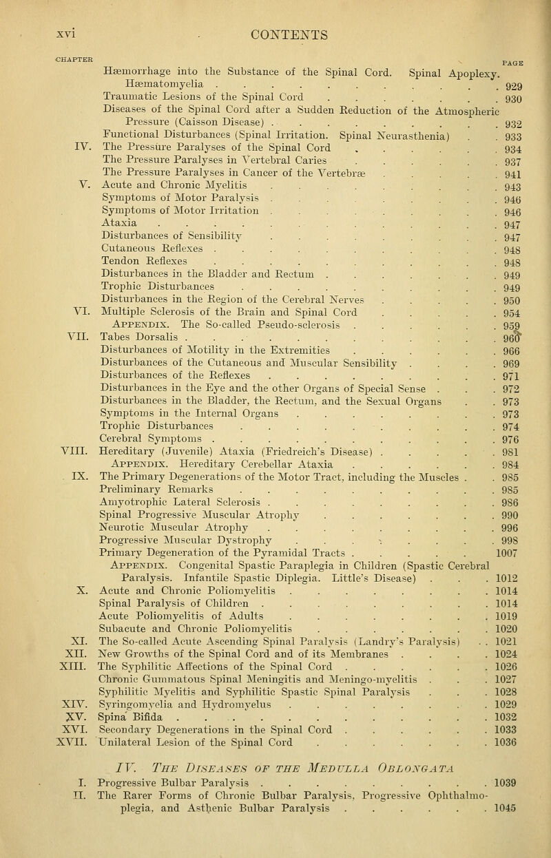 Substance of the Spinal Cord. Spinal Apoplexy. 929 930 932 933 934 937 941 943 946 946 947 947 948 948 949 949 950 954 95 Hsemonhage into the Hsematomyelia . Traumatic Lesions of the Spinal Cord Diseases of the Spinal Cord after a Sudden Eeduction of the Atmospheric Pressure (Caisson Disease) . Functional Disturbances (Spinal Irritation. Spinal Neurasthenia) IV. The Pressure Paralyses of the Spinal Cord The Pressure Paralyses in Vertebral Caries The Pressure Paralyses in Cancer of the Vertebrae V. Acute and Chronic Myelitis Symptoms of Motor Paralysis Symptoms of Motor Irritation Ataxia .... Disturbances of Sensibility Cutaneous Reflexes . Tendon Reflexes Disturbances in the Bladder and Rectum Trophic Disturbances Disturbances in the Region of the Cerebral Nerves VI. Multiple Sclerosis of the Brain and Spinal Cord Appendix. The So-called Pseudo-sclerosis . VII. Tabes Dorsalis . Disturbances of Motility in the Extremities ...... 966 Disturbances of the Cutaneous and Muscular Sensibility .... 969 Disturbances of the Reflexes . . . . . . . . .971 Disturbances in the Eye and the other Organs of Special Sense . . . 972 Disturbances in the Bladder, the Rectum, and the Sexual Organs . . 973 Symptoms in the Internal Organs ........ 973 Trophic Disturbances . . . . . . . . . . 974 Cerebral Symptoms ........... 976 VIII. Hereditary (Juvenile) Ataxia (Friedreich's Disease) . . . . . 981 Appendix. Hereditary Cerebellar Ataxia 984 IX. The Primary Degenerations of the Motor Tract, including the Muscles . . 985 Preliminary Remarks .......... 985 Amyotrophic Lateral Sclerosis ......... 986 Spinal Progressive Muscular Atrophy ....... 990 Neurotic Muscular Atrophy ......... 996 Progressive Muscular Dystrophy ... ^ ... . 998 Primary Degeneration of the Pyramidal Tracts ..... 1007 Appendix. Congenital Spastic Paraplegia in Children (Spastic Cerebral Paralysis. Infantile Spastic Diplegia. Little's Disease) . . . 1012 X. Acute and Chronic Poliomyelitis ........ 1014 Spinal Paralysis of Children ......... 1014 Acute Poliomyelitis of Adults ........ 1019 Subacute and Chronic Poliomyelitis ....... 1020 XL The So-called Acute Ascending Spinal Paralysis (Landry's Paralysis) . . 1021 XII. New Growths of the Spinal Cord and of its Membranes .... 1024 XIII. The Syphilitic Afi'ections of the Spinal Cord 1026 Chronic Gummatous Spinal Meningitis and Meningo-myelitis . . . 1027 Syphilitic Myelitis and Syphilitic Spastic Spinal Paralysis . . . 1028 XIV. Syringomyelia and Hydromyelus ........ 1029 J.V. Spina Bifida . . . ' 1032 XVI. Secondary Degenerations in the Spinal Cord ...... 1033 XVII. Unilateral Lesion of the Spinal Cord 1036 IV. The Diseases of the Medulla Oblongata I. Progressive Bulbar Paralysis ......... 1039 II. The Rarer Forms of Chronic Bulbar Paralysis, Progressive Ophthalmo- plegia, and Asthenic Bulbar Paralysis ...... 1045