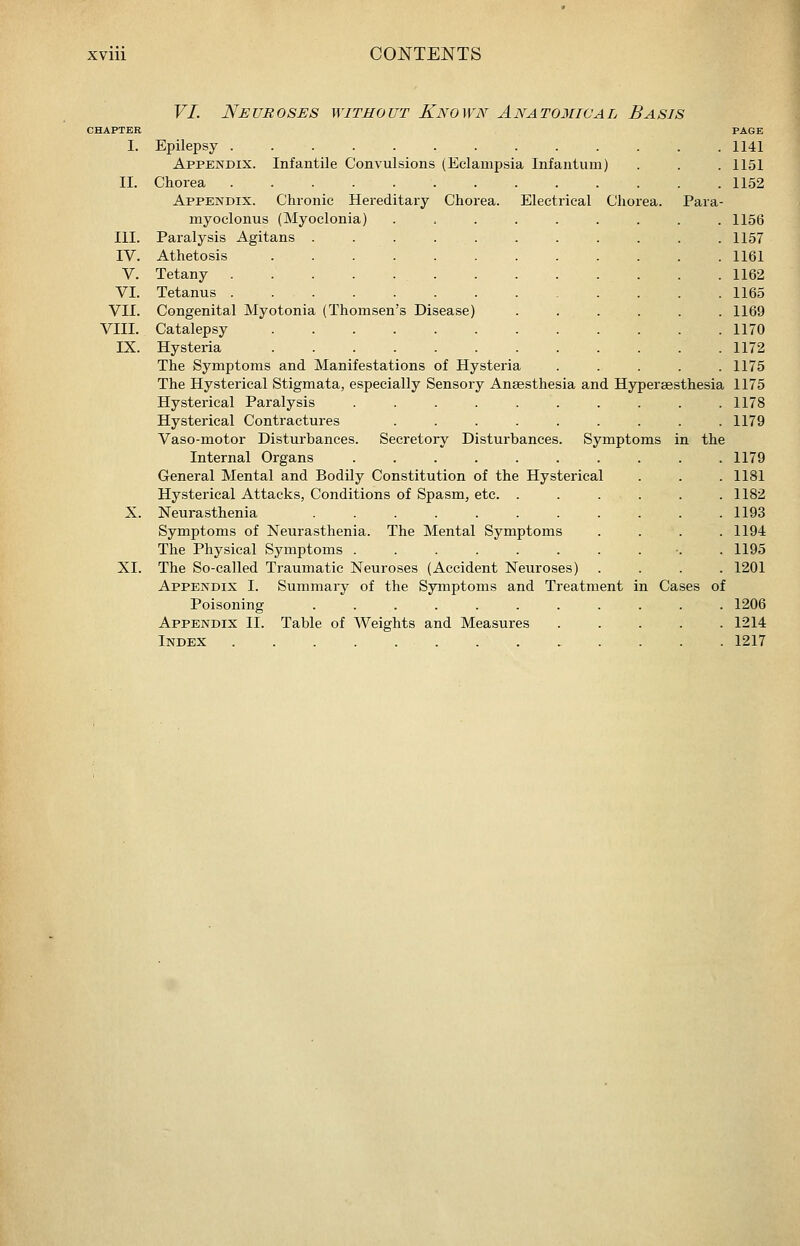VI. Neuroses without Known Anatomwal Basis II. III. IV. V. VI. VII. VIII. IX. XI. Epilepsy ............ Appendix. Infantile Convulsions (Eclampsia Infantum) Chorea ............ Appendix. Chronic Hereditary Chorea. Electrical Chorea. Para myoclonus (Myoclonia) ........ Paralysis Agitans .......... Athetosis ........... Tetany . . . . . . Tetanus ............ Congenital Myotonia (Thomsen's Disease) ..... Catalepsy ........... Hysteria ........... The Symptoms and Manifestations of Hysteria .... The Hysterical Stigmata, especially Sensory Anaesthesia and Hyperaesthesia Hysterical Paralysis ......... Hysterical Contractures ........ Vaso-motor Disturbances. Secretory Disturbances. Symptoms in the Internal Organs ......... General Mental and Bodily Constitution of the Hysterical Hysterical Attacks, Conditions of Spasm, etc. ..... Neurasthenia .......... Symptoms of Neurasthenia. The Mental Symptoms The Physical Symptoms .......... The So-called Traumatic Neuroses (Accident Neuroses) Appendix I. Summary of the Symptoms and Treatment in Cases of Poisoning .......... Appendix II. Table of Weights and Measures .... Index ............ 1141 1151 1152 1156 1157 1161 1162 1165 1169 1170 1172 1175 1175 1178 1179 1179 1181 1182 1193 1194 1195 1201 1206 1214 1217