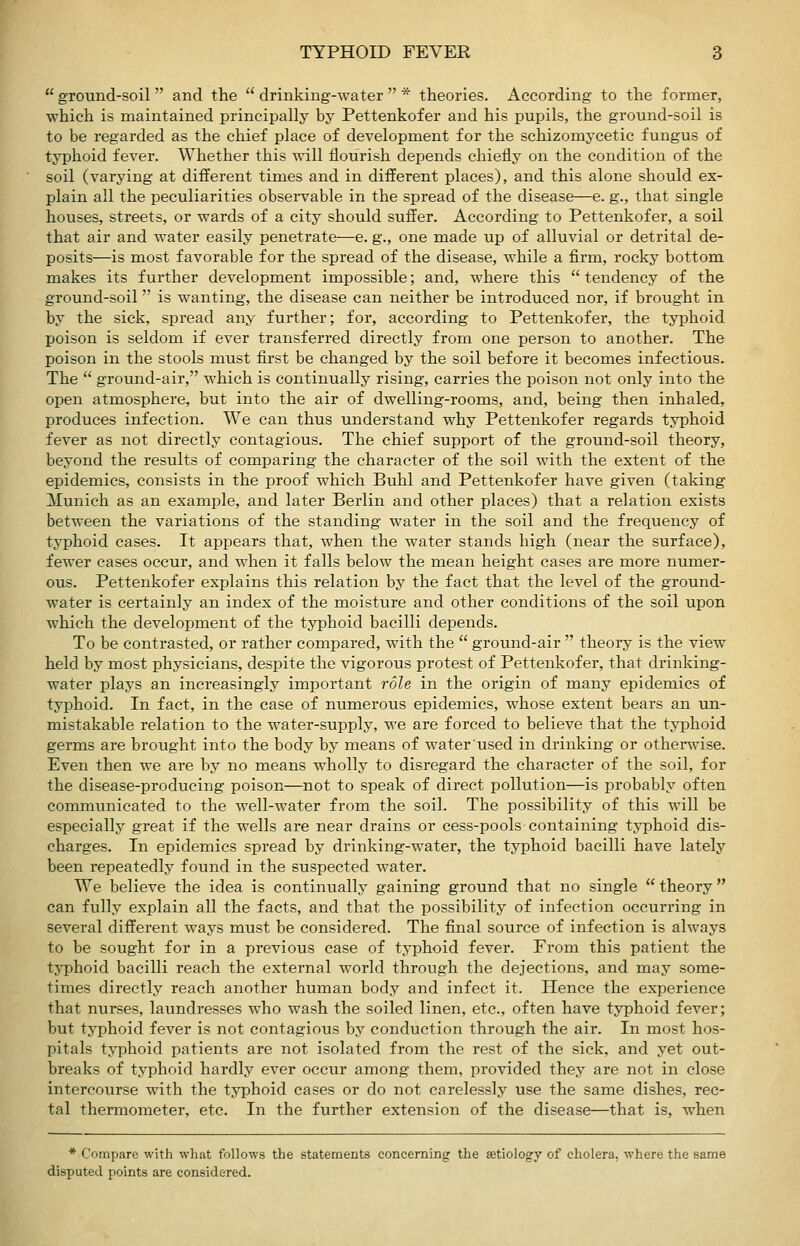  ground-soil  and the  drinking-water  * theories. According to the former, which is maintained principally by Pettenkofer and his pupils, the ground-soil is to be regarded as the chief place of development for the schizomycetic fungus of typhoid fever. Whether this will flourish depends chiefly on the condition of the soil (varying at different times and in different places), and this alone should ex- plain all the peculiarities observable in the spread of the disease—e. g., that single houses, streets, or wards of a city should suffer. According to Pettenkofer, a soil that air and water easily penetrate—e. g., one made up of alluvial or detrital de- posits—is most favorable for the spread of the disease, while a firm, rocky bottom makes its further development impossible; and, where this  tendency of the ground-soil is wanting, the disease can neither be introduced nor, if brought in by the sick, spread any further; for, according to Pettenkofer, the typhoid poison is seldom if ever transferred directly from one person to another. The poison in the stools must first be changed by the soil before it becomes infectious. The  ground-air, which is continually rising, carries the poison not only into the open atmosphere, but into the air of dwelling-rooms, and, being then inhaled, produces infection. We can thus understand why Pettenkofer regards typhoid fever as not directly contagious. The chief support of the ground-soil theory, beyond the results of comparing the character of the soil with the extent of the epidemics, consists in the proof which Buhl and Pettenkofer have given (taking Munich as an example, and later Berlin and other places) that a relation exists between the variations of the standing water in the soil and the frequency of typhoid cases. It appears that, when the water stands high (near the surface), fewer cases occur, and when it falls below the mean height cases are more numer- ous. Pettenkofer explains this relation by the fact that the level of the ground- water is certainly an index of the moisture and other conditions of the soil upon which the development of the tjrphoid bacilli depends. To be contrasted, or rather compared, with the  ground-air  theory is the view held by most physicians, despite the vigorous protest of Pettenkofer, that drinking- water plays an increasingly important role in the origin of many epidemics of typhoid. In fact, in the case of numerous epidemics, whose extent bears an un- mistakable relation to the water-supply, we are forced to believe that the typhoid germs are brought into the body by means of waterused in drinking or othenvise. Even then we are by no means wholly to disregard the character of the soil, for the disease-producing poison—not to speak of direct pollution—is probably often communicated to the well-water from the soil. The possibility of this will be especially great if the wells are near drains or cess-pools containing typhoid dis- charges. In epidemics spread by drinking-water, the typhoid bacilli have lately been repeatedly found in the suspected water. We believe the idea is continually gaining ground that no single  theory can fully explain all the facts, and that the possibility of infection occurring in several different ways must be considered. The final source of infection is always to be sought for in a previous case of tj^phoid fever. From this patient the typhoid bacilli reach the external world through the dejections, and may some- times directly reach another human body and infect it. Hence the experience that nurses, laundresses who wash the soiled linen, etc., often have typhoid fever; but tj'phoid fever is not contagious by conduction through the air. In most hos- pitals typhoid patients are not isolated from the rest of the sick, and yet out- breaks of t5T)hoid hardly ever occur among them, provided they are not in close intercourse with the typhoid cases or do not carelessly use the same dishes, rec- tal thermometer, etc. In the further extension of the disease—that is, when * Compare with what follows the statements concerning the aetiology of cholera, where the same disputed points are considered.