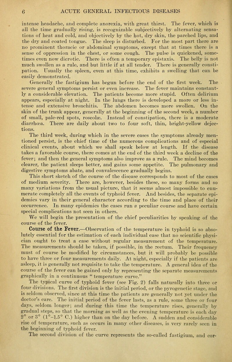 intense headache, and complete anorexia, with great thirst. The fever, which is all the time gradually rising, is recognizable subjectively by alternating sensa- tions of heat and cold, and objectively by the hot, dry skin, the parched lips, and the dry and coated tongue. The sleep is disturbed. For the most part there are no prominent thoracic or abdominal symptoms, except that at times there is a sense of oppression in the chest, or sorae cough. The pulse is quickened, some- times even now dicrotic. There is often a temporary epistaxis. The belly is not much swollen as a rule, and but little if at all tender. There is generally consti- pation. Usually the spleen, even at this time, exhibits a swelling that can be easily demonstrated. Generally the fastigium has begun before the end of the first week. The severe general symptoms persist or even increase. The fever maintains constant- ly a considerable elevation. The patients become more stupid. Often delirium appears, especially at night. In the lungs there is developed a more or less in- tense and extensive bronchitis. The abdomen becomes more swollen. On the skin of the trunk appear, generally at the beginning of the second week, a number of small, pale-red spots, roseolae. Instead of constipation, there is a moderate diarrhoea. There are daily about two to four soft, thin, bright-yellow dejec- tions. The third week, during which in the severe eases the symptoms already men- tioned persist, is the chief time of the numerous complications and of especial clinical events, about which we shall speak below at length. If the disease takes a favorable course, there comes at the end of the third week a decline of the fever; and then the general symptoms also improve as a rule. The mind becomes clearer, the patient sleeps better, and gains some appetite. The pulmonary and digestive symptoms abate, and convalescence gradually begins. This short sketch of the course of the disease corresponds to most of the cases of medium severity. There are, however, besides these, so many forms and so many variations from the usual picture, that it seems almost impossible to enu- merate completely all the events of typhoid fever. And besides, the separate epi- demics vary in their general character according to the time and place of their occurrence. In many epidemics the cases run a peculiar course and have certain special complications not seen in others. We will begin the presentation of the chief peculiarities by speaking of the course of the fever. Course of the Fever.—Observation of the temperature in typhoid is so abso- lutely essential for the estimation of each individual case that no scientiiic physi- cian ought to treat a case without regular measurement of the temperature. The measurements should be taken, if possible, in the rectum. Their frequency must of course be modified by circumstances, but it will probably be possible to have three or four measurements daily. At night, especially if the patients are asleep, it is generally not requisite to take the temperature. A general idea of the course of the fever can be gained only by representing the separate measurements graphically in a continuous  temperature curve. The typical curve of typhoid fever (see Fig. 2) falls naturally into three or four divisions. The first division is the initial period, or the pyrogenetic stage, and is seldom observed, since at this time the patients are generally not yet under the doctor's care. The initial period of the fever lasts, as a rule, some three or four days, seldom longer; and during this time the temperature rises, generally by gradual steps, so that the morning as Avell as the evening temperature is each day 2° or 3° (1°-1.5° C.) higher than on the day before. A sudden and considerable rise of temperature, such as occurs in many other diseases, is very rarely seen in the beginning of typhoid fever. The second division of the curve represents the so-called fastigium, and cor-
