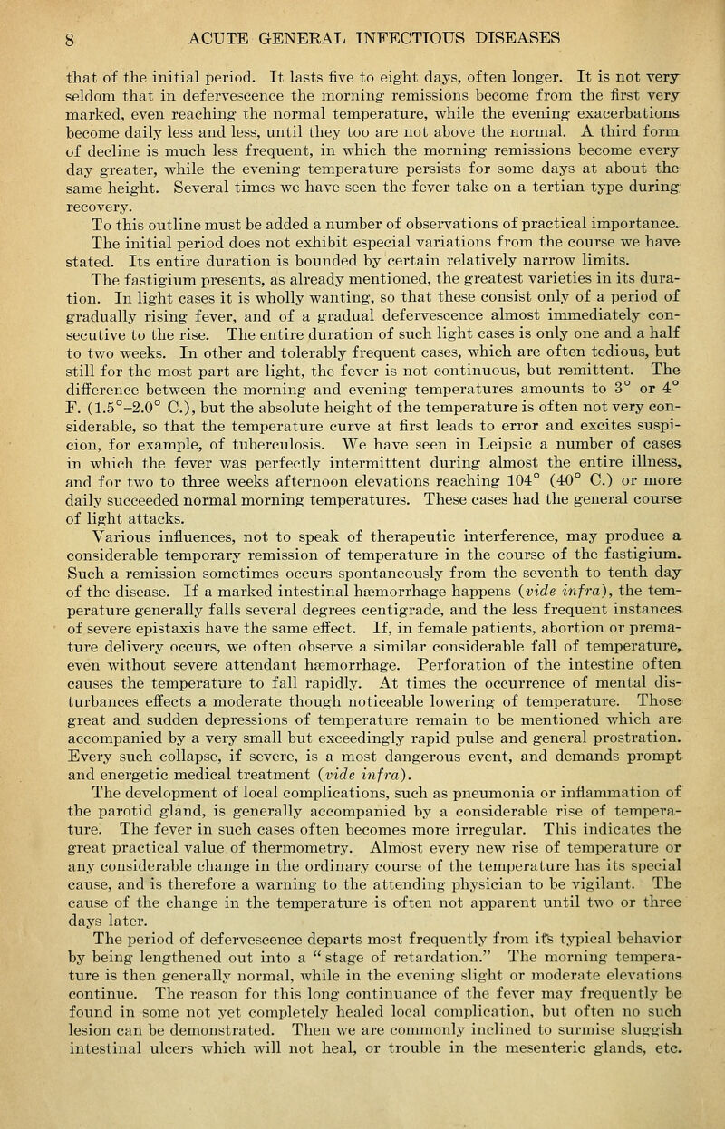 that of the initial period. It lasts five to eight days, often longer. It is not very seldom that in defervescence the morning remissions become from the first very marked, even reaching the normal temperature, while the evening exacerbations become daily less and less, until they too are not above the normal. A third form of decline is much less frequent, in which the morning remissions become every day greater, while the evening temperature persists for some days at about the same height. Several times we have seen the fever take on a tertian type during; recovery. To this outline must be added a number of observations of practical importance. The initial period does not exhibit especial variations from the course we have stated. Its entire duration is bounded by certain relatively narrow limits. The fastigium presents, as already mentioned, the greatest varieties in its dura- tion. In light cases it is wholly wanting, so that these consist only of a period of gradually rising fever, and of a gradual defervescence almost immediately con- secutive to the rise. The entire duration of such light cases is only one and a half to two weeks. In other and tolerably frequent cases, which are often tedious, but still for the most part are light, the fever is not continuous, but remittent. Th& difference between the morning and evening temperatures amounts to 3° or 4 F. (1.5°-2.0° C), but the absolute height of the temperature is often not very con- siderable, so that the temperature curve at first leads to error and excites suspi- cion, for example, of tuberculosis. We have seen in Leipsic a number of cases in which the fever was perfectly intermittent during almost the entire illness^ and for two to three weeks afternoon elevations reaching 104° (40° C.) or more daily succeeded normal morning temperatures. These cases had the general course of light attacks. Various influences, not to speak of therapeutic interference, may produce a. considerable temporary remission of temperature in the course of the fastigium. Such a remission sometimes occurs spontaneously from the seventh to tenth day of the disease. If a marked intestinal haemorrhage happens (vide infra), the tem- perature generally falls several degrees centigrade, and the less frequent instances, of severe epistaxis have the same effect. If, in female patients, abortion or prema- ture delivery occurs, we often observe a similar considerable fall of temperature,, even without severe attendant haemorrhage. Perforation of the intestine often causes the temperature to fall rapidly. At times the occurrence of mental dis- turbances effects a moderate though noticeable lowering of temperature. Those great and sudden depressions of temperature remain to be mentioned which are accompanied by a very small but exceedingly rapid pulse and general prostration. Every such collapse, if severe, is a most dangerous event, and demands prompt and energetic medical treatment (vide infra). The development of local complications, such as pneumonia or inflammation of the parotid gland, is generally accompanied by a considerable rise of tempera- ture. The fever in such cases often becomes more irregular. This indicates the great practical value of thermometry. Almost every new rise of temperature or any considerable change in the ordinary course of the temperature has its special cause, and is therefore a warning to the attending physician to be vigilant. The cause of the change in the temperature is often not apparent until two or three days later. The period of defervescence departs most frequently from its typical behavior by being lengthened out into a  stage of retardation. The morning tempera- ture is then generally normal, while in the evening slight or moderate elevations continue. The reason for this long continuance of the fever may freqviently be found in some not yet completely healed local complication, but often no such lesion can be demonstrated. Then we are commonly inclined to surmise sluggish, intestinal ulcers which will not heal, or trouble in the mesenteric glands, etc.