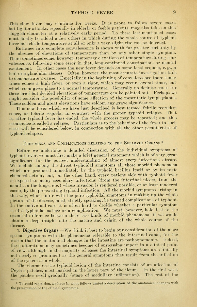 This slow fever may continue for weeks. It is prone to follow severe cases^ but lighter attacks, especially in elderly or feeble patients, may also take on this sluggish character at a relatively early period. To these last-mentioned cases must finally be added a few others in which during the whole course of typhoid fever no febrile temperature at all or only a very slight rise can be detected. Entrance into complete convalescence is shown with far greater certainty by the absence of elevations of temperature than by any other single symptom. There sometimes come, however, temporary elevations of temperature during con- valescence, following some error in diet, long-continued constipation, or mental excitement. In other cases the new fever depends on some local sequela, e. g., a boil or a glandular abscess. Often, however, the most accurate investigation fails to demonstrate a cause. Especially in the beginning of convalescence there some- times comes a high fever, or even a rigor, which may recur several times, but which soon gives place to a normal temperature. Generally no definite cause for these brief but decided elevations of temperature can be pointed out. Perhaps we might consider the possibility of some affection of the mesenteric lymph-glands. These sudden and great elevations have seldom any grave significance. This new fever which we have just described is best termed febrile recrudes- cence, or febrile sequela, in contrast with the proper typhoid relapse. That is, after typhoid fever has ended, the whole process may be repeated; and this occurrence is called a relapse. Particulars as to the behavior of the fever in such cases will be considered below, in connection with all the other peculiarities of typhoid relapses. Phenomena and Complications relating to the Separate Organs * Before we undertake a detailed discussion of the individual symptoms of typhoid fever, we must first make a brief general statement which is of very great significance for the correct understanding of almost every infectious disease. We include among the direct typhoidal symptoms all those morbid phenomena which are produced immediately by the typhoid bacillus itself or by its toxic chemical action; but, on the other hand, every patient sick with typhoid fever is exposed to many secondary infections (from the intestinal ulcers, from the mouth, in the lungs, etc.) whose invasion is rendered possible, or at least rendered easier, by the pre-existing typhoid infection. All the morbid symptoms arising in this way, which unite with the pure typhoidal symptoms in making up the whole picture of the disease, must, strictly speaking, be termed complications of typhoid. In the individual case it is often hard to decide whether a particular symptom is of a typhoidal nature or a complication. We must, however, hold fast to the essential difference between these two kinds of morbid phenomena, if we would obtain a deep insight into the nature and origin of the whole course of the disease. 1. Digestive Organs.—We think it best to begin our consideration of the more special symptoms with the phenomena referable to the intestinal canal, for the reason that the anatomical changes in the intestine are pathognomonic. Indeed, these alterations may sometimes become of surpassing import in a clinical point of view, although in the majority of cases the intestinal symptoms are clinically not nearly so prominent as the general symptoms that result from the infection of the system as a whole. The characteristic typhoid lesion of the intestine consists of an affection of Peyer's patches, most marked in the lower part of the ileum. In the first week the patches swell gradually (stage of medullary infiltration). The rest of the * To avoid repetition, Ave have in what follows united a description of the anatomical changes with, the presentation of the clinical symptoms.