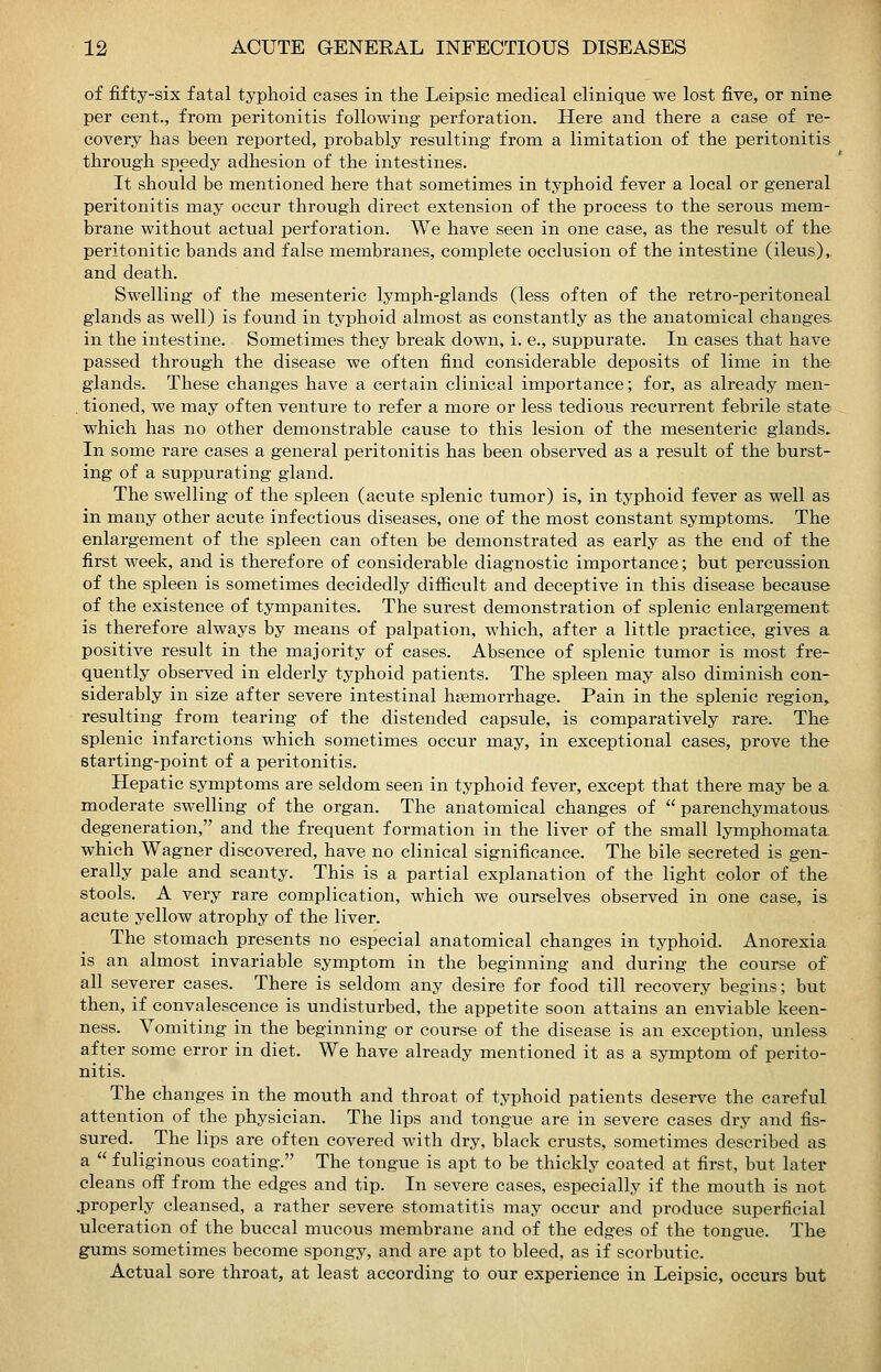 of fifty-six fatal typhoid cases in the Leipsic medical clinique we lost five, or nine per cent., from peritonitis following perforation. Here and there a case of re- covery has been reported, probably resulting from a limitation of the peritonitis- through sppedy adhesion of the intestines. It should be mentioned here that sometimes in typhoid fever a local or general peritonitis may occur through direct extension of the process to the serous mem- brane without actual perforation. We have seen in one case, as the result of the peritonitic bands and false membranes, complete occlusion of the intestine (ileus), and death. Swelling of the mesenteric lymph-glands (less often of the retro-peritoneal glands as well) is found in typhoid almost as constantly as the anatomical changes. in the intestine. Sometimes they break down, i. e., suppurate. In cases that have passed through the disease we often find considerable deposits of lime in the glands. These changes have a certain clinical importance; for, as already men- . tioned, we may often venture to refer a more or less tedious recurrent febrile state which has no other demonstrable cause to this lesion of the mesenteric glands.. In some rare cases a general peritonitis has been observed as a result of the burst- ing of a suppurating gland. The swelling of the spleen (acute splenic tumor) is, in typhoid fever as well as in many other acute infectious diseases, one of the most constant symptoms. The enlargement of the spleen can often be demonstrated as early as the end of the first week, and is therefore of considerable diagnostic importance; but percussion of the spleen is sometimes decidedly difiicult and deceptive in this disease because of the existence of tympanites. The surest demonstration of splenic enlargement is therefore always by means of palpation, which, after a little practice, gives a positive result in the majority of cases. Absence of splenic tumor is most fre- quently observed in elderly typhoid patients. The spleen may also diminish con- siderably in size after severe intestinal haemorrhage. Pain in the splenic region, resulting from tearing of the distended capsule, is comparatively rare. The splenic infarctions which sometimes occur may, in exceptional cases, prove the starting-point of a peritonitis. Hepatic symptoms are seldom seen in typhoid fever, except that there may be a moderate swelling of the organ. The anatomical changes of  parenchymatous, degeneration, and the frequent formation in the liver of the small lymphomata. which Wagner discovered, have no clinical significance. The bile secreted is gen- erally pale and scanty. This is a partial explanation of the light color of the stools. A very rare complication, which we ourselves observed in one case, is acute yellow atrophy of the liver. The stomach presents no especial anatomical changes in typhoid. Anorexia is an almost invariable symptom in the beginning and during the course of all severer cases. There is seldom any desire for food till recovery begins; but then, if convalescence is undisturbed, the appetite soon attains an enviable keen- ness. Vomiting in the beginning or course of the disease is an exception, unless after some error in diet. We have already mentioned it as a symptom of perito- nitis. The changes in the mouth and throat of typhoid patients deserve the careful attention of the physician. The lips and tongue are in severe cases dry and fis- sured. The lips are often covered with dry, black crusts, sometimes described as a  fuliginous coating. The tongue is apt to be thickly coated at first, but later cleans off from the edges and tip. In severe cases, especially if the mouth is not .properly cleansed, a rather severe stomatitis may occur and produce superficial ulceration of the buccal mucous membrane and of the edges of the tongue. The gums sometimes become spongy, and are apt to bleed, as if scorbutic. Actual sore throat, at least according to our experience in Leipsic, occurs but