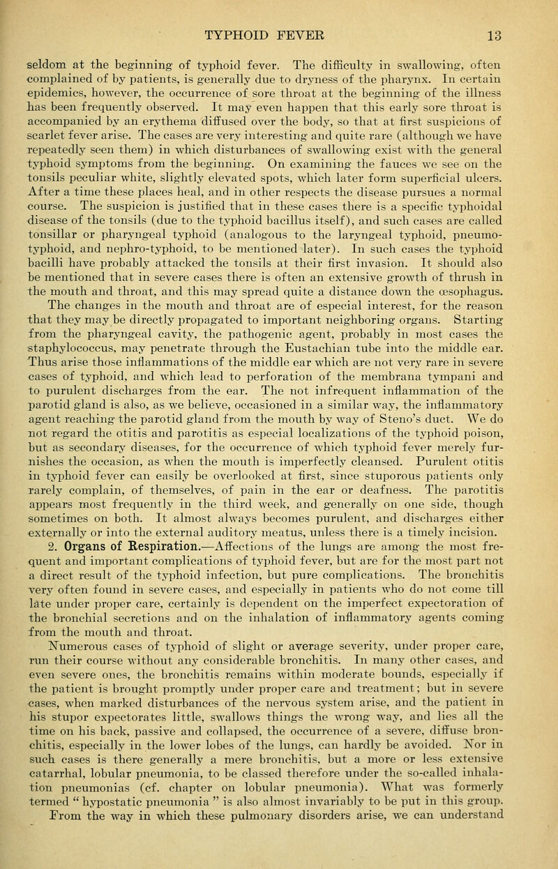 seldom at the beginning of typhoid fever. The difficulty in swallowing, often complained of by patients, is generally due to dryness of the pharynx. In certain epidemics, however, the occurrence of sore throat at the beginning of the illness lias been frequently observed. It may even happen that this early sore throat is accompanied by an erythema diffused over the body, so that at first suspicions of scarlet fever arise. The cases are very interesting and quite rare (although we have repeatedly seen them) in which disturbances of swallowing exist with the general typhoid symptoms from the beginning. On examining the fauces we see on the tonsils peculiar white, slightly elevated spots, which later form superficial ulcers. After a time these places heal, and in other respects the disease pursues a normal course. The suspicion is justified that in these cases there is a specific typhoidal disease of the tonsils (due to the typhoid bacillus itself), and such cases are called tonsillar or pharyngeal typhoid (analogous to the laryngeal typhoid, pneumo- typhoid, and nephro-typhoid, to be mentioned later). In such cases the typhoid bacilli have probably attacked the tonsils at their first invasion. It should also he mentioned that in severe cases there is often an extensive growth of thrush in the mouth and throat, and this may spread quite a distance down the oesophagus. The changes in the mouth and throat are of especial interest, for the reason that they may be directly propagated to important neighboring organs. Starting from the pharyngeal cavity, the pathogenic agent, probably in most cases the staphylococcus, may penetrate through the Eustachian tube into the middle ear. Thus arise those inflammations of the middle ear which are not very rare in severe cases of typhoid, and which lead to perforation of the membrana tympani and to purulent discharges from the ear. The not infrequent inflammation of the parotid gland is also, as we believe, occasioned in a similar way, the inflammatory agent reaching the parotid gland from the mouth by way of Steno's duct. We do not regard the otitis and parotitis as especial localizations of the typhoid poison, but as secondary diseases, for the occurrence of which typhoid fever merely fur- nishes the occasion, as when the mouth is imperfectly cleansed. Purulent otitis in typhoid fever can easily be overlooked at first, since stuporous patients only Tarely complain, of themselves, of pain in the ear or deafness. The parotitis appears m^ost frequently in the third week, and generally on one side, though sometimes on both. It almost always becomes purulent, and discharges either externally or into the external auditory meatus, unless there is a timely incision. 2. Organs of Respiration.—Affections of the lungs are among the most fre- quent and important complications of typhoid fever, but are for the most part not a direct result of the typhoid infection, but pure complications. The bronchitis very often found in severe cases, and especially in patients who do not come till late under proper care, certainly is dependent on the imperfect expectoration of the bronchial secretions and on the inhalation of inflammatory agents coming from the mouth and throat. ISTumerous cases of typhoid of slight or average severity, under proper care, run their course without any considerable bronchitis. In many other cases, and even severe ones, the bronchitis remains within moderate bounds, especially if the patient is brought promptly under proper care and treatment; but in severe ■cases, when marked disturbances of the nervous system arise, and the patient in his stupor expectorates little, swallows things the wrong way, and lies all the time on his back, passive and collapsed, the occurrence of a severe, diffuse bron- chitis, especially in the lower lobes of the lungs, can hardly be avoided. Wor in such cases is there generally a mere bronchitis, but a more or less extensive catarrhal, lobular pneumonia, to be classed therefore under the so-called inhala- tion pneumonias (cf. chapter on lobular pneumonia). What was formerly termed hypostatic pneumonia is also almost invariably to be put in this group. Erom the way in which these pulmonary disorders arise, we can understand