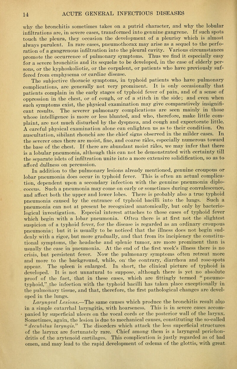 why the bronchitis sometimes takes on a putrid character, and why the lobular infiltrations are, in severe cases, transformed into genuine gangrene. If such spots touch the pleura, they occasion the development of a pleurisy which is almost always purulent. In rare cases, pneumothorax may arise as a sequel to the perfo- ration of a gangrenous infiltration into the pleural cavity. Various circumstances promote the occurrence of pulmonary symptoms. Thus we find it especially easy for a severe bronchitis and its sequelae to be developed, in the case of elderly per- sons, or the kyphoskoliotic, or the corpulent, or patients who have previously suf- fered from emphysema or cardiac disease. The subjective thoracic symptoms, in typhoid patients who have pulmonary complications, are generally not very prominent. It is only occasionally that patients complain in the early stages of typhoid fever of pain, and of a sense of oppression in the chest, or of cough, or of a stitch in the side; and even when such symptoms exist, the physical examination may give comparatively insignifi- cant results. The severer pulmonary complications are seen mainly in those whose intelligence is more or less blunted, and who, therefore, make little com- plaint, are not much disturbed by the dyspnoea, and cough and expectorate little. A careful physical examination alone can enlighten us as to their condition. On auscultation, sibilant rhonchi are the chief signs observed in the milder cases. In the severer ones there are moist, fine, and coarse rales, especially numerous toward the base of the chest. If there are abundant moist rales, we may infer that there is a lobular pneumonia, although this can not be demonstrated with certainty till the separate islets of infiltration unite into a more extensive solidification, so as to afford dullness on percussion. In addition to the pulmonary lesions already mentioned, genuine croupous or lobar pneumonia does occur in typhoid fever. This is often an actual complica- tion, dependent upon a secondary infection with the genuine pneumonia diplo- coccus. Such a pneumonia may come on early or sometimes during convalescence, and affect both the upper and lower lobes. There is probably also a true typhoid pneumonia caused by the entrance of typhoid bacilli into the lungs. Such a pneumonia can not at present be recognized anatomically, but only by bacterio- logical investigation. Especial interest attaches to those cases of typhoid fever which begin with a lobar pneumonia. Often there is at first not the slightest suspicion of a typhoid fever, for the disease is regarded as an ordinary croupous- pneumonia; but it is usually to be noticed that the illness does not begin sud- denly with a rigor, but more gradually, and that from its incipiency the constitu- tional symptoms, the headache and splenic tumor, are more prominent than is usually the case in pneumonia. At the end of the first week's illness there is no crisis, but persistent fever. Now the pulmonary symptoms often retreat more and more to the background, while, on the contrary, diarrhoea and rose-spots appear. The spleen is enlarged. In short, the clinical picture of typhoid is developed. It is not unnatural to suppose, although there is yet no absolute proof of the fact, that in these cases, which are fittingly termed  pneumo- typhoid, the infection with the typhoid bacilli has taken place exceptionally in the pulmonary tissue, and that, therefore, the first pathological changes are devel- oped in the lungs. Laryngeal Lesions.—The same causes which produce the bronchitis result alao in a simple catarrhal laryngitis, with hoarseness. This is in severe cases accom- ■ panied by superficial ulcers on the vocal cords or the posterior wall of the larynx. Sometimes, again, the lesion is due to mechanical causes, constituting the so-called  decubitus laryngis. The disorders which attack the less superficial structures of the larynx are fortunately rare. Chief among them is a laryngeal perichon- dritis of the arytenoid cartilages. This complication is justly regarded as of bad omen, and may lead to the rapid development of cedema of the glottis, with great