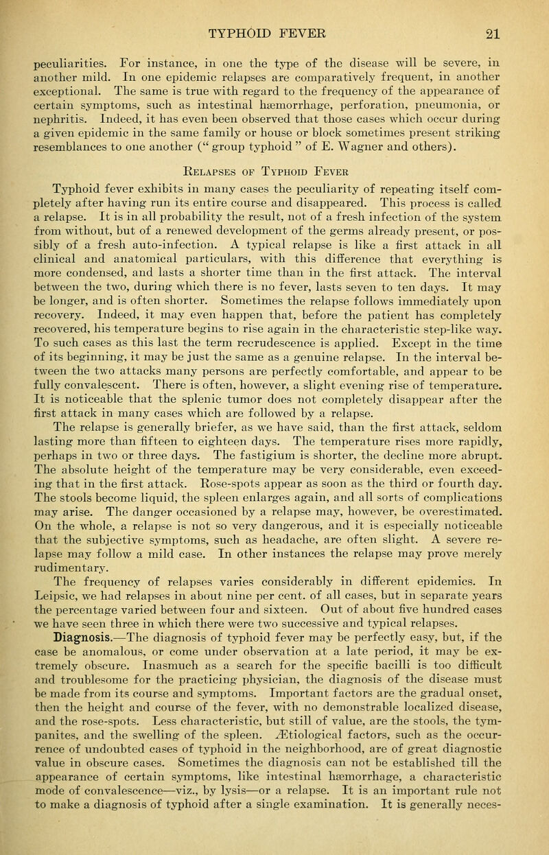 peculiarities. For instance, in one the type of the disease will be severe, in another mild. In one epidemic relapses are comparatively frequent, in another exceptional. The same is true with regard to the frequency of the appearance of certain symptoms, such as intestinal haemorrhage, perforation, pneumonia, or nephritis. Indeed, it has even been observed that those cases which occur during a given epidemic in the same family or house or block sometimes present striking resemblances to one another ( group typhoid  of E. Wagner and others). Relapses op Typhoid Fever Typhoid fever exhibits in many cases the peculiarity of repeating itself com- pletely after having run its entire course and disappeared. This process is called a relapse. It is in all probability the result, not of a fresh infection of the system from without, but of a renewed development of the germs already present, or pos- sibly of a fresh auto-infection. A typical relapse is like a first attack in all clinical and anatomical particulars, with this difference that everything is more condensed, and lasts a shorter time than in the first attack. The interval between the two, during which there is no fever, lasts seven to ten days. It may be longer, and is often shorter. Sometimes the relapse follows immediately upon recovery. Indeed, it may even happen that, before the patient has completely recovered, his temperature begins to rise again in the characteristic step-like way. To such cases as this last the term recrudescence is applied. Except in the time of its beginning, it may be just the same as a genuine relapse. In the interval be- tween the two attacks many persons are perfectly comfortable, and appear to be fully convalescent. There is often, however, a slight evening rise of temperature. It is noticeable that the splenic tumor does not completely disappear after the first attack in many cases which are followed by a relapse. The relapse is generally briefer, as we have said, than the first attack, seldom lasting more than fifteen to eighteen days. The temperature rises more rapidly, perhaps in two or three days. The f astigium is shorter, the decline more abrupt. The absolute height of the temperature may be very considerable, even exceed- ing that in the first attack. Rose-spots appear as soon as the third or fourth day. The stools become liquid, the spleen enlarges again, and all sorts of complications may arise. The danger occasioned by a relapse may, however, be overestimated. On the whole, a relapse is not so very dangerous, and it is especially noticeable that the subjective symptoms, such as headache, are often slight. A severe re- lapse may follow a mild case. In other instances the relapse may prove merely rudimentary. The frequency of relapses varies considerably in different epidemics. In Leipsic, we had relapses in about nine per cent, of all cases, but in separate years the percentage varied between four and sixteen. Out of about five hundred cases we have seen three in which there were two successive and typical relapses. Diagnosis.—The diagnosis of typhoid fever may be perfectly easy, but, if the case be anomalous, or come under observation at a late period, it may be ex- tremely obscure. Inasmuch as a search for the specific bacilli is too difiicult and troublesome for the practicing ijhysician, the diagnosis of the disease must be made from its course and symptoms. Important factors are the gradual onset, then the height and course of the fever, with no demonstrable localized disease, and the rose-spots. Less characteristic, but still of value, are the stools, the tym- panites, and the swelling of the spleen. Etiological factors, such as the occur- rence of undoubted cases of typhoid in the neighborhood, are of great diagnostic value in obscure cases. Sometimes the diagnosis can not be established till the appearance of certain symptoms, like intestinal haemorrhage, a characteristic mode of convalescence—viz., by lysis—or a relapse. It is an important rule not to make a diagnosis of typhoid after a single examination. It is generally neces-