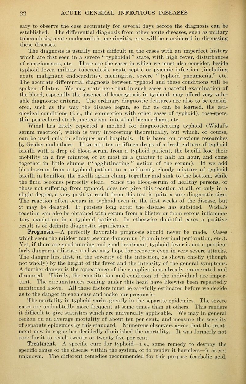sary to observe the case accurately for several days before the diagnosis can be established. The differential diagnosis from other acute diseases, such as miliary tuberculosis, acute endocarditis, meningitis, etc., will be considered in discussing these diseases. The diagnosis is usually most difficult in the cases with an imperfect history which are first seen in a severe  typhoidal state, with high fever, disturbances of consciousness, etc. These are the cases in which we must also consider, beside typhoid fever, miliary tuberculosis, acute septic or pysemic infection (including acute malignant endocarditis), meningitis, severe  typhoid pneumonia, etc. The accurate differential diagnosis between typhoid and these conditions will be spoken of later. We may state here that in such cases a careful examination of the blood, especially the absence of leucocytosis in typhoid, may afford very valu- able diagnostic criteria. The ordinary diagnostic features are also to be consid- ered, such as the way the disease began, so far as can be learned, the geti- ological conditions (i. e., the connection with other cases of typhoid), rose-spots, thin pea-colored stools, meteorism, intestinal hemorrhage, etc. Widal has lately reported a method for diagnosticating typhoid (Widal's serum reaction), which is very interesting theoretically, but which, of course, can be used only in cliniques and hospitals. It is based on previous researches by Gruber and others. If we mix ten or fifteen drops of a fresh culture of typhoid bacilli with a drop of blood-serum from a typhoid patient, the bacilli lose their mobility in a few minutes, or at most in a quarter to half an hour, and come together in little clumps (agglutinating action of the serum). If we add blood-serum from a typhoid patient to a uniformly cloudy mixture of typhoid bacilli in bouillon, the bacilli again clump together and sink to the bottom, while the fluid becomes perfectly clear. Since the blood-serum of healthy persons, or those not suffering from typhoid, does not give this reaction at all, or only in a slight degree, a very positive result from this test is quite a sure diagnostic sign. The reaction often occurs in typhoid even in the first weeks of the disease, but it may be delayed. It persists long after the disease has subsided. Widal's reaction can also be obtained with serum from a blister or from serous inflamma- tory exudation in a typhoid patient. In otherwise doubtful cases a positive result is of definite diagnostic significance. Prognosis.—A perfectly favorable prognosis should never be made. Cases which seem the mildest may become dangerous (from intestinal perforation, etc.). Yet, if there are good nursing and good treatment, typhoid fever is not a particu- larly dangerous disease, and we may hope for recovery even in very severe attacks. The danger lies, first, in the severity of the infection, as shown chiefly (though not wholly) by the height of the fever and the intensity of the general symptoms. A further danger is the appearance of the complications already enumerated and discussed. Thirdly, the constitution and condition of the individual are impor- tant. The circumstances coming under this head have likewise been repeatedly mentioned above. All these factors must be carefully estimated before we decide as to the danger in each case and make our prognosis. The mortality in typhoid varies greatly in the separate epidemics. The severe cases are undoubtedly more frequent at some times than at others. This renders it difficult to give statistics which are universally applicable. We may in general reckon on an average mortality of about ten per cent., and measure the severity of separate epidemics by this standard. Numerous observers agree that the treat- ment now in vogue has decidedly diminished the mortality. It was formerly not rare for it to reach twenty or twenty-five per cent. Treatment.—A specific cure for typhoid—i. e., some remedy to destroy the specific cause of the disease within the system, or to render it harmless—is as yet unknown. The different remedies recommended for this purpose (carbolic acid,