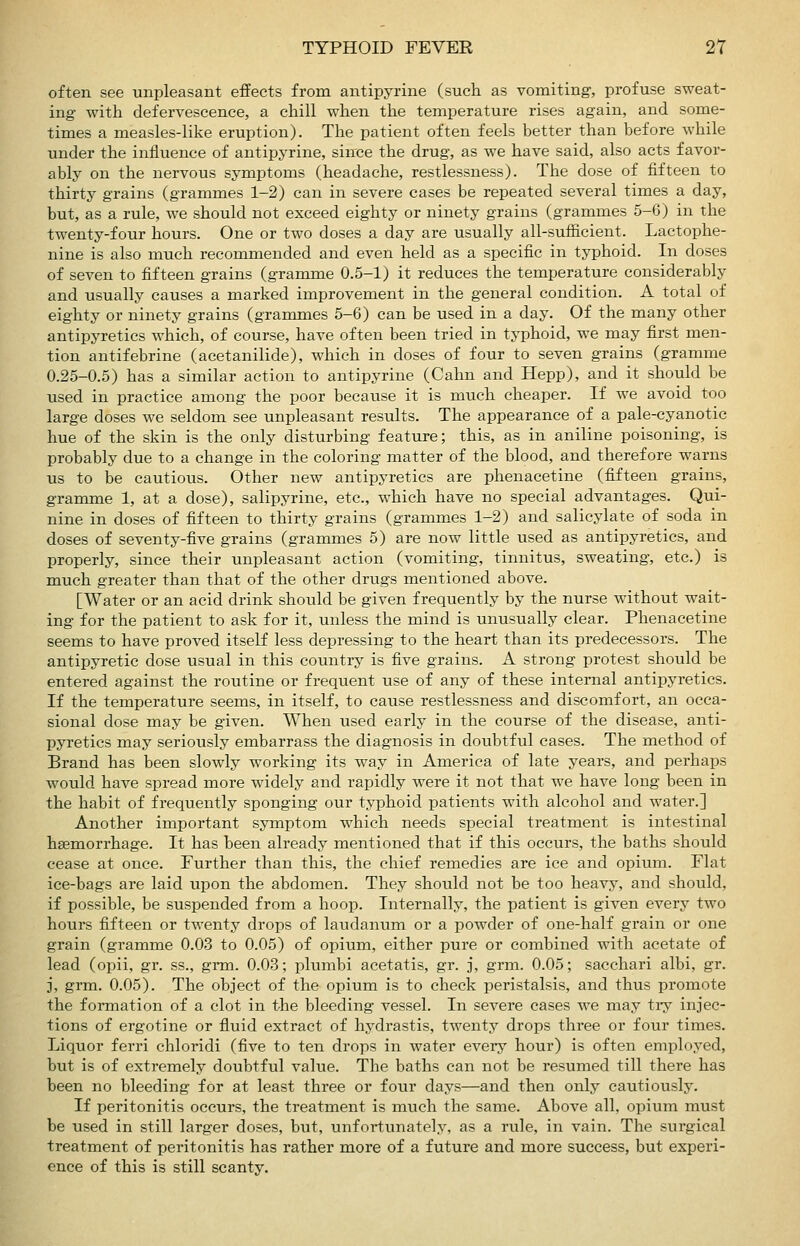 often see unpleasant effects from antipyrine (such as vomiting, profuse sweat- ing with defervescence, a chill when the temperature rises again, and some- times a measles-like eruption). The patient often feels better than before while under the influence of antipyrine, since the drug, as we have said, also acts favor- ably on the nervous symptoms (headache, restlessness). The dose of fifteen to thirty grains (grammes 1-2) can in severe cases be repeated several times a day, but, as a rule, we should not exceed eighty or ninety grains (grammes 5-6) in the twenty-four hours. One or two doses a day are usually all-sufficient. Lactophe- nine is also much recommended and even held as a specific in typhoid. In doses of seven to fifteen grains (gramme 0.5-1) it reduces the temperature considerably and usually causes a marked improvement in the general condition. A total of eighty or ninety grains (grammes 5-6) can be used in a day. Of the many other antipyretics which, of course, have often been tried in typhoid, we may first men- tion antifebrine (acetanilide), which in doses of four to seven grains (gramme 0.25-0.5) has a similar action to antipyrine (Cahn and Hepp), and it should be used in practice among the poor because it is much cheaper. If we avoid too large doses we seldom see unpleasant results. The appearance of a pale-cyanotic hue of the skin is the only disturbing feature; this, as in aniline poisoning, is probably due to a change in the coloring matter of the blood, and therefore warns us to be cautious. Other new antipyretics are phenacetine (fifteen grains, gramme 1, at a dose), salipyrine, etc., which have no special advantages. Qui- nine in doses of fifteen to thirty grains (grammes 1-2) and salicylate of soda in doses of seventy-five grains (grammes 5) are now little used as antipyretics, and properly, since their unpleasant action (vomiting, tinnitus, sweating, etc.) is much greater than that of the other drugs mentioned above. [Water or an acid drink should be given frequently by the nurse without wait- ing for the patient to ask for it, unless the mind is unusually clear. Phenacetine seems to have proved itseK less depressing to the heart than its predecessors. The antipyretic dose usual in this country is five grains. A strong protest should be entered against the routine or frequent use of any of these internal antipyretics. If the temperature seems, in itself, to cause restlessness and discomfort, an occa- sional dose may be given. When used early in the course of the disease, anti- pyretics may seriously embarrass the diagnosis in doubtful cases. The method of Brand has been slowly working its way in America of late years, and perhaps would have spread more widely and rapidly were it not that we have long been in the habit of frequently sponging our typhoid patients with alcohol and water.] Another important symptom which needs special treatment is intestinal haemorrhage. It has been already mentioned that if this occurs, the baths should cease at once. Further than this, the chief remedies are ice and opium. Flat ice-bags are laid upon the abdomen. They should not be too heavy, and should, if possible, be suspended from a hoop. Internally, the patient is given every two hours fifteen or twenty drops of laudanum or a powder of one-half grain or one grain (gramme 0.03 to 0.05) of opium, either pure or combined with acetate of lead (opii, gr. ss., grm. 0.03; plumbi acetatis, gr. j, grm. 0.05; sacchari albi, gr. j, grm. 0.05). The object of the opium is to check peristalsis, and thus promote the formation of a clot in the bleeding vessel. In severe cases we may tiy injec- tions of ergotine or fluid extract of hydrastis, twenty drops three or four times. Liquor ferri chloridi (five to ten drops in water eveiy hour) is often employed, but is of extremely doubtful value. The baths can not be resumed till there has been no bleeding for at least three or four days—and then only cautiously. If peritonitis occurs, the treatment is much the same. Above all, opium must be used in still larger doses, but, unfortunately, as a rule, in vain. The surgical treatment of peritonitis has rather more of a future and more success, but experi- ence of this is still scanty.