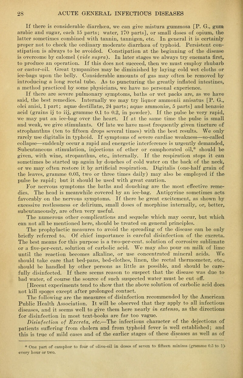 If there is considerable diarrhoea, we can give mistura gummosa [P. G., gunt arabic and sugar, each 15 parts; water, 170 parts], or small doses of opiiun, th& latter sometimes combined with tannin, tannigen, etc. In general it is certainly proper not to check the ordinary moderate diarrhoea of typhoid. Persistent con- stipation is always to be avoided. Constipation at the beginning of the disease is overcome by calomel {vide supra). In later stages we always try enemata first, to produce an operation. If this does not succeed, then we must employ rhubarb or castor-oil. Great tympanites may be diminished by laying cold wet cloths or ice-bags upon the belly. Considerable amounts of gas may often be removed by introducing a long rectal tube. As to puncturing the greatly inflated intestines, a method practiced by some physicians, we have no personal experience. If there are severe pulmonary symptoms, baths or wet packs are, as we have said, the best remedies. Internally we may try liquor anamonii anisatus [P. G., olei anisi, 1 part; aquae destillatee, 24 parts; aquse ammoniae, 5 parts] and benzoic acid (grains ij to iij, gramme 0.1 to 0.2, in powder). If the pulse be very rapid,^ we may put an ice-bag over the heart. If at the same time the pulse is small and weak, we give stimulants. Of late we have most frequently given tincture of strophanthus (ten to fifteen drops several times) with the best results. We only rarely use digitalis in typhoid. If symptoms of severe cardiac weakness—so-called collapse—suddenly occur a rapid and energetic interference is urgently demanded. Subcutaneous stimulation, injections of ether or camphorated oil,* should be given, with wine, stropanthus, etc., internally. If the respiration stops it can sometimes be started up again by douches of cold water on the back of the neck, or we may often restore it by artificial respiration. Digitalis (one-half grain of the leaves, gramme 0.03, two or three times daily) may also be employed if the pulse be rapid; but it should be used with great caution. For nervous symptoms the baths and douching are the most effective rerae- dies. The head is meanwhile covered by an ice-bag. Antipyrine sometimes acts favorably on the nervous symptoms. If there be great excitement, as shown by excessive restlessness or delirium, small doses of morphine internally, or, better, subcutaneously, are often very useful. The numerous other complications and sequelse which may occur, but which can not all be mentioned here, should be treated on general principles. The prophylactic measures to avoid the spreading of the disease can be only briefly referred to. Of chief importance is careful disinfection of the excreta. The best means for this purpose is a two-per-cent. solution of corrosive sublimate or a five-per-cent. solution of carbolic acid. We may also pour on milk of lime until the reaction becomes alkaline, or use concentrated mineral acids. We should take care that bed-pans, bed-clothes, linen, the rectal thermometer, etc., should be handled by other persons as little as possible, and should be care- fully disinfected. If there seems reason to suspect that the disease was due to bad water, of course the source of siich suspected water must be cut oif. [Eecent experiments tend to show that the above solution of carbolic acid does not kill spores except after prolonged contact. The following are the measures of disinfection recommended by the American Public Health Association. It will be observed that they apply to all infectious diseases, and it seems well to give them here nearly in extenso, as the directions for disinfection in most text-books are far too vague. Disinfection of Excreta, etc.—The infectious character of the dejections of patients suflering from cholera and from typhoid fever is well established; and this is true of mild cases and of the earlier stages of these diseases as well as of * One part of camphor to four of olive-oil in doses of seven to fifteen minims (gramme 0.5 to 1) every hour or two.