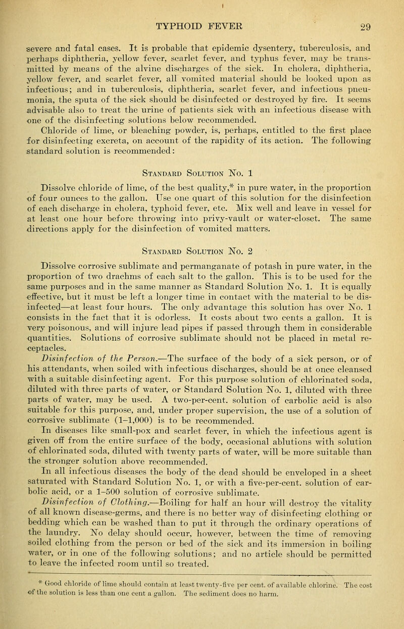 severe and fatal eases. It is probable that epidemic dysentery, tuberculosis, and perhaps diphtheria, yellow fever, scarlet fever, and typhus fever, may be trans- mitted by means of the alvine discharges of the sick. In cholera, diphtheria, yellow fever, and scarlet fever, all vomited material should be looked upon as infectious; and in tuberculosis, diphtheria, scarlet fever, and infectious pneu- monia, the sputa of the sick should be disinfected or destroyed by fire. It seems advisable also to treat the urine of patients sick with an infectious disease with one of the disinfecting solutions below recommended. Chloride of lime, or bleaching powder, is, perhaps, entitled to the first place for disinfecting excreta, on account of the rapidity of its action. The following standard solution is recommended: Standard Solution ISTo. 1 Dissolve chloride of lime, of the best quality,* in pure water, in the proportion of four ounces to the gallon. Use one quart of this solution for the disinfection of each discharge in cholera, typhoid fever, etc. Mix well and leave in vessel for at least one hour before throwing into privy-vault or water-closet. The same directions apply for the disinfection of vomited matters. Standard Solution ITo, 2 Dissolve corrosive sublimate and permanganate of potash in pure water, in the proportion of two drachms of each salt to the gallon. This is to be used for the same purposes and in the same manner as Standard Solution No. 1. It is equally effective, but it must be left a longer time in contact with the material to be dis- infected—at least four hours. The only advantage this solution has over ISTo. 1 consists in the fact that it is odorless. It costs about two cents a gallon. It is very poisonous, and will injure lead pipes if passed through them in considerable quantities. Solutions of corrosive sublimate should not be placed in metal re- ceptacles. Disinfection of the Person.—The surface of the body of a sick person, or of his attendants, when soiled with infectious discharges, should be at once cleansed •with a suitable disinfecting agent. For this purpose solution of chlorinated soda, diluted with three parts of water, or Standard Solution ISTo. 1, diluted with three parts of water, may be used. A two-per-cent. solution of carbolic acid is also suitable for this purpose, and, under proper supervision, the use of a solution of corrosive sublimate (1-1,000) is to be recommended. In diseases like small-pox and scarlet fever, in which the infectious agent is given oif from the entire surface of the body, occasional ablutions with solution of chlorinated soda, diluted with twenty parts of water, will be more suitable than the stronger solution above recommended. In all infectious diseases the body of the dead should be enveloped in a sheet saturated with Standard Solution N'o. 1, or with a five-per-cent. solution of car- bolic acid, or a 1-500 solution of corrosive sublimate. Disinfection of Clothing.—Boiling for half an hour will destroy the vitality of all known disease-germs, and there is no better way of disinfecting clothing or bedding which can be washed than to put it through the ordinary operations of the laundry. ISTo delay should occur, however, between the time of removing soiled clothing from the person or bed of the sick and its immersion in boiling water, or in one of the following solutions; and no article should be permitted to leave the infected room until so treated. * Good chloride of lime should contain at least twenty-five per cent, of available chlorine. The cost of the solution is less than one cent a gallon. The sediment does no harm.