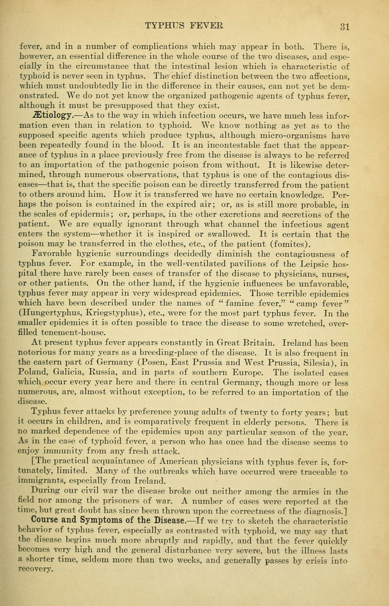 fever, and in a number of complications which may appear in both. There is, however, an essential difference in the whole course of the two diseases, and espe- cially in the circumstance that the intestinal lesion which is characteristic of typhoid is never seen in typhus. The chief distinction between the two affections, which must undoubtedly lie in the difference in their causes, can not yet be dem- onstrated. We do not yet know the organized pathogenic agents of typhus fever, although it must be presupposed that they exist. .Sltiology.—As to the way in which infection occurs, we have much less infor- mation even than in relation to typhoid. We know nothing as yet as to the supposed specific agents which produce typhus, although micro-organisms have been repeatedly found in the blood. It is an incontestable fact that the appear- ance of typhus in a place previously free from the disease is always to be referred to an importation of the pathogenic poison from without. It is likewise deter- mined, through numerous observations, that typhus is one of the contagious dis- eases—that is, that the specific poison can be directly transferred from the patient to others around him. How it is transferred we have no certain knowledge. Per- haps the poison is contained in the expired air; or, as is still more probable, in the scales of epidermis; or, perhaps, in the other excretions and secretions of the patient. We are equally ignorant through what channel the infectious agent enters the system—whether it is inspired or swallowed. It is certain that the poison may be transferred in the clothes, etc., of the patient (fomites). Favorable hygienic surroundings decidedly diminish the contagiousness of typhus fever. For example, in the well-ventilated pavilions of the Leipsic hos- pital there have rarely been cases of transfer of the disease to physicians, nurses, or other patients. On the other hand, if the hygienic influences be unfavorable, typhus fever may appear in very widespread epidemics. Those terrible epidemics which have been described under the names of  famine fever,  camp fever (Hungertyphus, Kriegstyphus), etc., were for the most part typhus fever. In the smaller epidemics it is often possible to trace the disease to some wretched, over- filled tenement-house. At present typhus fever appears constantly in Great Britain. Ireland has been notorious for many years as a breeding-place of the disease. It is also frequent in the eastern part of Germany (Posen, East Prussia and West Prussia, Silesia), in Poland, Galicia, Russia, and in parts of southern Europe. The isolated cases which occur every year here and there in central Germany, though more or less numerous, are, almost without exception, to be referred to an importation of the disease. Typhus fever attacks by preference young adults of twenty to forty years; but it occurs in children, and is comparatively frequent in elderly persons. There is no marked dependence of the epidemics upon any particular season of the year. As in the case of typhoid fever, a person who has once had the disease seems to enjoy immunity from any fresh attack. [The practical acquaintance of American physicians with typhus fever is, for- tunately, limited. Many of the outbreaks which have occurred were traceable to immigrants, especially from Ireland. During our civil war the disease broke out neither among the armies in the field nor among the prisoners of war. A number of cases were reported at the time, but great doubt has since been thrown upon the correctness of the diagnosis.] Course and Symptoms of the Disease.—If we try to sketch the characteristic behavior of typhus fever, especially as contrasted with typhoid, we may say that the disease begins much more abruptly and rapidly, and that the fever quickly becomes very high and the general disturbance very severe, but the illness lasts a shorter time, seldom more than two weeks, and generally passes by crisis into recovery.