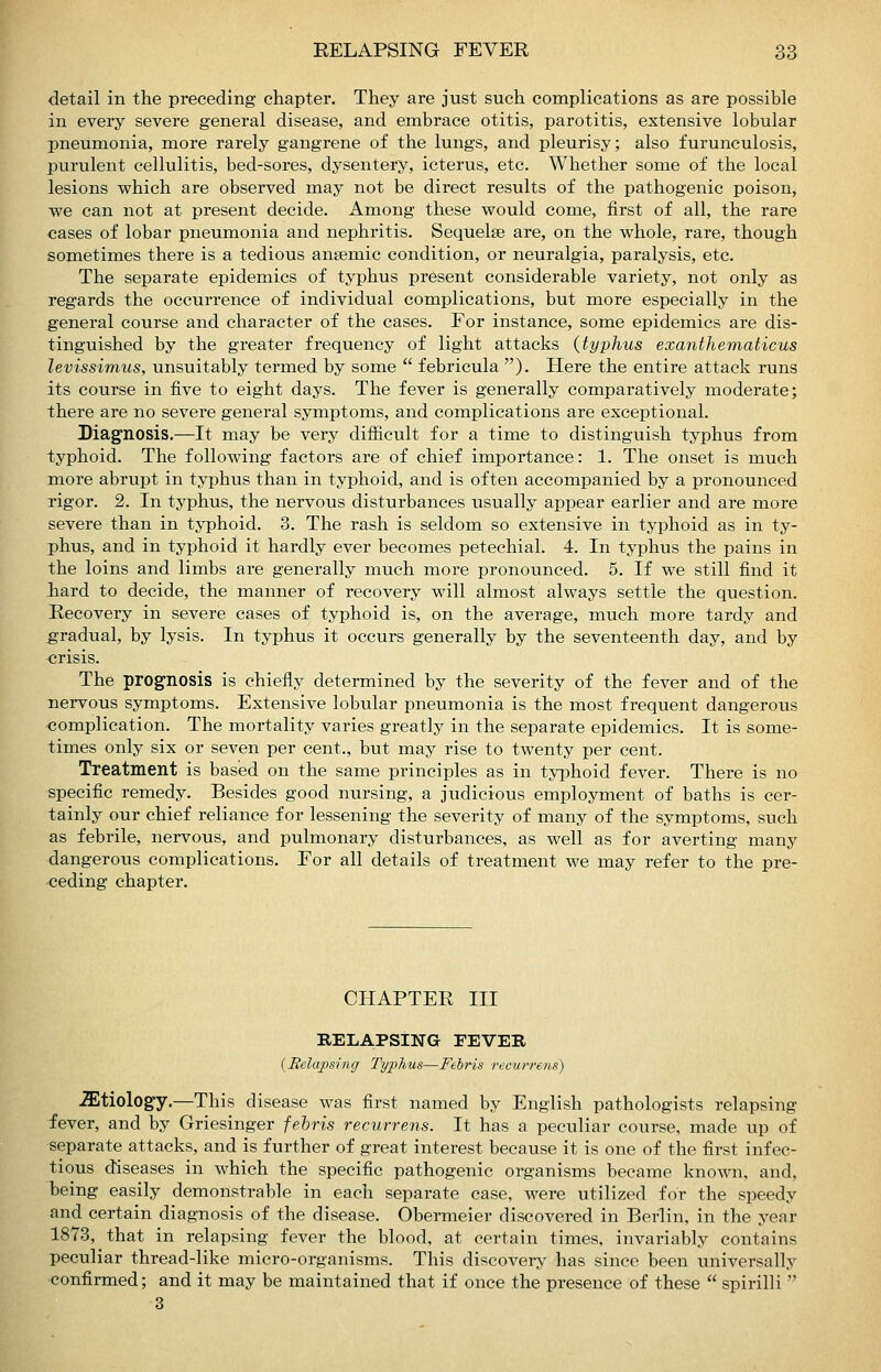 detail in the preceding chapter. They are just such complications as are possible in every severe general disease, and embrace otitis, parotitis, extensive lobular pneumonia, more rarely gangrene of the lungs, and pleurisy; also furunculosis, jDurulent cellulitis, bed-sores, dysentery, icterus, etc. Whether some of the local lesions which are observed may not be direct results of the pathogenic poison, we can not at present decide. Among these would come, first of all, the rare cases of lobar pneumonia and nephritis. Sequelae are, on the whole, rare, though sometimes there is a tedious ansemic condition, or neuralgia, paralysis, etc. The separate epidemics of typhus present considerable variety, not only as regards the occurrence of individual complications, but more especially in the general course and character of the cases. For instance, some epidemics are dis- tinguished by the greater frequency of light attacks {typhus exanthematicus levissimus, unsuitably termed by some febricula ). Here the entire attack runs its course in five to eight days. The fever is generally comparatively moderate; there are no severe general symptoras, and complications are exceptional. Diagnosis.—It may be very difficult for a time to distinguish typhus from typhoid. The following factors are of chief importance: 1. The onset is much more abrupt in typhus than in typhoid, and is often accompanied by a pronounced rigor. 2. In typhus, the nervous disturbances usually appear earlier and are more severe than in typhoid. 3. The rash is seldom so extensive in typhoid as in ty- phus, and in typhoid it hardly ever becomes petechial. 4. In typhus the pains in the loins and limbs are generally much more pronounced. 5. If we still find it hard to decide, the manner of recovery will almost always settle the question. Recovery in severe cases of typhoid is, on the average, much more tardy and gradual, by lysis. In typhus it occurs generally by the seventeenth day, and by crisis. The prognosis is chiefly determined by the severity of the fever and of the nervous symptoms. Extensive lobular pneumonia is the most frequent dangerous complication. The mortality varies greatly in the separate epidemics. It is some- times only six or seven per cent., but may rise to twenty per cent. Treatment is based on the same principles as in typhoid fever. There is no specific remedy. Besides good nursing, a judicious employment of baths is cer- tainly our chief reliance for lessening the severity of many of the symptoms, such as febrile, nervous, and pulmonary disturbances, as well as for averting many dangerous complications. For all details of treatment we may refer to the pre- ceding chapter. CHAPTER III RELAPSING FEVEB {Relapsing Typhus—Febris Tecwrens) .aitiolog-y.—This disease was first named by English pathologists relapsing fever, and by Griesinger feliris recurrens. It has a peculiar course, made up of separate attacks, and is further of great interest because it is one of the first infec- tious diseases in which the specific pathogenic organisms became known, and, being easily demonstrable in each separate case, were utilized for the speedy and certain diagnosis of the disease. Obermeier discovered in Berlin, in the year 1873, that in relapsing fever the blood, at certain times, invariably contains peculiar thread-like micro-organisms. This discoveiy has since been universally confirmed; and it may be maintained that if once the presence of these spirilli