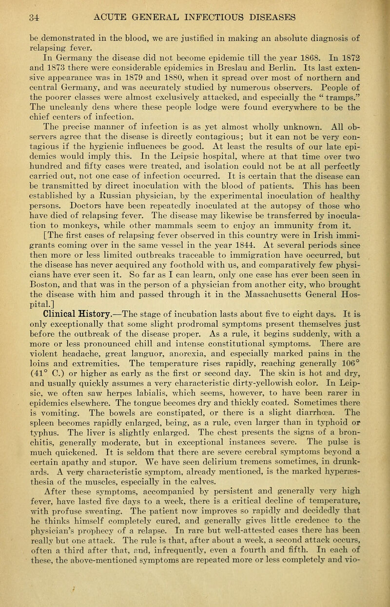 be demonstrated in the blood, we are justified in making an absolute diagnosis of relapsing fever. In Germany the disease did not become epidemic till the year 1868. In 1S72 and 1873 there were considerable epidemics in Breslau and Berlin. Its last exten- sive appearance was in 1879 and 1880, when it spread over most of northern and central Germany, and was accurately studied by numerous observers. People of the poorer classes were almost exclusively attacked, and especially the  tramps. The uncleanly dens where these people lodge were found everywhere to be the chief centers of infection. The precise manner of infection is as yet almost wholly unknown. All ob- servers agree that the disease is directly contagious; but it can not be very con- tagious if the hygienic influences be good. At least the results of our late epi- demics would imply this. In the Leipsic hospital, where at that time over two hundred and fifty cases were treated, and isolation could not be at all perfectly carried out, not one case of infection occurred. It is certain that the disease can be transmitted by direct inoculation with the blood of patients. This has been established by a Russian physician, by the experimental inoculation of healthy persons. Doctors have been repeatedly inoculated at the autopsy of those who have died of relapsing fever. The disease may likewise be transferred by inocula- tion to monkeys, while other mammals seem to enjoy an immunity from it. [The first cases of relapsing fever observed in this country were in Irish immi- grants coming over in the same vessel in the year 1844. At several periods since then more or less limited outbreaks traceable to immigration have occurred, but the disease has never acquired any foothold with us, and comparatively few physi- cians have ever seen it. So far as I can learn, only one case has ever been seen in Boston, and that was in the person of a physician from another city, who brought, the disease with him and passed through it in the Massachusetts General Hos- pital.] Clinical History.—The stage of incubation lasts about five to eight days. It is. only exceptionally that some slight prodromal symptoms present themselves just before the outbreak of the disease proper. As a rule, it begins suddenly, with a more or less pronounced chill and intense constitutional symptoms. There are violent headache, great languor, anorexia, and especially marked pains in the loins and extremities. The temperature rises rapidly, reaching generally 106° (41° C.) or higher as early as the first or second day. The skin is hot and dry, and usually quickly assumes a very characteristic dirty-yellowish color. In Leip- sic, we often saw herpes labialis, which seems, however, to have been rarer in epidemics elsewhere. The tongue becomes dry and thickly coated. Sometimes there is vomiting. The bowels are constipated, or there is a slight diarrhoea. The spleen becomes rapidly enlarged, being, as a rule, even larger than in typhoid or typhus. The liver is slightly enlarged. The chest presents the signs of a bron- chitis, generally moderate, but in exceptional instances severe. The pulse is much quickened. It is seldom that there are severe cerebral symptoms beyond a certain apathy and stupor. We have seen delirium tremens sometimes, in drunk- ards. A very characteristic symptom, already mentioned, is the marked hyperses- thesia of the muscles, especially in the calves. After these symptoms, accompanied by persistent and generally very high fever, have lasted five days to a week, there is a critical decline of temperature, with profuse sweating. The patient now improves so rapidly and decidedly that he thinks himself completely cured, and generally gives little credence to the physician's prophecy of a relapse. In rare but well-attested cases there has been really but one attack. The rule is that, after about a week, a second attack occurs, often a third after that, and, infrequently, even a fourth and fifth. In each of these, the above-mentioned symptoms are repeated more or less completely and vio-