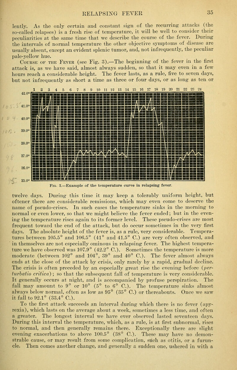 lently. As the only certain and constant sign of the recurring attacks (the so-called relapses) is a fresh rise of temperature, it will be well to consider their peculiarities at the same time that we describe the course of the fever.^ During the intervals of normal temperature the other objective symptoms of disease are usually absent, except an evident splenic tumor, and, not infrequently, the peculiar pale-yellow hue. Course op the Fever (see Fig. 3).—The beginning of the fever in the first attack is, as we have said, almost always sudden, so that it may even in a few hours reach a considerable height. The fever lasts, as a rule, five to seven days, but not infrequently as short a time as three or four days, or as long as ten or 2 3 5 6 7 8 9 10 11 12 13 14 15 16 17 18 19 20 21 22 23 24 Fig. 3.—Example of the temperature curve in relapsing fever. twelve days. During this time it may keep a tolerably uniform height, but oftener there are considerable remissions, which may even come to deserve the name of pseudo-crises. In such cases the temperature sinks in the morning to normal or even lower, so that we might believe the fever ended; but in the even- ing the temperature rises again to its former level. These pseudo-crises are most frequent toward the end of the attack, but do occur sometimes in the very first days. The absolute height of the fever is, as a rule, very considerable. Tempera- tures between 105.5° and 106.5° (41° and 41.5° C.) are very often observed, and in themselves are not especially ominous in relapsing fever. The highest tempera- ture we have observed was 107.9° (42.2° C). Sometimes the temperature is more moderate (between 102° and 104°, 39° and 40° C). The fever almost always ends at the close of the attack by crisis, only rarely by a rapid, gradual decline. The crisis is often preceded by an especially great rise the evening before {per- turhatio critica); so that the subsequent fall of temperature is very considerable. It generally occurs at night, and is accompanied by profuse perspiration. The fall may amount to 9° or 10° (5° to 6° C). The temperature sinks almost always below normal, often as low as 95° (35° C.) or thereabouts. Once we saw it fall to 92.1° (33.4° C). To the first attack succeeds an interval during which there is no fever (apy- rexia), which lasts on the average about a week, sometimes a less time, and often a greater. The longest interval we have ever observed lasted seventeen days. During this interval the temperature, which, as a rule, is at first subnormal, rises to normal, and then generally remains there. Exceptionally there are slight evening exacerbations to above 100.5° (38° C). These may have no demon- strable cause, or may result from some complication, such as otitis, or a furun- cle. Then comes another change, and generally a sudden one, ushered in with a
