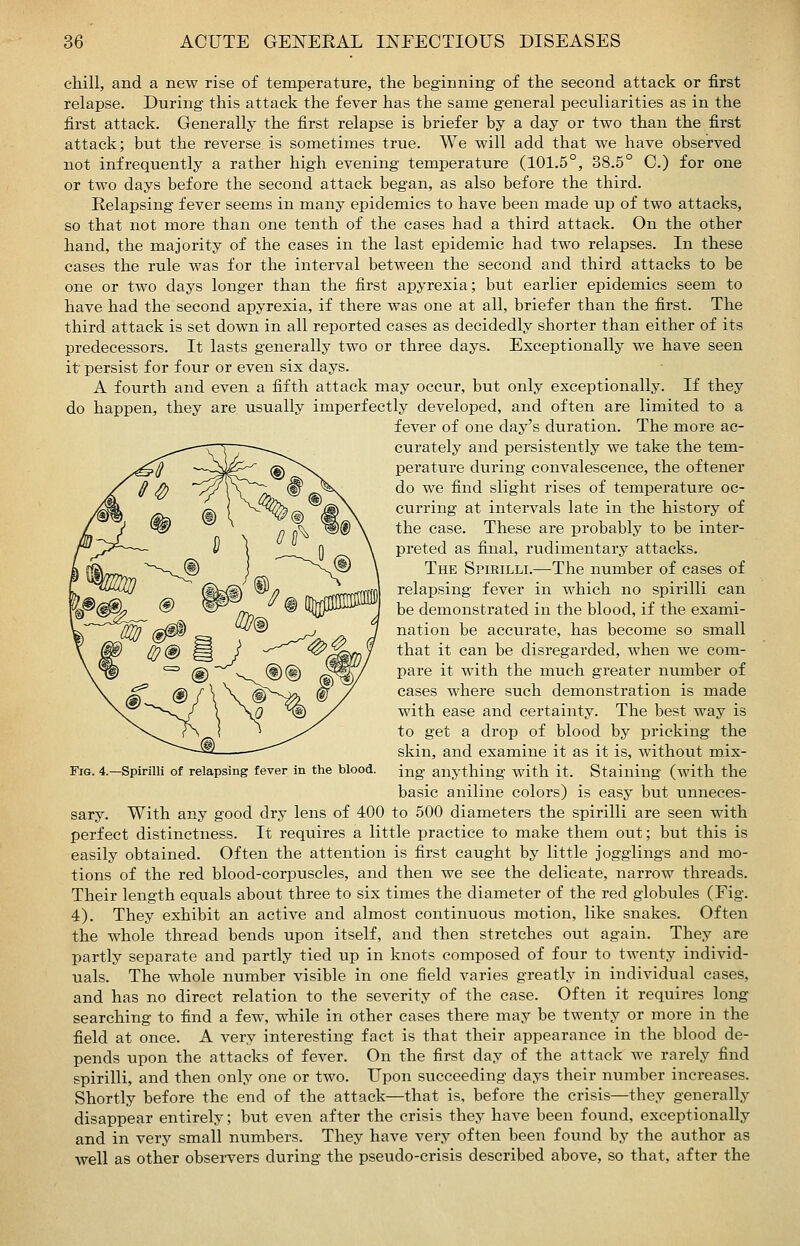 chill, and a new rise of temperature, the beginning of the second attack or first relapse. During this attack the fever has the same general peculiarities as in the first attack. Generally the first relapse is briefer by a day or two than the first attack; but the reverse is sometimes true. We will add that we have observed not infrequently a rather high evening temperature (101.5°, 38.5° C.) for one or two days before the second attack began, as also before the third. Relapsing fever seems in many epidemics to have been made up of two attacks, so that not more than one tenth of the cases had a third attack. On the other hand, the majority of the cases in the last epidemic had two relapses. In these cases the rule was for the interval between the second and third attacks to be one or two days longer than the first apyrexia; but earlier epidemics seem to have had the second apyrexia, if there was one at all, briefer than the first. The third attack is set down in all reported cases as decidedly shorter than either of its predecessors. It lasts generally two or three days. Exceptionally we have seen it persist for four or even six days. A fourth and even a fifth attack may occur, but only exceptionally. If they do happen, they are usually imperfectly developed, and often are limited to a fever of one day's duration. The more ac- curately and persistently we take the tem- perature during convalescence, the oftener do we find slight rises of temperature oc- curring at intervals late in the history of the case. These are probably to be inter- preted as final, rudimentary attacks. The Spirilli.—The number of cases of relapsing fever in which no spirilli can be demonstrated in the blood, if the exami- nation be accurate, has become so small that it can be disregarded, when we com- pare it with the much greater number of cases where such demonstration is made with ease and certainty. The best way is to get a drop of blood by pricking the skin, and examine it as it is, without mix- ing anything with it. Staining (with the basic aniline colors) is easy but unneces- sary. With any good dry lens of 400 to 500 diameters the spirilli are seen with perfect distinctness. It requires a little practice to make them out; but this is easily obtained. Often the attention is first caught by little jogglings and mo- tions of the red blood-corpuscles, and then we see the delicate, narrow threads. Their length equals about three to six times the diameter of the red globules (Fig. 4). They exhibit an active and almost continuous motion, like snakes. Often the whole thread bends upon itself, and then stretches out again. They are partly separate and partly tied up in knots composed of four to twenty individ- uals. The whole number visible in one field varies greatly in individual cases, and has no direct relation to the severity of the case. Often it requires long searching to find a few, while in other eases there may be twenty or more in the field at once. A very interesting fact is that their appearance in the blood de- pends upon the attacks of fever. On the first day of the attack we rarely find spirilli, and then only one or two. Upon succeeding days their number increases. Shortly before the end of the attack—that is, before the crisis—they generally disappear entirely; but even after the crisis they have been found, exceptionally and in very small numbers. They have very often been found by the author as well as other observers during the pseudo-crisis described above, so that, after the Fig. 4.—Spirilli of relapsing fever in the blood.